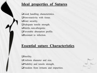Ideal properties of Sutures
Good handling characteristics.
Non-reactivity with tissue.
Knot security.
Adequate tensile strength.
Sterile, non-allergenic.
Favorable absorption profile.
Resistant to infection.
Essential suture Characteristics
Sterility.
Uniform diameter and size.
Pliability and tensile strength.
Freedom from irritants and impurities.
 