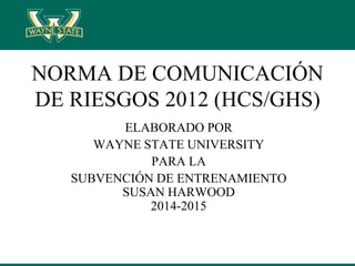 NORMA DE COMUNICACIÓN
DE RIESGOS 2012 (HCS/GHS)
ELABORADO POR
WAYNE STATE UNIVERSITY
PARA LA
SUBVENCIÓN DE ENTRENAMIENTO
SUSAN HARWOOD
2014-2015
 