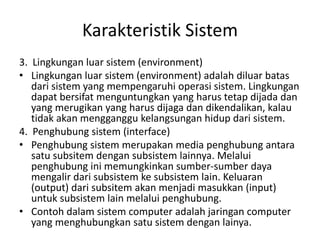 Karakteristik Sistem
3. Lingkungan luar sistem (environment)
• Lingkungan luar sistem (environment) adalah diluar batas
dari sistem yang mempengaruhi operasi sistem. Lingkungan
dapat bersifat menguntungkan yang harus tetap dijada dan
yang merugikan yang harus dijaga dan dikendalikan, kalau
tidak akan mengganggu kelangsungan hidup dari sistem.
4. Penghubung sistem (interface)
• Penghubung sistem merupakan media penghubung antara
satu subsitem dengan subsistem lainnya. Melalui
penghubung ini memungkinkan sumber-sumber daya
mengalir dari subsistem ke subsistem lain. Keluaran
(output) dari subsitem akan menjadi masukkan (input)
untuk subsistem lain melalui penghubung.
• Contoh dalam sistem computer adalah jaringan computer
yang menghubungkan satu sistem dengan lainya.
 