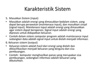 Karakteristik Sistem
5. Masukkan Sistem (input)
• Masukkan adalah energi yang dimasukkan kedalam sistem, yang
dapat berupa perawatan (maintenace input), dan masukkan sinyal
(signal input). Maintenace input adalah energi yang dimasukkan
agar sistem dapat beroperasi. Signal input adalah energi yang
diproses untuk didapatkan keluaran.
• Contoh dalam sistem computer program adalah maintenance input
sedangkan data adalah signal input untuk diolah menjadi informasi.
6. Keluaran sistem (output)
• Keluaran sistem adalah hasil dari energi yang diolah dan
diklasifikasikan menjadi keluaran yang berguna dan sisa
pembuangan.
• Contoh : komputer menghasilkan panas yang merupakan sisa
pembuangan, sedangkan informasi adalah keluaran yang
dibutuhkan.
 