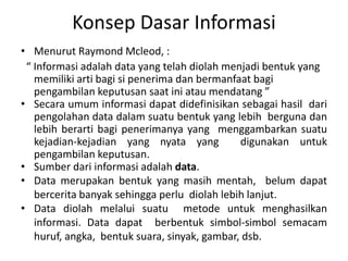 Konsep Dasar Informasi
• Menurut Raymond Mcleod, :
“ Informasi adalah data yang telah diolah menjadi bentuk yang
memiliki arti bagi si penerima dan bermanfaat bagi
pengambilan keputusan saat ini atau mendatang ”
• Secara umum informasi dapat didefinisikan sebagai hasil dari
pengolahan data dalam suatu bentuk yang lebih berguna dan
lebih berarti bagi penerimanya yang menggambarkan suatu
kejadian-kejadian yang nyata yang digunakan untuk
pengambilan keputusan.
• Sumber dari informasi adalah data.
• Data merupakan bentuk yang masih mentah, belum dapat
bercerita banyak sehingga perlu diolah lebih lanjut.
• Data diolah melalui suatu metode untuk menghasilkan
informasi. Data dapat berbentuk simbol-simbol semacam
huruf, angka, bentuk suara, sinyak, gambar, dsb.
 