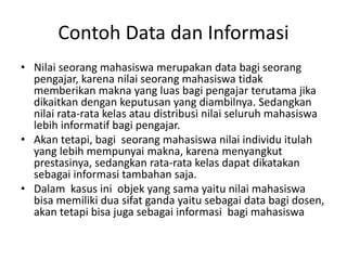 Contoh Data dan Informasi
• Nilai seorang mahasiswa merupakan data bagi seorang
pengajar, karena nilai seorang mahasiswa tidak
memberikan makna yang luas bagi pengajar terutama jika
dikaitkan dengan keputusan yang diambilnya. Sedangkan
nilai rata-rata kelas atau distribusi nilai seluruh mahasiswa
lebih informatif bagi pengajar.
• Akan tetapi, bagi seorang mahasiswa nilai individu itulah
yang lebih mempunyai makna, karena menyangkut
prestasinya, sedangkan rata-rata kelas dapat dikatakan
sebagai informasi tambahan saja.
• Dalam kasus ini objek yang sama yaitu nilai mahasiswa
bisa memiliki dua sifat ganda yaitu sebagai data bagi dosen,
akan tetapi bisa juga sebagai informasi bagi mahasiswa
 