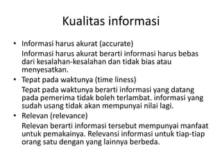 Kualitas informasi
• Informasi harus akurat (accurate)
Informasi harus akurat berarti informasi harus bebas
dari kesalahan-kesalahan dan tidak bias atau
menyesatkan.
• Tepat pada waktunya (time liness)
Tepat pada waktunya berarti informasi yang datang
pada pemerima tidak boleh terlambat. informasi yang
sudah usang tidak akan mempunyai nilai lagi.
• Relevan (relevance)
Relevan berarti informasi tersebut mempunyai manfaat
untuk pemakainya. Relevansi informasi untuk tiap-tiap
orang satu dengan yang lainnya berbeda.
 