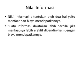 Nilai Informasi
• Nilai informasi ditentukan oleh dua hal yaitu
manfaat dan biaya mendapatkannya.
• Suatu informasi dikatakan lebih bernilai jika
manfaatnya lebih efektif dibandingkan dengan
biaya mendapatkannya.
 