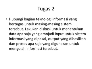 Tugas 2
• Hubungi bagian teknologi informasi yang
bertugas untuk masing-masing sistem
tersebut. Lakukan diskusi untuk menentukan
data apa saja yang emnjadi input untuk sistem
informasi yang dipakai, output yang dihasilkan
dan proses apa saja yang digunakan untuk
mengolah informasi tersebut.
 