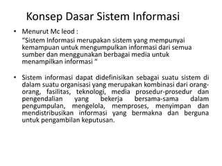 Konsep Dasar Sistem Informasi
• Menurut Mc leod :
“Sistem Informasi merupakan sistem yang mempunyai
kemampuan untuk mengumpulkan informasi dari semua
sumber dan menggunakan berbagai media untuk
menampilkan informasi “
• Sistem informasi dapat didefinisikan sebagai suatu sistem di
dalam suatu organisasi yang merupakan kombinasi dari orang-
orang, fasilitas, teknologi, media prosedur-prosedur dan
pengendalian yang bekerja bersama-sama dalam
pengumpulan, mengelola, memproses, menyimpan dan
mendistribusikan informasi yang bermakna dan berguna
untuk pengambilan keputusan.
 