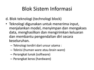 Blok Sistem Informasi
d. Blok teknologi (technologi block)
• Teknologi digunakan untuk menerima input,
menjalankan model, menyimpan dan mengakses
data, menghasilkan dan mengirimkan keluaran
dan membantu pengendalian diri secara
keseluruhan.
– Teknologi terdiri dari unsur utama :
– Teknisi (human ware atau brain ware)
– Perangkat lunak (software)
– Perangkat keras (hardware)
 
