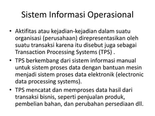 Sistem Informasi Operasional
• Aktifitas atau kejadian-kejadian dalam suatu
organisasi (perusahaan) direpresentasikan oleh
suatu transaksi karena itu disebut juga sebagai
Transaction Processing Systems (TPS) .
• TPS berkembang dari sistem informasi manual
untuk sistem proses data dengan bantuan mesin
menjadi sistem proses data elektronik (electronic
data processing systems).
• TPS mencatat dan memproses data hasil dari
transaksi bisnis, seperti penjualan produk,
pembelian bahan, dan perubahan persediaan dll.
 
