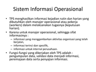 Sistem Informasi Operasional
• TPS menghasilkan informasi kejadian rutin dan harian yang
dibutuhkan oleh manajer operasional atau pekerja
(workers) dalam melaksanakan tugasnya (keputusan
harian).
• Karena untuk manajer operasional, sehingga sifat
informasinya :
– informasi yang menggambarkan aktivitas organisasi yang telah
berjalan,
– informasi terinci dan spesifik,
– informasi untuk internal perusahaan.
• Fungsi-fungsi yang dikerjakan oleh TPS adalah :
pengumpulan data, validasi data menjadi informasi,
peremajaan data serta penyajian informasi.
 