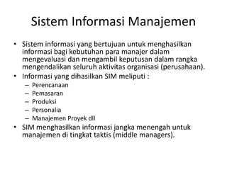 Sistem Informasi Manajemen
• Sistem informasi yang bertujuan untuk menghasilkan
informasi bagi kebutuhan para manajer dalam
mengevaluasi dan mengambil keputusan dalam rangka
mengendalikan seluruh aktivitas organisasi (perusahaan).
• Informasi yang dihasilkan SIM meliputi :
– Perencanaan
– Pemasaran
– Produksi
– Personalia
– Manajemen Proyek dll
• SIM menghasilkan informasi jangka menengah untuk
manajemen di tingkat taktis (middle managers).
 