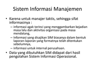 Sistem Informasi Manajemen
• Karena untuk manajer taktis, sehingga sifat
informasinya :
– informasi agak terinci yang menggambarkan kejadian
masa lalu dan aktivitas organisasi pada masa
mendatang,
– Informasi yang disajikan SIM biasanya dalam bentuk
laporan-laporan yang formatnya telah ditentukan
sebelumnya,
– informasi untuk internal perusahaan.
• Data yang dibutuhkan SIM didapat dari hasil
pengolahan Sistem Informasi Operasional.
 