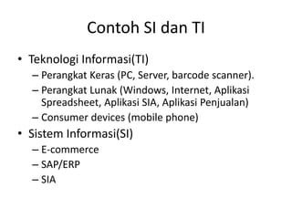 • Teknologi Informasi(TI)
– Perangkat Keras (PC, Server, barcode scanner).
– Perangkat Lunak (Windows, Internet, Aplikasi
Spreadsheet, Aplikasi SIA, Aplikasi Penjualan)
– Consumer devices (mobile phone)
• Sistem Informasi(SI)
– E-commerce
– SAP/ERP
– SIA
Contoh SI dan TI
 