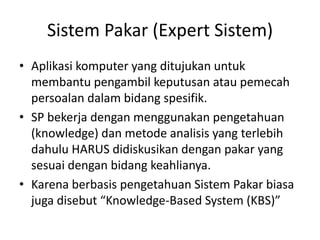 Sistem Pakar (Expert Sistem)
• Aplikasi komputer yang ditujukan untuk
membantu pengambil keputusan atau pemecah
persoalan dalam bidang spesifik.
• SP bekerja dengan menggunakan pengetahuan
(knowledge) dan metode analisis yang terlebih
dahulu HARUS didiskusikan dengan pakar yang
sesuai dengan bidang keahlianya.
• Karena berbasis pengetahuan Sistem Pakar biasa
juga disebut “Knowledge-Based System (KBS)”
 