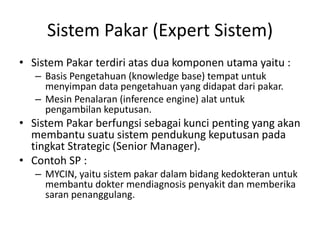 Sistem Pakar (Expert Sistem)
• Sistem Pakar terdiri atas dua komponen utama yaitu :
– Basis Pengetahuan (knowledge base) tempat untuk
menyimpan data pengetahuan yang didapat dari pakar.
– Mesin Penalaran (inference engine) alat untuk
pengambilan keputusan.
• Sistem Pakar berfungsi sebagai kunci penting yang akan
membantu suatu sistem pendukung keputusan pada
tingkat Strategic (Senior Manager).
• Contoh SP :
– MYCIN, yaitu sistem pakar dalam bidang kedokteran untuk
membantu dokter mendiagnosis penyakit dan memberika
saran penanggulang.
 