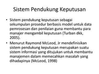 Sistem Pendukung Keputusan
• Sistem pendukung keputusan sebagai
sekumpulan prosedur berbasis model untuk data
pemrosesan dan penilaian guna membantu para
manajer mengambil keputusan (Turban dkk,
2005).
• Menurut Raymond McLeod, Jr mendefinisikan
sistem pendukung keputusan merupakan suatu
sistem informasi yang ditujukan untuk membantu
manajemen dalam memecahkan masalah yang
dihadapinya (McLeod, 1998)
 
