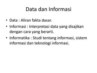 Data dan Informasi
• Data : Aliran fakta dasar.
• Informasi : Interpretasi data yang disajikan
dengan cara yang berarti.
• Informatika : Studi tentang informasi, sistem
informasi dan teknologi informasi.
 