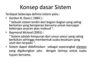 Konsep dasar Sistem
Terdapat beberapa definisi sistem yaitu :
• Gordon B. Davis ( 1984 ) :
“ Sebuah sistem terdiri dari bagian-bagian yang saling
berkaitan yang beroperasi bersama untuk mencapai
beberapa sasaran atau maksud “.
• Raymond Mcleod (2001) :
“ Sistem adalah himpunan dari unsur-unsur yang saling
berkaitan sehingga membentuk suatu kesatuan yang
utuh dan terpadu “.
• Sistem dapat didefinisikan sebagai seperangkat elemen
yang digabungkan satu dengan lainnya untuk suatu
tujuan bersama.
 