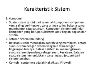 Karakteristik Sistem
1. Komponen
• Suatu sistem terdiri dari sejumlah komponen-komponen
yang saling berinteraksi, yang artinya saling bekerja sama
membentuk satu kesatuan. Komponen sistem terdiri dari
komponen yang berupa subsistem atau bagian-bagian dari
sistem.
2. Batasan sistem (boundary)
• Batasan sistem merupakan daerah yang membatasi antara
suatu sistem dengan sistem yang lain atau dengan
lingkungan luarnya. Batasan sistem ini memungkinkan
suatu sistem dipandang sebagai suatu kesatuan. Batasan
suatu sistem menunjukkan ruang lingkup (scope) dari
sistem tersebut.
• Contoh : contohnya adalah Hak Akses, Firewall.
 