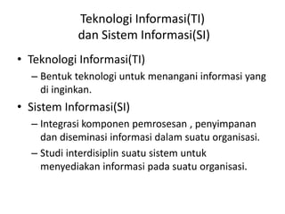 Teknologi Informasi(TI)
dan Sistem Informasi(SI)
• Teknologi Informasi(TI)
– Bentuk teknologi untuk menangani informasi yang
di inginkan.
• Sistem Informasi(SI)
– Integrasi komponen pemrosesan , penyimpanan
dan diseminasi informasi dalam suatu organisasi.
– Studi interdisiplin suatu sistem untuk
menyediakan informasi pada suatu organisasi.
 