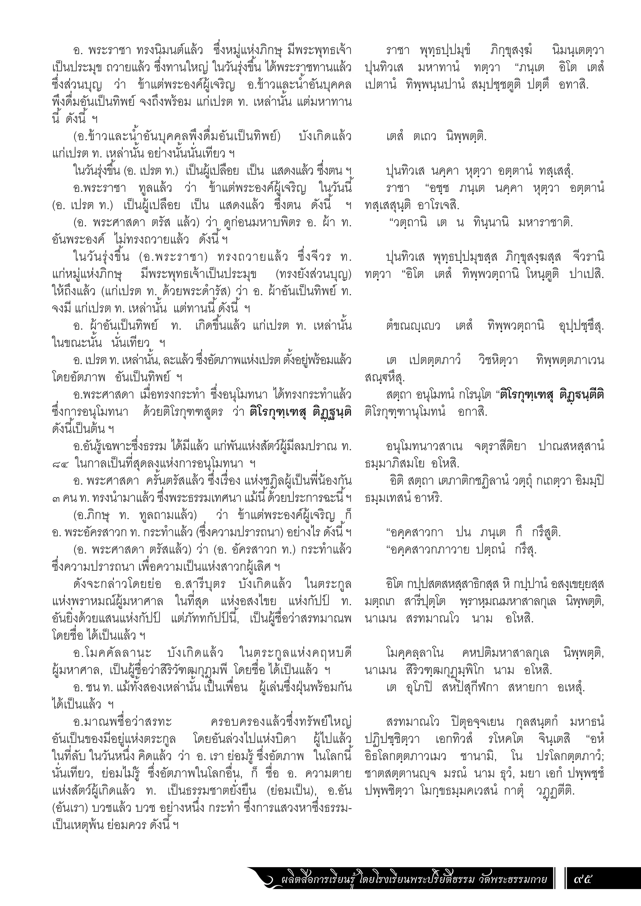 ผลิตสื่อการเรียนรู้ โดยโรงเรียนพระปริยัติธรรม วัดพระธรรมกาย 95
ราชา พุทฺธปฺปมุขํ ภิกฺขุสงฺฆํ นิมนฺเตตฺวา
ปุนทิวเส มหาทานํ ทตฺวา “ภนฺเต อิโต เตสํ
เปตานํ ทิพฺพนฺนปานํ สมฺปชฺชตูติ ปตฺตึ อทาสิ.
เตสํ ตเถว นิพฺพตฺติ.
ปุนทิวเส นคฺคา หุตฺวา อตฺตานํ ทสฺเสสุํ.
ราชา “อชฺช ภนฺเต นคฺคา หุตฺวา อตฺตานํ
ทสฺเสสุนฺติ อาโรเจสิ.
“วตฺถานิ เต น ทินฺนานิ มหาราชาติ.
ปุนทิวเส พุทฺธปฺปมุขสฺส ภิกฺขุสงฺฆสฺส จีวรานิ
ทตฺวา “อิโต เตสํ ทิพฺพวตฺถานิ โหนฺตูติ ปาเปสิ.
ตํขณฺเว เตสํ ทิพฺพวตฺถานิ อุปฺปชฺชึสุ.
เต เปตตฺตภาวํ วิชหิตฺวา ทิพฺพตฺตภาเวน
สณฺ€หึสุ.
สตฺถา อนุโมทนํ กโรนฺโต “ติโรกุฑฺเฑสุ ติฏฺฐนฺตีติ
ติโรกุฑฺฑานุโมทนํ อกาสิ.
อนุโมทนาวสาเน จตุราสีติยา ปาณสหสฺสานํ
ธมฺมาภิสมโย อโหสิ.
อิติ สตฺถา เตภาติกชฏิลานํ วตฺถุํ กเถตฺวา อิมมฺปิ
ธมฺมเทสนํ อาหริ.
“อคฺคสาวกา ปน ภนฺเต กึ กรึสูติ.
“อคฺคสาวกภาวาย ปตฺถนํ กรึสุ.
อิโต กปฺปสตสหสฺสาธิกสฺส หิ กปฺปานํ อสงฺเขยฺยสฺส
มตฺถเก สารีปุตฺโต พฺราหฺมณมหาสาลกุเล นิพฺพตฺติ,
นาเมน สรทมาณโว นาม อโหสิ.
โมคฺคลฺลาโน คหปติมหาสาลกุเล นิพฺพตฺติ,
นาเมน สิริวฑฺฒกุฏุมฺพิโก นาม อโหสิ.
เต อุโภปิ สหปํ สุกีฬกา สหายกา อเหสุํ.
สรทมาณโว ปิตุอจฺจเยน กุลสนฺตกํ มหาธนํ
ปฏิปชฺชิตฺวา เอกทิวสํ รโหคโต จินฺเตสิ “อหํ
อิธโลกตฺตภาวเมว ชานามิ, โน ปรโลกตฺตภาวํ;
ชาตสตฺตานฺจ มรณํ นาม ธุวํ, มยา เอกํ ปพฺพชฺชํ
ปพฺพชิตฺวา โมกฺขธมฺมคเวสนํ กาตุํ วฏฺฏตีติ.
อ. พระราชา ทรงนิมนต์แล้ว ซึ่งหมู่แห่งภิกษุ มีพระพุทธเจ้า
เป็นประมุข ถวายแล้ว ซึ่งทานใหญ่ ในวันรุ่งขึ้น ได้พระราชทานแล้ว
ซึ่งส่วนบุญ ว่า ข้าแต่พระองค์ผู้เจริญ อ.ข้าวและน�้ำอันบุคคล
พึงดื่มอันเป็นทิพย์ จงถึงพร้อม แก่เปรต ท. เหล่านั้น แต่มหาทาน
นี้ ดังนี้ ฯ
(อ.ข้าวและน�้ำอันบุคคลพึงดื่มอันเป็นทิพย์) บังเกิดแล้ว
แก่เปรต ท. เหล่านั้น อย่างนั้นนั่นเทียว ฯ
ในวันรุ่งขึ้น (อ. เปรต ท.) เป็นผู้เปลือย เป็น แสดงแล้ว ซึ่งตน ฯ
อ.พระราชา ทูลแล้ว ว่า ข้าแต่พระองค์ผู้เจริญ ในวันนี้
(อ. เปรต ท.) เป็นผู้เปลือย เป็น แสดงแล้ว ซึ่งตน ดังนี้ ฯ
(อ. พระศาสดา ตรัส แล้ว) ว่า ดูก่อนมหาบพิตร อ. ผ้า ท.
อันพระองค์ ไม่ทรงถวายแล้ว ดังนี้ฯ
ในวันรุ่งขึ้น (อ.พระราชา) ทรงถวายแล้ว ซึ่งจีวร ท.
แก่หมู่แห่งภิกษุ มีพระพุทธเจ้าเป็นประมุข (ทรงยังส่วนบุญ)
ให้ถึงแล้ว (แก่เปรต ท. ด้วยพระด�ำรัส) ว่า อ. ผ้าอันเป็นทิพย์ ท.
จงมี แก่เปรต ท. เหล่านั้น แต่ทานนี้ดังนี้ ฯ
อ. ผ้าอันเป็นทิพย์ ท. เกิดขึ้นแล้ว แก่เปรต ท. เหล่านั้น
ในขณะนั้น นั่นเทียว ฯ
อ.เปรตท.เหล่านั้น,ละแล้วซึ่งอัตภาพแห่งเปรตตั้งอยู่พร้อมแล้ว
โดยอัตภาพ อันเป็นทิพย์ ฯ
อ.พระศาสดา เมื่อทรงกระท�ำ ซึ่งอนุโมทนา ได้ทรงกระท�ำแล้ว
ซึ่งการอนุโมทนา ด้วยติโรกุฑฑสูตร ว่า ติโรกุฑฺเฑสุ ติฏฺฐนฺติ
ดังนี้เป็นต้น ฯ
อ.อันรู้เฉพาะซึ่งธรรม ได้มีแล้ว แก่พันแห่งสัตว์ผู้มีลมปราณ ท.
๘๔ ในกาลเป็นที่สุดลงแห่งการอนุโมทนา ฯ
อ. พระศาสดา ครั้นตรัสแล้ว ซึ่งเรื่อง แห่งชฎิลผู้เป็นพี่น้องกัน
๓คนท.ทรงน�ำมาแล้วซึ่งพระธรรมเทศนาแม้นี้ด้วยประการฉะนี้ฯ
(อ.ภิกษุ ท. ทูลถามแล้ว) ว่า ข้าแต่พระองค์ผู้เจริญ ก็
อ. พระอัครสาวก ท. กระท�ำแล้ว (ซึ่งความปรารถนา) อย่างไร ดังนี้ฯ
(อ. พระศาสดา ตรัสแล้ว) ว่า (อ. อัครสาวก ท.) กระท�ำแล้ว
ซึ่งความปรารถนา เพื่อความเป็นแห่งสาวกผู้เลิศ ฯ
ดังจะกล่าวโดยย่อ อ.สารีบุตร บังเกิดแล้ว ในตระกูล
แห่งพราหมณ์ผู้มหาศาล ในที่สุด แห่งอสงไขย แห่งกัปป
์ ท.
อันยิ่งด้วยแสนแห่งกัปป
์ แต่ภัททกัปป
์ นี้, เป็นผู้ชื่อว่าสรทมาณพ
โดยชื่อ ได้เป็นแล้ว ฯ
อ.โมคคัลลานะ บังเกิดแล้ว ในตระกูลแห่งคฤหบดี
ผู้มหาศาล, เป็นผู้ชื่อว่าสิริวัฑฒกุฎุมพี โดยชื่อ ได้เป็นแล้ว ฯ
อ. ชน ท. แม้ทั้งสองเหล่านั้น เป็นเพื่อน ผู้เล่นซึ่งฝุ่นพร้อมกัน
ได้เป็นแล้ว ฯ
อ.มาณพชื่อว่าสรทะ ครอบครองแล้วซึ่งทรัพย์ใหญ่
อันเป็นของมีอยู่แห่งตระกูล โดยอันล่วงไปแห่งบิดา ผู้ไปแล้ว
ในที่ลับ ในวันหนึ่ง คิดแล้ว ว่า อ. เรา ย่อมรู้ ซึ่งอัตภาพ ในโลกนี้
นั่นเทียว, ย่อมไม่รู้ ซึ่งอัตภาพในโลกอื่น, ก็ ชื่อ อ. ความตาย
แห่งสัตว์ผู้เกิดแล้ว ท. เป็นธรรมชาตยั่งยืน (ย่อมเป็น), อ.อัน
(อันเรา) บวชแล้ว บวช อย่างหนึ่ง กระท�ำ ซึ่งการแสวงหาซึ่งธรรม-
เป็นเหตุพ้น ย่อมควร ดังนี้ฯ
 