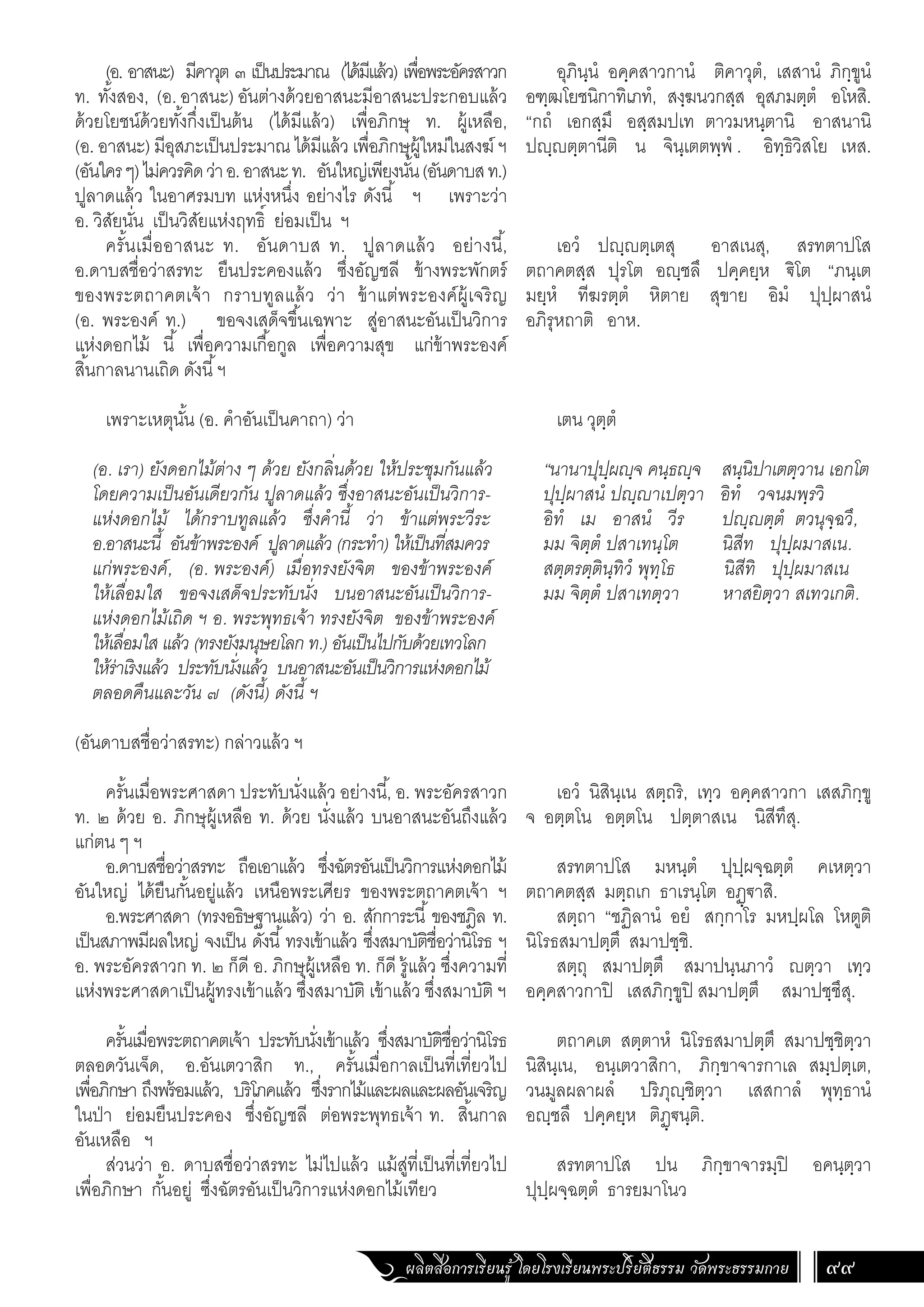 ผลิตสื่อการเรียนรู้ โดยโรงเรียนพระปริยัติธรรม วัดพระธรรมกาย 99
อุภินฺนํ อคฺคสาวกานํ ติคาวุตํ, เสสานํ ภิกฺขูนํ
อฑฺฒโยชนิกาทิเภทํ, สงฺฆนวกสฺส อุสภมตฺตํ อโหสิ.
“กถํ เอกสฺมึ อสฺสมปเท ตาวมหนฺตานิ อาสนานิ
ปฺตฺตานีติ น จินฺเตตพฺพํ . อิทฺธิวิสโย เหส.
เอวํ ปฺตฺเตสุ อาสเนสุ, สรทตาปโส
ตถาคตสฺส ปุรโต อฺชลึ ปคฺคยฺห €ิโต “ภนฺเต
มยฺหํ ทีฆรตฺตํ หิตาย สุขาย อิมํ ปุปฺผาสนํ
อภิรุหถาติ อาห.
เตน วุตฺตํ
“นานาปุปฺผฺจ คนฺธฺจ สนฺนิปาเตตฺวาน เอกโต
ปุปฺผาสนํ ปฺาเปตฺวา อิทํ วจนมพฺรวิ
อิทํ เม อาสนํ วีร ปฺตฺตํ ตวนุจฺฉวึ,
มม จิตฺตํ ปสาเทนฺโต นิสีท ปุปฺผมาสเน.
สตฺตรตฺตินฺทิวํ พุทฺโธ นิสีทิ ปุปฺผมาสเน
มม จิตฺตํ ปสาเทตฺวา หาสยิตฺวา สเทวเกติ.
เอวํ นิสินฺเน สตฺถริ, เทฺว อคฺคสาวกา เสสภิกฺขู
จ อตฺตโน อตฺตโน ปตฺตาสเน นิสีทึสุ.
สรทตาปโส มหนฺตํ ปุปฺผจฺฉตฺตํ คเหตฺวา
ตถาคตสฺส มตฺถเก ธาเรนฺโต อฏฺ€าสิ.
สตฺถา “ชฏิลานํ อยํ สกฺกาโร มหปฺผโล โหตูติ
นิโรธสมาปตฺตึ สมาปชฺชิ.
สตฺถุ สมาปตฺตึ สมาปนฺนภาวํ ตฺวา เทฺว
อคฺคสาวกาปิ เสสภิกฺขูปิ สมาปตฺตึ สมาปชฺชึสุ.
ตถาคเต สตฺตาหํ นิโรธสมาปตฺตึ สมาปชฺชิตฺวา
นิสินฺเน, อนฺเตวาสิกา, ภิกฺขาจารกาเล สมฺปตฺเต,
วนมูลผลาผลํ ปริภุฺชิตฺวา เสสกาลํ พุทฺธานํ
อฺชลึ ปคฺคยฺห ติฏฺ€นฺติ.
สรทตาปโส ปน ภิกฺขาจารมฺปิ อคนฺตฺวา
ปุปฺผจฺฉตฺตํ ธารยมาโนว
(อ. อาสนะ) มีคาวุต ๓ เป็นประมาณ (ได้มีแล้ว) เพื่อพระอัครสาวก
ท. ทั้งสอง, (อ. อาสนะ) อันต่างด้วยอาสนะมีอาสนะประกอบแล้ว
ด้วยโยชน์ด้วยทั้งกึ่งเป็นต้น (ได้มีแล้ว) เพื่อภิกษุ ท. ผู้เหลือ,
(อ. อาสนะ) มีอุสภะเป็นประมาณ ได้มีแล้ว เพื่อภิกษุผู้ใหม่ในสงฆ์ ฯ
(อันใครๆ)ไม่ควรคิดว่าอ.อาสนะท. อันใหญ่เพียงนั้น(อันดาบสท.)
ปูลาดแล้ว ในอาศรมบท แห่งหนึ่ง อย่างไร ดังนี้ ฯ เพราะว่า
อ. วิสัยนั่น เป็นวิสัยแห่งฤทธิ์ ย่อมเป็น ฯ
ครั้นเมื่ออาสนะ ท. อันดาบส ท. ปูลาดแล้ว อย่างนี้,
อ.ดาบสชื่อว่าสรทะ ยืนประคองแล้ว ซึ่งอัญชลี ข้างพระพักตร์
ของพระตถาคตเจ้า กราบทูลแล้ว ว่า ข้าแต่พระองค์ผู้เจริญ
(อ. พระองค์ ท.) ขอจงเสด็จขึ้นเฉพาะ สู่อาสนะอันเป็นวิการ
แห่งดอกไม้ นี้ เพื่อความเกื้อกูล เพื่อความสุข แก่ข้าพระองค์
สิ้นกาลนานเถิด ดังนี้ฯ
เพราะเหตุนั้น (อ. ค�ำอันเป็นคาถา) ว่า
(อ. เรา) ยังดอกไม้ต่าง ๆ ด้วย ยังกลิ่นด้วย ให้ประชุมกันแล้ว
โดยความเป็นอันเดียวกัน ปูลาดแล้ว ซึ่งอาสนะอันเป็นวิการ-
แห่งดอกไม้ ได้กราบทูลแล้ว ซึ่งค�ำนี้ ว่า ข้าแต่พระวีระ
อ.อาสนะนี้ อันข้าพระองค์ ปูลาดแล้ว (กระท�ำ) ให้เป็นที่สมควร
แก่พระองค์, (อ. พระองค์) เมื่อทรงยังจิต ของข้าพระองค์
ให้เลื่อมใส ขอจงเสด็จประทับนั่ง บนอาสนะอันเป็นวิการ-
แห่งดอกไม้เถิด ฯ อ. พระพุทธเจ้า ทรงยังจิต ของข้าพระองค์
ให้เลื่อมใส แล้ว (ทรงยังมนุษยโลก ท.) อันเป็นไปกับด้วยเทวโลก
ให้ร่าเริงแล้ว ประทับนั่งแล้ว บนอาสนะอันเป็นวิการแห่งดอกไม้
ตลอดคืนและวัน ๗ (ดังนี้) ดังนี้ ฯ
(อันดาบสชื่อว่าสรทะ) กล่าวแล้ว ฯ
ครั้นเมื่อพระศาสดา ประทับนั่งแล้ว อย่างนี้, อ. พระอัครสาวก
ท. ๒ ด้วย อ. ภิกษุผู้เหลือ ท. ด้วย นั่งแล้ว บนอาสนะอันถึงแล้ว
แก่ตน ๆ ฯ
อ.ดาบสชื่อว่าสรทะ ถือเอาแล้ว ซึ่งฉัตรอันเป็นวิการแห่งดอกไม้
อันใหญ่ ได้ยืนกั้นอยู่แล้ว เหนือพระเศียร ของพระตถาคตเจ้า ฯ
อ.พระศาสดา (ทรงอธิษฐานแล้ว) ว่า อ. สักการะนี้ ของชฎิล ท.
เป็นสภาพมีผลใหญ่ จงเป็น ดังนี้ทรงเข้าแล้ว ซึ่งสมาบัติชื่อว่านิโรธ ฯ
อ. พระอัครสาวก ท. ๒ ก็ดี อ. ภิกษุผู้เหลือ ท. ก็ดี รู้แล้ว ซึ่งความที่
แห่งพระศาสดาเป็นผู้ทรงเข้าแล้ว ซึ่งสมาบัติ เข้าแล้ว ซึ่งสมาบัติ ฯ
ครั้นเมื่อพระตถาคตเจ้า ประทับนั่งเข้าแล้ว ซึ่งสมาบัติชื่อว่านิโรธ
ตลอดวันเจ็ด, อ.อันเตวาสิก ท., ครั้นเมื่อกาลเป็นที่เที่ยวไป
เพื่อภิกษา ถึงพร้อมแล้ว, บริโภคแล้ว ซึ่งรากไม้และผลและผลอันเจริญ
ในป่า ย่อมยืนประคอง ซึ่งอัญชลี ต่อพระพุทธเจ้า ท. สิ้นกาล
อันเหลือ ฯ
ส่วนว่า อ. ดาบสชื่อว่าสรทะ ไม่ไปแล้ว แม้สู่ที่เป็นที่เที่ยวไป
เพื่อภิกษา กั้นอยู่ ซึ่งฉัตรอันเป็นวิการแห่งดอกไม้เทียว
 