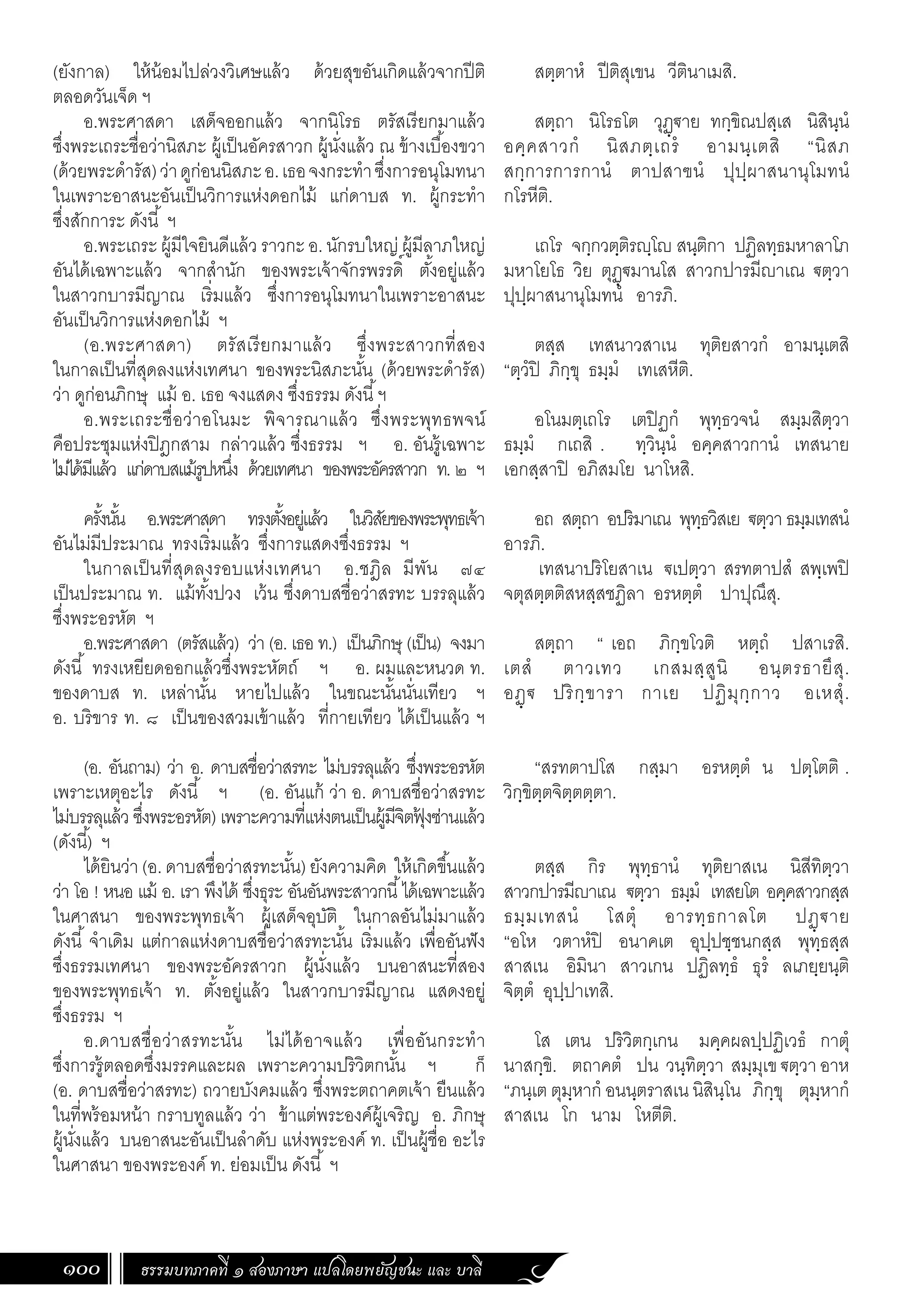 ธรรมบทภาคที่ ๑ สองภาษา แปลโดยพยัญชนะ และ บาลี
100
สตฺตาหํ ปีติสุเขน วีตินาเมสิ.
สตฺถา นิโรธโต วุฏฺ€าย ทกฺขิณปสฺเส นิสินฺนํ
อคฺคสาวกํ นิสภตฺเถรํ อามนฺเตสิ “นิสภ
สกฺการการกานํ ตาปสาฃนํ ปุปฺผาสนานุโมทนํ
กโรหีติ.
เถโร จกฺกวตฺติรฺโ สนฺติกา ปฏิลทฺธมหาลาโภ
มหาโยโธ วิย ตุฏฺ€มานโส สาวกปารมีาเณ €ตฺวา
ปุปฺผาสนานุโมทนํ อารภิ.
ตสฺส เทสนาวสาเน ทุติยสาวกํ อามนฺเตสิ
“ตฺวํปิ ภิกฺขุ ธมฺมํ เทเสหีติ.
อโนมตฺเถโร เตปิฏกํ พุทฺธวจนํ สมฺมสิตฺวา
ธมฺมํ กเถสิ . ทฺวินฺนํ อคฺคสาวกานํ เทสนาย
เอกสฺสาปิ อภิสมโย นาโหสิ.
อถ สตฺถา อปริมาเณ พุทฺธวิสเย €ตฺวา ธมฺมเทสนํ
อารภิ.
เทสนาปริโยสาเน €เปตฺวา สรทตาปสํ สพฺเพปิ
จตุสตฺตติสหสฺสชฏิลา อรหตฺตํ ปาปุณึสุ.
สตฺถา “ เอถ ภิกฺขโวติ หตฺถํ ปสาเรสิ.
เตสํ ตาวเทว เกสมสฺสูนิ อนฺตรธายึสุ.
อฏฺ€ ปริกฺขารา กาเย ปฏิมุกฺกาว อเหสุํ.
“สรทตาปโส กสฺมา อรหตฺตํ น ปตฺโตติ .
วิกฺขิตฺตจิตฺตตฺตา.
ตสฺส กิร พุทฺธานํ ทุติยาสเน นิสีทิตฺวา
สาวกปารมีาเณ €ตฺวา ธมฺมํ เทสยโต อคฺคสาวกสฺส
ธมฺมเทสนํ โสตุํ อารทฺธกาลโต ปฏฺ€าย
“อโห วตาหํปิ อนาคเต อุปฺปชฺชนกสฺส พุทฺธสฺส
สาสเน อิมินา สาวเกน ปฏิลทฺธํ ธุรํ ลเภยฺยนฺติ
จิตฺตํ อุปฺปาเทสิ.
โส เตน ปริวิตกฺเกน มคฺคผลปฺปฏิเวธํ กาตุํ
นาสกฺขิ. ตถาคตํ ปน วนฺทิตฺวา สมฺมุเข €ตฺวา อาห
“ภนฺเต ตุมฺหากํ อนนฺตราสเน นิสินฺโน ภิกฺขุ ตุมฺหากํ
สาสเน โก นาม โหตีติ.
(ยังกาล) ให้น้อมไปล่วงวิเศษแล้ว ด้วยสุขอันเกิดแล้วจากปีติ
ตลอดวันเจ็ด ฯ
อ.พระศาสดา เสด็จออกแล้ว จากนิโรธ ตรัสเรียกมาแล้ว
ซึ่งพระเถระชื่อว่านิสภะ ผู้เป็นอัครสาวก ผู้นั่งแล้ว ณ ข้างเบื้องขวา
(ด้วยพระด�ำรัส)ว่าดูก่อนนิสภะอ.เธอจงกระท�ำซึ่งการอนุโมทนา
ในเพราะอาสนะอันเป็นวิการแห่งดอกไม้ แก่ดาบส ท. ผู้กระท�ำ
ซึ่งสักการะ ดังนี้ ฯ
อ.พระเถระ ผู้มีใจยินดีแล้ว ราวกะ อ. นักรบใหญ่ ผู้มีลาภใหญ่
อันได้เฉพาะแล้ว จากส�ำนัก ของพระเจ้าจักรพรรดิ์ ตั้งอยู่แล้ว
ในสาวกบารมีญาณ เริ่มแล้ว ซึ่งการอนุโมทนาในเพราะอาสนะ
อันเป็นวิการแห่งดอกไม้ ฯ
(อ.พระศาสดา) ตรัสเรียกมาแล้ว ซึ่งพระสาวกที่สอง
ในกาลเป็นที่สุดลงแห่งเทศนา ของพระนิสภะนั้น (ด้วยพระด�ำรัส)
ว่า ดูก่อนภิกษุ แม้ อ. เธอ จงแสดง ซึ่งธรรม ดังนี้ฯ
อ.พระเถระชื่อว่าอโนมะ พิจารณาแล้ว ซึ่งพระพุทธพจน์
คือประชุมแห่งปิฎกสาม กล่าวแล้ว ซึ่งธรรม ฯ อ. อันรู้เฉพาะ
ไม่ได้มีแล้ว แก่ดาบสแม้รูปหนึ่ง ด้วยเทศนา ของพระอัครสาวก ท. ๒ ฯ
ครั้งนั้น อ.พระศาสดา ทรงตั้งอยู่แล้ว ในวิสัยของพระพุทธเจ้า
อันไม่มีประมาณ ทรงเริ่มแล้ว ซึ่งการแสดงซึ่งธรรม ฯ
ในกาลเป็นที่สุดลงรอบแห่งเทศนา อ.ชฎิล มีพัน ๗๔
เป็นประมาณ ท. แม้ทั้งปวง เว้น ซึ่งดาบสชื่อว่าสรทะ บรรลุแล้ว
ซึ่งพระอรหัต ฯ
อ.พระศาสดา (ตรัสแล้ว) ว่า (อ. เธอ ท.) เป็นภิกษุ (เป็น) จงมา
ดังนี้ ทรงเหยียดออกแล้วซึ่งพระหัตถ์ ฯ อ. ผมและหนวด ท.
ของดาบส ท. เหล่านั้น หายไปแล้ว ในขณะนั้นนั่นเทียว ฯ
อ. บริขาร ท. ๘ เป็นของสวมเข้าแล้ว ที่กายเทียว ได้เป็นแล้ว ฯ
(อ. อันถาม) ว่า อ. ดาบสชื่อว่าสรทะ ไม่บรรลุแล้ว ซึ่งพระอรหัต
เพราะเหตุอะไร ดังนี้ ฯ (อ. อันแก้ ว่า อ. ดาบสชื่อว่าสรทะ
ไม่บรรลุแล้ว ซึ่งพระอรหัต) เพราะความที่แห่งตนเป็นผู้มีจิตฟุ
้ งซ่านแล้ว
(ดังนี้) ฯ
ได้ยินว่า (อ. ดาบสชื่อว่าสรทะนั้น) ยังความคิด ให้เกิดขึ้นแล้ว
ว่า โอ ! หนอ แม้ อ. เรา พึงได้ ซึ่งธุระ อันอันพระสาวกนี้ได้เฉพาะแล้ว
ในศาสนา ของพระพุทธเจ้า ผู้เสด็จอุบัติ ในกาลอันไม่มาแล้ว
ดังนี้ จ�ำเดิม แต่กาลแห่งดาบสชื่อว่าสรทะนั้น เริ่มแล้ว เพื่ออันฟัง
ซึ่งธรรมเทศนา ของพระอัครสาวก ผู้นั่งแล้ว บนอาสนะที่สอง
ของพระพุทธเจ้า ท. ตั้งอยู่แล้ว ในสาวกบารมีญาณ แสดงอยู่
ซึ่งธรรม ฯ
อ.ดาบสชื่อว่าสรทะนั้น ไม่ได้อาจแล้ว เพื่ออันกระท�ำ
ซึ่งการรู้ตลอดซึ่งมรรคและผล เพราะความปริวิตกนั้น ฯ ก็
(อ. ดาบสชื่อว่าสรทะ) ถวายบังคมแล้ว ซึ่งพระตถาคตเจ้า ยืนแล้ว
ในที่พร้อมหน้า กราบทูลแล้ว ว่า ข้าแต่พระองค์ผู้เจริญ อ. ภิกษุ
ผู้นั่งแล้ว บนอาสนะอันเป็นล�ำดับ แห่งพระองค์ ท. เป็นผู้ชื่อ อะไร
ในศาสนา ของพระองค์ ท. ย่อมเป็น ดังนี้ ฯ
 