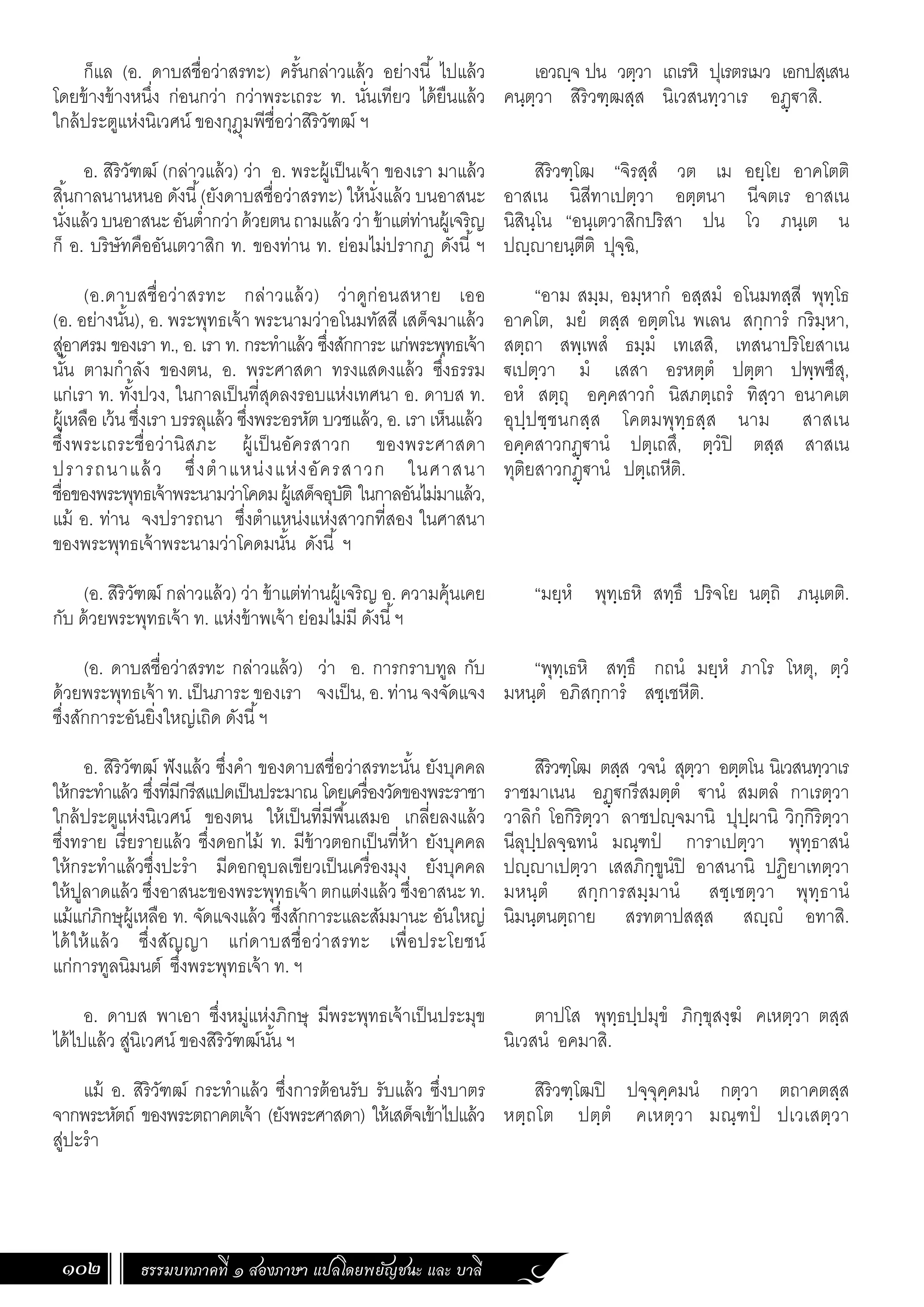 ธรรมบทภาคที่ ๑ สองภาษา แปลโดยพยัญชนะ และ บาลี
102
เอวฺจ ปน วตฺวา เถเรหิ ปุเรตรเมว เอกปสฺเสน
คนฺตฺวา สิริวฑฺฒสฺส นิเวสนทฺวาเร อฏฺ€าสิ.
สิริวฑฺโฒ “จิรสฺสํ วต เม อยฺโย อาคโตติ
อาสเน นิสีทาเปตฺวา อตฺตนา นีจตเร อาสเน
นิสินฺโน “อนฺเตวาสิกปริสา ปน โว ภนฺเต น
ปฺายนฺตีติ ปุจฺฉิ,
“อาม สมฺม, อมฺหากํ อสฺสมํ อโนมทสฺสี พุทฺโธ
อาคโต, มยํ ตสฺส อตฺตโน พเลน สกฺการํ กริมฺหา,
สตฺถา สพฺเพสํ ธมฺมํ เทเสสิ, เทสนาปริโยสาเน
€เปตฺวา มํ เสสา อรหตฺตํ ปตฺตา ปพฺพชึสุ,
อหํ สตฺถุ อคฺคสาวกํ นิสภตฺเถรํ ทิสฺวา อนาคเต
อุปฺปชฺชนกสฺส โคตมพุทฺธสฺส นาม สาสเน
อคฺคสาวกฏฺ€านํ ปตฺเถสึ, ตฺวํปิ ตสฺส สาสเน
ทุติยสาวกฏฺ€านํ ปตฺเถหีติ.
“มยฺหํ พุทฺเธหิ สทฺธึ ปริจโย นตฺถิ ภนฺเตติ.
“พุทฺเธหิ สทฺธึ กถนํ มยฺหํ ภาโร โหตุ, ตฺวํ
มหนฺตํ อภิสกฺการํ สชฺเชหีติ.
สิริวฑฺโฒ ตสฺส วจนํ สุตฺวา อตฺตโน นิเวสนทฺวาเร
ราชมาเนน อฏฺ€กรีสมตฺตํ €านํ สมตลํ กาเรตฺวา
วาลิกํ โอกิริตฺวา ลาชปฺจมานิ ปุปฺผานิ วิกฺกิริตฺวา
นีลุปฺปลจฺฉทนํ มณฺฑปํ การาเปตฺวา พุทฺธาสนํ
ปฺาเปตฺวา เสสภิกฺขูนํปิ อาสนานิ ปฏิยาเทตฺวา
มหนฺตํ สกฺการสมฺมานํ สชฺเชตฺวา พุทฺธานํ
นิมนฺตนตฺถาย สรทตาปสสฺส สฺํ อทาสิ.
ตาปโส พุทฺธปฺปมุขํ ภิกฺขุสงฺฆํ คเหตฺวา ตสฺส
นิเวสนํ อคมาสิ.
สิริวฑฺโฒปิ ปจฺจุคฺคมนํ กตฺวา ตถาคตสฺส
หตฺถโต ปตฺตํ คเหตฺวา มณฺฑปํ ปเวเสตฺวา
ก็แล (อ. ดาบสชื่อว่าสรทะ) ครั้นกล่าวแล้ว อย่างนี้ ไปแล้ว
โดยข้างข้างหนึ่ง ก่อนกว่า กว่าพระเถระ ท. นั่นเทียว ได้ยืนแล้ว
ใกล้ประตูแห่งนิเวศน์ ของกุฎุมพีชื่อว่าสิริวัฑฒ์ ฯ
อ. สิริวัฑฒ์ (กล่าวแล้ว) ว่า อ. พระผู้เป็นเจ้า ของเรา มาแล้ว
สิ้นกาลนานหนอ ดังนี้(ยังดาบสชื่อว่าสรทะ) ให้นั่งแล้ว บนอาสนะ
นั่งแล้วบนอาสนะอันต�่ำกว่าด้วยตนถามแล้วว่าข้าแต่ท่านผู้เจริญ
ก็ อ. บริษัทคืออันเตวาสิก ท. ของท่าน ท. ย่อมไม่ปรากฏ ดังนี้ ฯ
(อ.ดาบสชื่อว่าสรทะ กล่าวแล้ว) ว่าดูก่อนสหาย เออ
(อ. อย่างนั้น), อ. พระพุทธเจ้า พระนามว่าอโนมทัสสี เสด็จมาแล้ว
สู่อาศรม ของเรา ท., อ. เรา ท. กระท�ำแล้ว ซึ่งสักการะ แก่พระพุทธเจ้า
นั้น ตามก�ำลัง ของตน, อ. พระศาสดา ทรงแสดงแล้ว ซึ่งธรรม
แก่เรา ท. ทั้งปวง, ในกาลเป็นที่สุดลงรอบแห่งเทศนา อ. ดาบส ท.
ผู้เหลือ เว้น ซึ่งเรา บรรลุแล้ว ซึ่งพระอรหัต บวชแล้ว, อ. เรา เห็นแล้ว
ซึ่งพระเถระชื่อว่านิสภะ ผู้เป็นอัครสาวก ของพระศาสดา
ปรารถนาแล้ว ซึ่งต�ำแหน่งแห่งอัครสาวก ในศาสนา
ชื่อของพระพุทธเจ้าพระนามว่าโคดมผู้เสด็จอุบัติ ในกาลอันไม่มาแล้ว,
แม้ อ. ท่าน จงปรารถนา ซึ่งต�ำแหน่งแห่งสาวกที่สอง ในศาสนา
ของพระพุทธเจ้าพระนามว่าโคดมนั้น ดังนี้ ฯ
(อ. สิริวัฑฒ์ กล่าวแล้ว) ว่า ข้าแต่ท่านผู้เจริญ อ. ความคุ้นเคย
กับ ด้วยพระพุทธเจ้า ท. แห่งข้าพเจ้า ย่อมไม่มี ดังนี้ฯ
(อ. ดาบสชื่อว่าสรทะ กล่าวแล้ว) ว่า อ. การกราบทูล กับ
ด้วยพระพุทธเจ้า ท. เป็นภาระ ของเรา จงเป็น, อ. ท่าน จงจัดแจง
ซึ่งสักการะอันยิ่งใหญ่เถิด ดังนี้ฯ
อ. สิริวัฑฒ์ ฟังแล้ว ซึ่งค�ำ ของดาบสชื่อว่าสรทะนั้น ยังบุคคล
ให้กระท�ำแล้ว ซึ่งที่มีกรีสแปดเป็นประมาณ โดยเครื่องวัดของพระราชา
ใกล้ประตูแห่งนิเวศน์ ของตน ให้เป็นที่มีพื้นเสมอ เกลี่ยลงแล้ว
ซึ่งทราย เรี่ยรายแล้ว ซึ่งดอกไม้ ท. มีข้าวตอกเป็นที่ห้า ยังบุคคล
ให้กระท�ำแล้วซึ่งปะร�ำ มีดอกอุบลเขียวเป็นเครื่องมุง ยังบุคคล
ให้ปูลาดแล้ว ซึ่งอาสนะของพระพุทธเจ้า ตกแต่งแล้ว ซึ่งอาสนะ ท.
แม้แก่ภิกษุผู้เหลือ ท. จัดแจงแล้ว ซึ่งสักการะและสัมมานะ อันใหญ่
ได้ให้แล้ว ซึ่งสัญญา แก่ดาบสชื่อว่าสรทะ เพื่อประโยชน์
แก่การทูลนิมนต์ ซึ่งพระพุทธเจ้า ท. ฯ
อ. ดาบส พาเอา ซึ่งหมู่แห่งภิกษุ มีพระพุทธเจ้าเป็นประมุข
ได้ไปแล้ว สู่นิเวศน์ ของสิริวัฑฒ์นั้น ฯ
แม้ อ. สิริวัฑฒ์ กระท�ำแล้ว ซึ่งการต้อนรับ รับแล้ว ซึ่งบาตร
จากพระหัตถ์ ของพระตถาคตเจ้า (ยังพระศาสดา) ให้เสด็จเข้าไปแล้ว
สู่ปะร�ำ
 