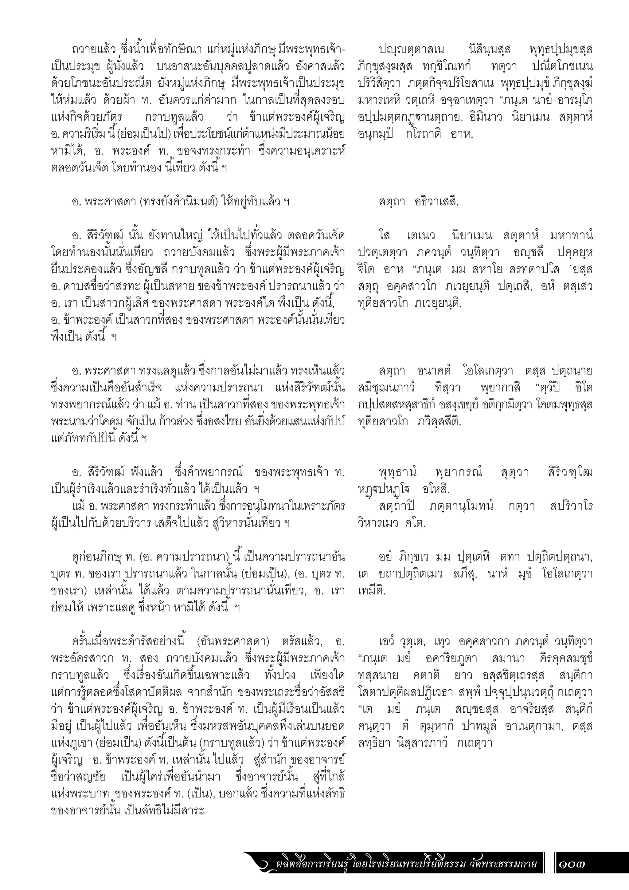 ผลิตสื่อการเรียนรู้ โดยโรงเรียนพระปริยัติธรรม วัดพระธรรมกาย 103
ปฺตฺตาสเน นิสินฺนสฺส พุทฺธปฺปมุขสฺส
ภิกฺขุสงฺฆสฺส ทกฺขิโณทกํ ทตฺวา ปณีตโภชเนน
ปริวิสิตฺวา ภตฺตกิจฺจปริโยสาเน พุทฺธปฺปมุขํ ภิกฺขุสงฺฆํ
มหารเหหิ วตฺเถหิ อจฺฉาเทตฺวา “ภนฺเต นายํ อารมฺโภ
อปฺปมตฺตกฏฺ€านตฺถาย, อิมินาว นิยาเมน สตฺตาหํ
อนุกมฺปํ กโรถาติ อาห.
สตฺถา อธิวาเสสิ.
โส เตเนว นิยาเมน สตฺตาหํ มหาทานํ
ปวตฺเตตฺวา ภควนฺตํ วนฺทิตฺวา อฺชลึ ปคฺคยฺห
€ิโต อาห “ภนฺเต มม สหาโย สรทตาปโส `ยสฺส
สตฺถุ อคฺคสาวโก ภเวยฺยนฺติ ปตฺเถสิ, อหํ ตสฺเสว
ทุติยสาวโก ภเวยฺยนฺติ.
สตฺถา อนาคตํ โอโลเกตฺวา ตสฺส ปตฺถนาย
สมิชฺฌนภาวํ ทิสฺวา พฺยากาสิ “ตฺวํปิ อิโต
กปฺปสตสหสฺสาธิกํ อสงฺเขยฺยํ อติกฺกมิตฺวา โคตมพุทฺธสฺส
ทุติยสาวโก ภวิสฺสสีติ.
พุทฺธานํ พฺยากรณํ สุตฺวา สิริวฑฺโฒ
หฏฺ€ปหฏฺโ€ อโหสิ.
สตฺถาปิ ภตฺตานุโมทนํ กตฺวา สปริวาโร
วิหารเมว คโต.
อยํ ภิกฺขเว มม ปุตฺเตหิ ตทา ปตฺถิตปตฺถนา,
เต ยถาปตฺถิตเมว ลภึสุ, นาหํ มุขํ โอโลเกตฺวา
เทมีติ.
เอวํ วุตฺเต, เทฺว อคฺคสาวกา ภควนฺตํ วนฺทิตฺวา
“ภนฺเต มยํ อคาริยภูตา สมานา คิรคฺคสมชฺชํ
ทสฺสนาย คตาติ ยาว อสฺสชิตฺเถรสฺส สนฺติกา
โสตาปตฺติผลปฏิเวธา สพฺพํ ปจฺจุปฺปนฺนวตฺถุํ กเถตฺวา
“เต มยํ ภนฺเต สฺชยสฺส อาจริยสฺส สนฺติกํ
คนฺตฺวา ตํ ตุมฺหากํ ปาทมูลํ อาเนตุกามา, ตสฺส
ลทฺธิยา นิสฺสารภาวํ กเถตฺวา
ถวายแล้ว ซึ่งน�้ำเพื่อทักษิณา แก่หมู่แห่งภิกษุ มีพระพุทธเจ้า-
เป็นประมุข ผู้นั่งแล้ว บนอาสนะอันบุคคลปูลาดแล้ว อังคาสแล้ว
ด้วยโภชนะอันประณีต ยังหมู่แห่งภิกษุ มีพระพุทธเจ้าเป็นประมุข
ให้ห่มแล้ว ด้วยผ้า ท. อันควรแก่ค่ามาก ในกาลเป็นที่สุดลงรอบ
แห่งกิจด้วยภัตร กราบทูลแล้ว ว่า ข้าแต่พระองค์ผู้เจริญ
อ.ความริเริ่มนี้(ย่อมเป็นไป)เพื่อประโยชน์แก่ต�ำแหน่งมีประมาณน้อย
หามิได้, อ. พระองค์ ท. ขอจงทรงกระท�ำ ซึ่งความอนุเคราะห์
ตลอดวันเจ็ด โดยท�ำนอง นี้เทียว ดังนี้ฯ
อ. พระศาสดา (ทรงยังค�ำนิมนต์) ให้อยู่ทับแล้ว ฯ
อ. สิริวัฑฒ์ นั้น ยังทานใหญ่ ให้เป็นไปทั่วแล้ว ตลอดวันเจ็ด
โดยท�ำนองนั้นนั่นเทียว ถวายบังคมแล้ว ซึ่งพระผู้มีพระภาคเจ้า
ยืนประคองแล้ว ซึ่งอัญชลี กราบทูลแล้ว ว่า ข้าแต่พระองค์ผู้เจริญ
อ.ดาบสชื่อว่าสรทะผู้เป็นสหายของข้าพระองค์ ปรารถนาแล้วว่า
อ. เรา เป็นสาวกผู้เลิศ ของพระศาสดา พระองค์ใด พึงเป็น ดังนี้,
อ. ข้าพระองค์ เป็นสาวกที่สอง ของพระศาสดา พระองค์นั้นนั่นเทียว
พึงเป็น ดังนี้ ฯ
อ. พระศาสดา ทรงแลดูแล้ว ซึ่งกาลอันไม่มาแล้ว ทรงเห็นแล้ว
ซึ่งความเป็นคืออันส�ำเร็จ แห่งความปรารถนา แห่งสิริวัฑฒ์นั้น
ทรงพยากรณ์แล้ว ว่า แม้ อ. ท่าน เป็นสาวกที่สอง ของพระพุทธเจ้า
พระนามว่าโคดม จักเป็น ก้าวล่วง ซึ่งอสงไชย อันยิ่งด้วยแสนแห่งกัปป์
แต่ภัททกัปป
์ นี้ดังนี้ฯ
อ. สิริวัฑฒ์ ฟังแล้ว ซึ่งค�ำพยากรณ์ ของพระพุทธเจ้า ท.
เป็นผู้ร่าเริงแล้วและร่าเริงทั่วแล้ว ได้เป็นแล้ว ฯ
แม้ อ. พระศาสดา ทรงกระท�ำแล้ว ซึ่งการอนุโมทนาในเพราะภัตร
ผู้เป็นไปกับด้วยบริวาร เสด็จไปแล้ว สู่วิหารนั่นเทียว ฯ
ดูก่อนภิกษุ ท. (อ. ความปรารถนา) นี้เป็นความปรารถนาอัน
บุตร ท. ของเรา ปรารถนาแล้ว ในกาลนั้น (ย่อมเป็น), (อ. บุตร ท.
ของเรา) เหล่านั้น ได้แล้ว ตามความปรารถนานั่นเทียว, อ. เรา
ย่อมให้ เพราะแลดู ซึ่งหน้า หามิได้ ดังนี้ ฯ
	
ครั้นเมื่อพระด�ำรัสอย่างนี้ (อันพระศาสดา) ตรัสแล้ว, อ.
พระอัครสาวก ท. สอง ถวายบังคมแล้ว ซึ่งพระผู้มีพระภาคเจ้า
กราบทูลแล้ว ซึ่งเรื่องอันเกิดขึ้นเฉพาะแล้ว ทั้งปวง เพียงใด
แต่การรู้ตลอดซึ่งโสดาปัตติผล จากส�ำนัก ของพระเถระชื่อว่าอัสสชิ
ว่า ข้าแต่พระองค์ผู้เจริญ อ. ข้าพระองค์ ท. เป็นผู้มีเรือนเป็นแล้ว
มีอยู่ เป็นผู้ไปแล้ว เพื่ออันเห็น ซึ่งมหรสพอันบุคคลพึงเล่นบนยอด
แห่งภูเขา (ย่อมเป็น) ดังนี้เป็นต้น (กราบทูลแล้ว) ว่า ข้าแต่พระองค์
ผู้เจริญ อ. ข้าพระองค์ ท. เหล่านั้น ไปแล้ว สู่ส�ำนัก ของอาจารย์
ชื่อว่าสญชัย เป็นผู้ใคร่เพื่ออันน�ำมา ซึ่งอาจารย์นั้น สู่ที่ใกล้
แห่งพระบาท ของพระองค์ ท. (เป็น), บอกแล้ว ซึ่งความที่แห่งลัทธิ
ของอาจารย์นั้น เป็นลัทธิไม่มีสาระ
 