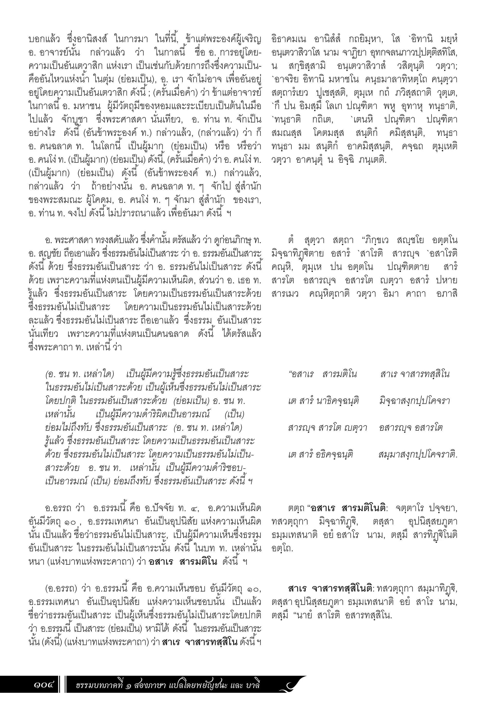 ธรรมบทภาคที่ ๑ สองภาษา แปลโดยพยัญชนะ และ บาลี
104
อิธาคมเน อานิสํสํ กถยิมฺหา, โส `อิทานิ มยฺหํ
อนฺเตวาสิวาโส นาม จาฏิยา อุทกจลนภาวปฺปตฺติสทิโส,
น สกฺขิสฺสามิ อนฺเตวาสิวาสํ วสิตุนฺติ วตฺวา;
`อาจริย อิทานิ มหาชโน คนฺธมาลาทิหตฺโถ คนฺตฺวา
สตฺถารํเยว ปูเชสฺสติ, ตุมฺเห กถํ ภวิสฺสถาติ วุตฺเต,
`กึ ปน อิมสฺมึ โลเก ปณฺฑิตา พหู อุทาหุ ทนฺธาติ,
`ทนฺธาติ กถิเต, `เตนหิ ปณฺฑิตา ปณฺฑิตา
สมณสฺส โคตมสฺส สนฺติกํ คมิสฺสนฺติ, ทนฺธา
ทนฺธา มม สนฺติกํ อาคมิสฺสนฺติ, คจฺฉถ ตุมฺเหติ
วตฺวา อาคนฺตุํ น อิจฺฉิ ภนฺเตติ.
ตํ สุตฺวา สตฺถา “ภิกฺขเว สฺชโย อตฺตโน
มิจฺฉาทิฏฺ€ิตาย อสารํ `สาโรติ สารฺจ `อสาโรติ
คณฺหิ, ตุมฺเห ปน อตฺตโน ปณฺฑิตตาย สารํ
สารโต อสารฺจ อสารโต ตฺวา อสารํ ปหาย
สารเมว คณฺหิตฺถาติ วตฺวา อิมา คาถา อภาสิ
“อสาเร สารมติโน สาเร จาสารทสฺสิโน
เต สารํ นาธิคจฺฉนฺติ มิจฺฉาสงฺกปฺปโคจรา
สารฺจ สารโต ตฺวา อสารฺจ อสารโต
เต สารํ อธิคจฺฉนฺติ สมฺมาสงฺกปฺปโคจราติ.
ตตฺถ “อสาเร สารมติโนติ: จตฺตาโร ปจฺจยา,
ทสวตฺถุกา มิจฺฉาทิฏฺ€ิ, ตสฺสา อุปนิสฺสยภูตา
ธมฺมเทสนาติ อยํ อสาโร นาม, ตสฺมึ สารทิฏฺ€ิโนติ
อตฺโถ.
สาเร จาสารทสฺสิโนติ: ทสวตฺถุกา สมฺมาทิฏฺ€ิ,
ตสฺสาอุปนิสฺสยภูตา ธมฺมเทสนาติ อยํ สาโร นาม,
ตสฺมึ “นายํ สาโรติ อสารทสฺสิโน.
บอกแล้ว ซึ่งอานิสงส์ ในการมา ในที่นี้, ข้าแต่พระองค์ผู้เจริญ
อ. อาจารย์นั้น กล่าวแล้ว ว่า ในกาลนี้ ชื่อ อ. การอยู่โดย-
ความเป็นอันเตวาสิก แห่งเรา เป็นเช่นกับด้วยการถึงซึ่งความเป็น-
คืออันไหวแห่งน�้ำ ในตุ่ม (ย่อมเป็น), อ. เรา จักไม่อาจ เพื่ออันอยู่
อยู่โดยความเป็นอันเตวาสิก ดังนี้; (ครั้นเมื่อค�ำ) ว่า ข้าแต่อาจารย์
ในกาลนี้อ. มหาชน ผู้มีวัตถุมีของหอมและระเบียบเป็นต้นในมือ
ไปแล้ว จักบูชา ซึ่งพระศาสดา นั่นเทียว, อ. ท่าน ท. จักเป็น
อย่างไร ดังนี้ (อันข้าพระองค์ ท.) กล่าวแล้ว, (กล่าวแล้ว) ว่า ก็
อ. คนฉลาด ท. ในโลกนี้ เป็นผู้มาก (ย่อมเป็น) หรือ หรือว่า
อ.คนโง่ท.(เป็นผู้มาก)(ย่อมเป็น)ดังนี้,(ครั้นเมื่อค�ำ)ว่าอ.คนโง่ท.
(เป็นผู้มาก) (ย่อมเป็น) ดังนี้ (อันข้าพระองค์ ท.) กล่าวแล้ว,
กล่าวแล้ว ว่า ถ้าอย่างนั้น อ. คนฉลาด ท. ๆ จักไป สู่ส�ำนัก
ของพระสมณะ ผู้โคดม, อ. คนโง่ ท. ๆ จักมา สู่ส�ำนัก ของเรา,
อ. ท่าน ท. จงไป ดังนี้ไม่ปรารถนาแล้ว เพื่ออันมา ดังนี้ ฯ
อ. พระศาสดา ทรงสดับแล้ว ซึ่งค�ำนั้น ตรัสแล้ว ว่า ดูก่อนภิกษุ ท.
อ. สญชัย ถือเอาแล้ว ซึ่งธรรมอันไม่เป็นสาระ ว่า อ. ธรรมอันเป็นสาระ
ดังนี้ ด้วย ซึ่งธรรมอันเป็นสาระ ว่า อ. ธรรมอันไม่เป็นสาระ ดังนี้
ด้วย เพราะความที่แห่งตนเป็นผู้มีความเห็นผิด, ส่วนว่า อ. เธอ ท.
รู้แล้ว ซึ่งธรรมอันเป็นสาระ โดยความเป็นธรรมอันเป็นสาระด้วย
ซึ่งธรรมอันไม่เป็นสาระ โดยความเป็นธรรมอันไม่เป็นสาระด้วย
ละแล้ว ซึ่งธรรมอันไม่เป็นสาระ ถือเอาแล้ว ซึ่งธรรม อันเป็นสาระ
นั่นเทียว เพราะความที่แห่งตนเป็นคนฉลาด ดังนี้ ได้ตรัสแล้ว
ซึ่งพระคาถา ท. เหล่านี้ว่า
(อ. ชน ท. เหล่าใด) เป็นผู้มีความรู้ซึ่งธรรมอันเป็นสาระ
ในธรรมอันไม่เป็นสาระด้วย เป็นผู้เห็นซึ่งธรรมอันไม่เป็นสาระ
โดยปกติ ในธรรมอันเป็นสาระด้วย (ย่อมเป็น) อ. ชน ท.
เหล่านั้น เป็นผู้มีความด�ำริผิดเป็นอารมณ์ (เป็น)
ย่อมไม่ถึงทับ ซึ่งธรรมอันเป็นสาระ (อ. ชน ท. เหล่าใด)
รู้แล้ว ซึ่งธรรมอันเป็นสาระ โดยความเป็นธรรมอันเป็นสาระ
ด้วย ซึ่งธรรมอันไม่เป็นสาระ โดยความเป็นธรรมอันไม่เป็น-
สาระด้วย อ. ชน ท. เหล่านั้น เป็นผู้มีความด�ำริชอบ-
เป็นอารมณ์ (เป็น) ย่อมถึงทับ ซึ่งธรรมอันเป็นสาระ ดังนี้ ฯ
อ.อรรถ ว่า อ.ธรรมนี้ คือ อ.ปัจจัย ท. ๔, อ.ความเห็นผิด
อันมีวัตถุ ๑๐ , อ.ธรรมเทศนา อันเป็นอุปนิสัย แห่งความเห็นผิด
นั้น เป็นแล้ว ชื่อว่าธรรมอันไม่เป็นสาระ, เป็นผู้มีความเห็นซึ่งธรรม
อันเป็นสาระ ในธรรมอันไม่เป็นสาระนั้น ดังนี้ ในบท ท. เหล่านั้น
หนา (แห่งบาทแห่งพระคาถา) ว่า อสาเร สารมติโน ดังนี้ ฯ
(อ.อรรถ) ว่า อ.ธรรมนี้ คือ อ.ความเห็นชอบ อันมีวัตถุ ๑๐,
อ.ธรรมเทศนา อันเป็นอุปนิสัย แห่งความเห็นชอบนั้น เป็นแล้ว
ชื่อว่าธรรมอันเป็นสาระ เป็นผู้เห็นซึ่งธรรมอันไม่เป็นสาระโดยปกติ
ว่า อ.ธรรมนี้เป็นสาระ (ย่อมเป็น) หามิได้ ดังนี้ ในธรรมอันเป็นสาระ
นั้น(ดังนี้)(แห่งบาทแห่งพระคาถา)ว่าสาเร จาสารทสฺสิโนดังนี้ฯ
 