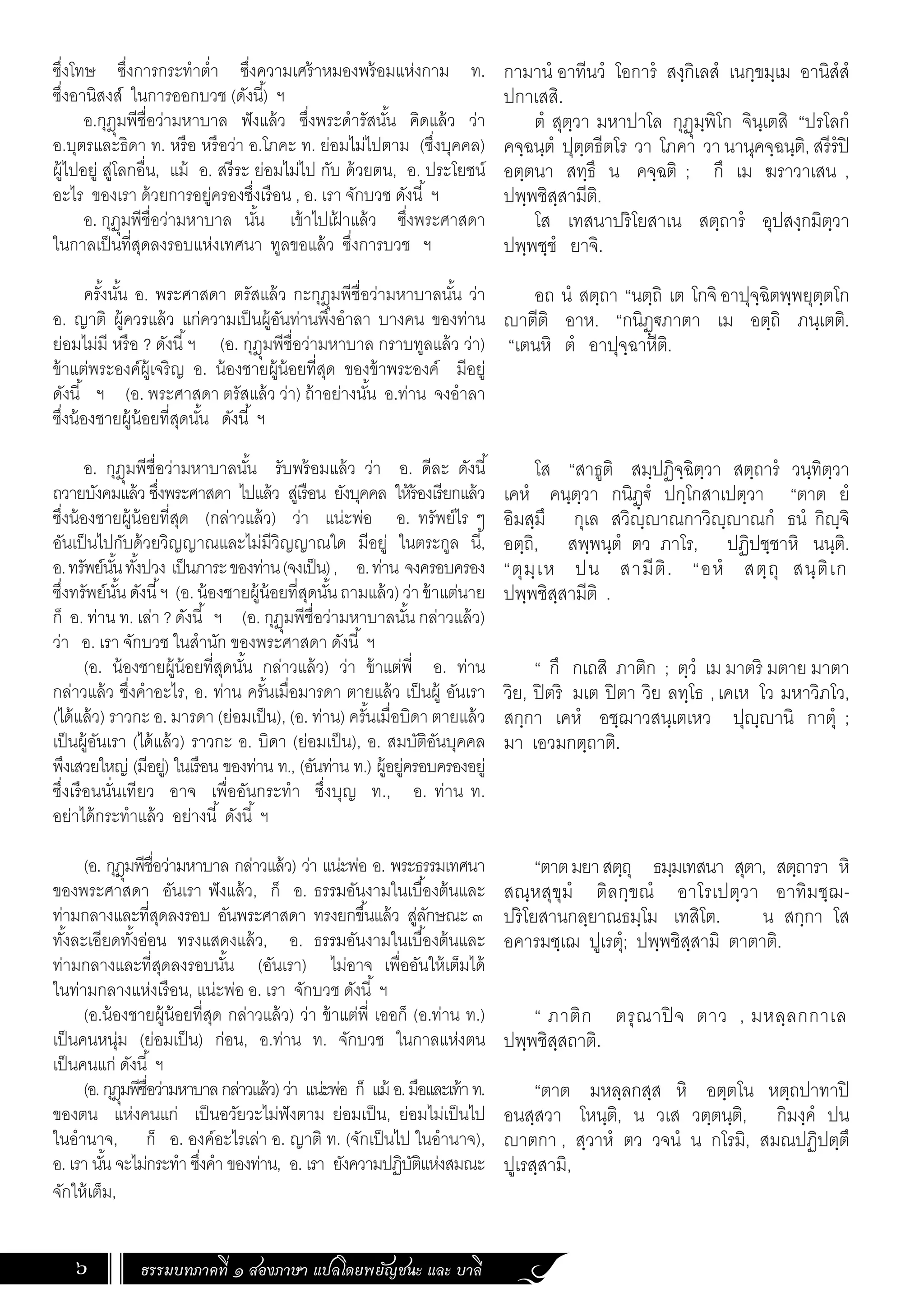 ธรรมบทภาคที่ ๑ สองภาษา แปลโดยพยัญชนะ และ บาลี
6
ซึ่งโทษ ซึ่งการกระทําต�่ำ ซึ่งความเศร้าหมองพร้อมแห่งกาม ท.
ซึ่งอานิสงส์ ในการออกบวช (ดังนี้) ฯ
อ.กุฎุมพีชื่อว่ามหาบาล ฟังแล้ว ซึ่งพระดํารัสนั้น คิดแล้ว ว่า
อ.บุตรและธิดา ท. หรือ หรือว่า อ.โภคะ ท. ย่อมไม่ไปตาม (ซึ่งบุคคล)
ผู้ไปอยู่ สู่โลกอื่น, แม้ อ. สรีระ ย่อมไม่ไป กับ ด้วยตน, อ. ประโยชน์
อะไร ของเรา ด้วยการอยู่ครองซึ่งเรือน , อ. เรา จักบวช ดังนี้ ฯ
อ. กุฏุมพีชื่อว่ามหาบาล นั้น เข้าไปเฝ
้ าแล้ว ซึ่งพระศาสดา
ในกาลเป็นที่สุดลงรอบแห่งเทศนา ทูลขอแล้ว ซึ่งการบวช ฯ
ครั้งนั้น อ. พระศาสดา ตรัสแล้ว กะกุฎุมพีชื่อว่ามหาบาลนั้น ว่า
อ. ญาติ ผู้ควรแล้ว แก่ความเป็นผู้อันท่านพึงอําลา บางคน ของท่าน
ย่อมไม่มี หรือ ? ดังนี้ฯ (อ. กุฎุมพีชื่อว่ามหาบาล กราบทูลแล้ว ว่า)
ข้าแต่พระองค์ผู้เจริญ อ. น้องชายผู้น้อยที่สุด ของข้าพระองค์ มีอยู่
ดังนี้ ฯ (อ. พระศาสดา ตรัสแล้ว ว่า) ถ้าอย่างนั้น อ.ท่าน จงอําลา
ซึ่งน้องชายผู้น้อยที่สุดนั้น ดังนี้ ฯ
อ. กุฎุมพีชื่อว่ามหาบาลนั้น รับพร้อมแล้ว ว่า อ. ดีละ ดังนี้
ถวายบังคมแล้ว ซึ่งพระศาสดา ไปแล้ว สู่เรือน ยังบุคคล ให้ร้องเรียกแล้ว
ซึ่งน้องชายผู้น้อยที่สุด (กล่าวแล้ว) ว่า แน่ะพ่อ อ. ทรัพย์ไร ๆ
อันเป็นไปกับด้วยวิญญาณและไม่มีวิญญาณใด มีอยู่ ในตระกูล นี้,
อ.ทรัพย์นั้นทั้งปวง เป็นภาระของท่าน(จงเป็น), อ.ท่าน จงครอบครอง
ซึ่งทรัพย์นั้นดังนี้ฯ (อ. น้องชายผู้น้อยที่สุดนั้นถามแล้ว)ว่าข้าแต่นาย
ก็ อ. ท่าน ท. เล่า ? ดังนี้ ฯ (อ. กุฏุมพีชื่อว่ามหาบาลนั้น กล่าวแล้ว)
ว่า อ. เรา จักบวช ในสํานัก ของพระศาสดา ดังนี้ ฯ
(อ. น้องชายผู้น้อยที่สุดนั้น กล่าวแล้ว) ว่า ข้าแต่พี่ อ. ท่าน
กล่าวแล้ว ซึ่งคําอะไร, อ. ท่าน ครั้นเมื่อมารดา ตายแล้ว เป็นผู้ อันเรา
(ได้แล้ว) ราวกะ อ. มารดา (ย่อมเป็น), (อ. ท่าน) ครั้นเมื่อบิดา ตายแล้ว
เป็นผู้อันเรา (ได้แล้ว) ราวกะ อ. บิดา (ย่อมเป็น), อ. สมบัติอันบุคคล
พึงเสวยใหญ่ (มีอยู่) ในเรือน ของท่าน ท., (อันท่าน ท.) ผู้อยู่ครอบครองอยู่
ซึ่งเรือนนั่นเทียว อาจ เพื่ออันกระทํา ซึ่งบุญ ท., อ. ท่าน ท.
อย่าได้กระทําแล้ว อย่างนี้ ดังนี้ ฯ
(อ. กุฎุมพีชื่อว่ามหาบาล กล่าวแล้ว) ว่า แน่ะพ่อ อ. พระธรรมเทศนา
ของพระศาสดา อันเรา ฟังแล้ว, ก็ อ. ธรรมอันงามในเบื้องต้นและ
ท่ามกลางและที่สุดลงรอบ อันพระศาสดา ทรงยกขึ้นแล้ว สู่ลักษณะ ๓
ทั้งละเอียดทั้งอ่อน ทรงแสดงแล้ว, อ. ธรรมอันงามในเบื้องต้นและ
ท่ามกลางและที่สุดลงรอบนั้น (อันเรา) ไม่อาจ เพื่ออันให้เต็มได้
ในท่ามกลางแห่งเรือน, แน่ะพ่อ อ. เรา จักบวช ดังนี้ ฯ
(อ.น้องชายผู้น้อยที่สุด กล่าวแล้ว) ว่า ข้าแต่พี่ เออก็ (อ.ท่าน ท.)
เป็นคนหนุ่ม (ย่อมเป็น) ก่อน, อ.ท่าน ท. จักบวช ในกาลแห่งตน
เป็นคนแก่ ดังนี้ ฯ
(อ.กุฎุมพีชื่อว่ามหาบาลกล่าวแล้ว)ว่า แน่ะพ่อ ก็ แม้ อ.มือและเท้าท.
ของตน แห่งคนแก่ เป็นอวัยวะไม่ฟังตาม ย่อมเป็น, ย่อมไม่เป็นไป
ในอํานาจ, ก็ อ. องค์อะไรเล่า อ. ญาติ ท. (จักเป็นไป ในอํานาจ),
อ. เรา นั้น จะไม่กระทํา ซึ่งคํา ของท่าน, อ. เรา ยังความปฏิบัติแห่งสมณะ
จักให้เต็ม,
กามานํ อาทีนวํ โอการํ สงฺกิเลสํ เนกฺขมฺเม อานิสํสํ
ปกาเสสิ.
ตํ สุตฺวา มหาปาโล กุฏุมฺพิโก จินฺเตสิ “ปรโลกํ
คจฺฉนฺตํ ปุตฺตธีตโร วา โภคา วา นานุคจฺฉนฺติ, สรีรํปิ
อตฺตนา สทฺธึ น คจฺฉติ ; กึ เม ฆราวาเสน ,
ปพฺพชิสฺสามีติ.
โส เทสนาปริโยสาเน สตฺถารํ อุปสงฺกมิตฺวา
ปพฺพชฺชํ ยาจิ.
อถ นํ สตฺถา “นตฺถิ เต โกจิอาปุจฺฉิตพฺพยุตฺตโก
ญาตีติ อาห. “กนิฏฺฐภาตา เม อตฺถิ ภนฺเตติ.
“เตนหิ ตํ อาปุจฺฉาหีติ.
โส “สาธูติ สมฺปฏิจฺฉิตฺวา สตฺถารํ วนฺทิตฺวา
เคหํ คนฺตฺวา กนิฏฺฐํ ปกฺโกสาเปตฺวา “ตาต ยํ
อิมสฺมึ กุเล สวิญฺญาณกาวิญฺญาณกํ ธนํ กิญฺจิ
อตฺถิ, สพฺพนฺตํ ตว ภาโร, ปฏิปชฺชาหิ นนฺติ.
“ตุมฺเห ปน สามีติ. “อหํ สตฺถุ สนฺติเก
ปพฺพชิสฺสามีติ .
“ กึ กเถสิ ภาติก ; ตฺวํ เม มาตริ มตาย มาตา
วิย, ปิตริ มเต ปิตา วิย ลทฺโธ ,เคเห โว มหาวิภโว,
สกฺกา เคหํ อชฺฌาวสนฺเตเหว ปุญฺญานิ กาตุํ ;
มา เอวมกตฺถาติ.
“ตาตมยาสตฺถุ ธมฺมเทสนา สุตา, สตฺถารา หิ
สณฺหสุขุมํ ติลกฺขณํ อาโรเปตฺวา อาทิมชฺฌ-
ปริโยสานกลฺยาณธมฺโม เทสิโต. น สกฺกา โส
อคารมชฺเฌ ปูเรตุํ; ปพฺพชิสฺสามิ ตาตาติ.
“ ภาติก ตรุณาปิ จ ตาว , มหลฺลกกาเล
ปพฺพชิสฺสถาติ.
“ตาต มหลฺลกสฺส หิ อตฺตโน หตฺถปาทาปิ
อนสฺสวา โหนฺติ, น วเส วตฺตนฺติ, กิมงฺคํ ปน
ญาตกา , สฺวาหํ ตว วจนํ น กโรมิ, สมณปฏิปตฺตึ
ปูเรสฺสามิ,
 