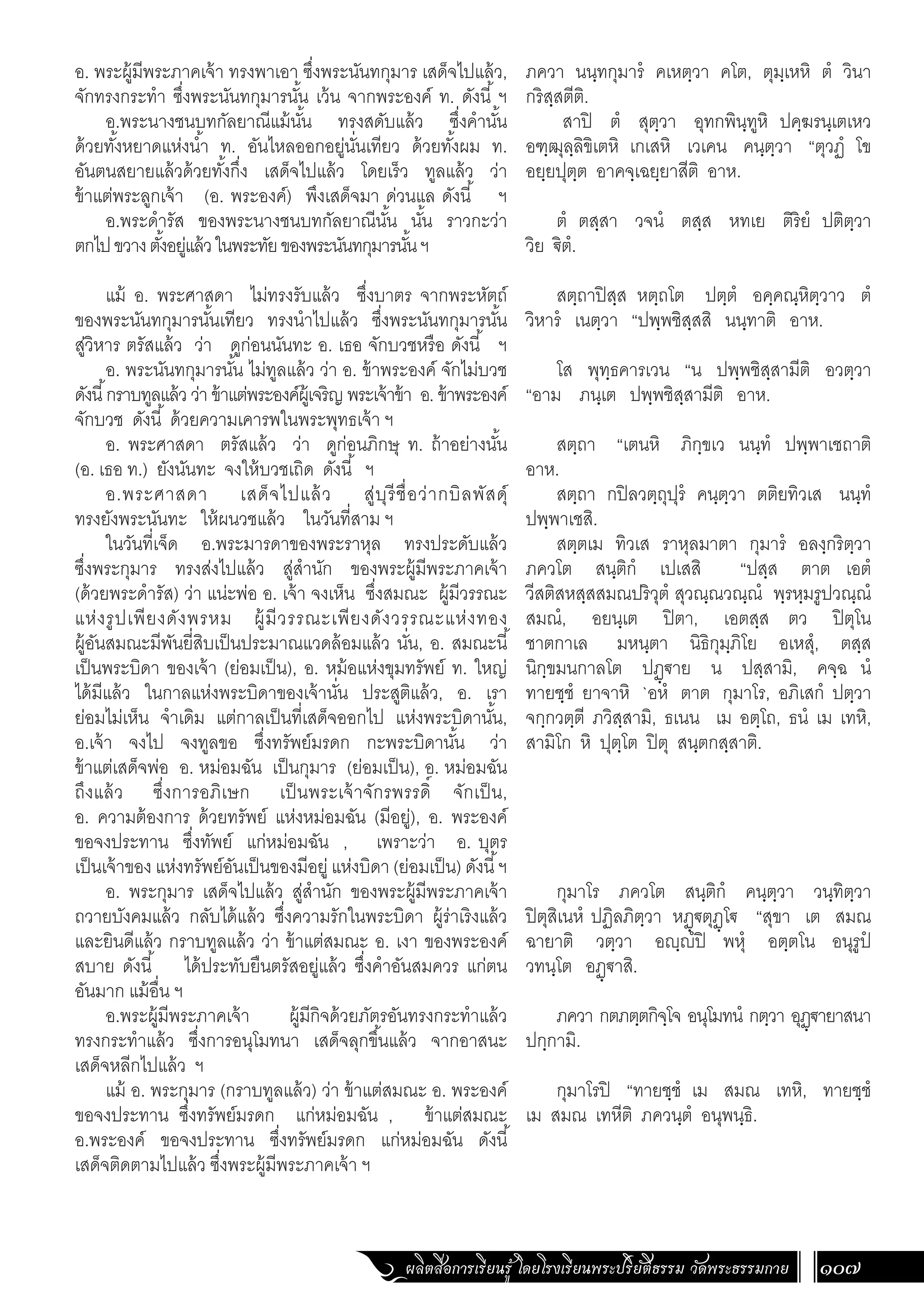 ผลิตสื่อการเรียนรู้ โดยโรงเรียนพระปริยัติธรรม วัดพระธรรมกาย 107
ภควา นนฺทกุมารํ คเหตฺวา คโต, ตุมฺเหหิ ตํ วินา
กริสฺสตีติ.
สาปิ ตํ สุตฺวา อุทกพินฺทูหิ ปคฺฆรนฺเตเหว
อฑฺฒุลฺลิขิเตหิ เกเสหิ เวเคน คนฺตฺวา “ตุวฏํ โข
อยฺยปุตฺต อาคจฺเฉยฺยาสีติ อาห.
ตํ ตสฺสา วจนํ ตสฺส หทเย ติริยํ ปติตฺวา
วิย €ิตํ.
สตฺถาปิสฺส หตฺถโต ปตฺตํ อคฺคณฺหิตฺวาว ตํ
วิหารํ เนตฺวา “ปพฺพชิสฺสสิ นนฺทาติ อาห.
โส พุทฺธคารเวน “น ปพฺพชิสฺสามีติ อวตฺวา
“อาม ภนฺเต ปพฺพชิสฺสามีติ อาห.
สตฺถา “เตนหิ ภิกฺขเว นนฺทํ ปพฺพาเชถาติ
อาห.
สตฺถา กปิลวตฺถุปุรํ คนฺตฺวา ตติยทิวเส นนฺทํ
ปพฺพาเชสิ.
สตฺตเม ทิวเส ราหุลมาตา กุมารํ อลงฺกริตฺวา
ภควโต สนฺติกํ เปเสสิ “ปสฺส ตาต เอตํ
วีสติสหสฺสสมณปริวุตํ สุวณฺณวณฺณํ พฺรหฺมรูปวณฺณํ
สมณํ, อยนฺเต ปิตา, เอตสฺส ตว ปิตุโน
ชาตกาเล มหนฺตา นิธิกุมฺภิโย อเหสุํ, ตสฺส
นิกฺขมนกาลโต ปฏฺ€าย น ปสฺสามิ, คจฺฉ นํ
ทายชฺชํ ยาจาหิ `อหํ ตาต กุมาโร, อภิเสกํ ปตฺวา
จกฺกวตฺตี ภวิสฺสามิ, ธเนน เม อตฺโถ, ธนํ เม เทหิ,
สามิโก หิ ปุตฺโต ปิตุ สนฺตกสฺสาติ.
กุมาโร ภควโต สนฺติกํ คนฺตฺวา วนฺทิตฺวา
ปิตุสิเนหํ ปฏิลภิตฺวา หฏฺ€ตุฏฺโ€ “สุขา เต สมณ
ฉายาติ วตฺวา อฺํปิ พหุํ อตฺตโน อนุรูปํ
วทนฺโต อฏฺ€าสิ.
ภควา กตภตฺตกิจฺโจ อนุโมทนํ กตฺวา อุฏฺ€ายาสนา
ปกฺกามิ.
กุมาโรปิ “ทายชฺชํ เม สมณ เทหิ, ทายชฺชํ
เม สมณ เทหีติ ภควนฺตํ อนุพนฺธิ.
อ. พระผู้มีพระภาคเจ้า ทรงพาเอา ซึ่งพระนันทกุมาร เสด็จไปแล้ว,
จักทรงกระท�ำ ซึ่งพระนันทกุมารนั้น เว้น จากพระองค์ ท. ดังนี้ ฯ
อ.พระนางชนบทกัลยาณีแม้นั้น ทรงสดับแล้ว ซึ่งค�ำนั้น
ด้วยทั้งหยาดแห่งน�้ำ ท. อันไหลออกอยู่นั่นเทียว ด้วยทั้งผม ท.
อันตนสยายแล้วด้วยทั้งกึ่ง เสด็จไปแล้ว โดยเร็ว ทูลแล้ว ว่า
ข้าแต่พระลูกเจ้า (อ. พระองค์) พึงเสด็จมา ด่วนแล ดังนี้ ฯ
อ.พระด�ำรัส ของพระนางชนบทกัลยาณีนั้น นั้น ราวกะว่า
ตกไปขวางตั้งอยู่แล้วในพระทัยของพระนันทกุมารนั้นฯ
แม้ อ. พระศาสดา ไม่ทรงรับแล้ว ซึ่งบาตร จากพระหัตถ์
ของพระนันทกุมารนั้นเทียว ทรงน�ำไปแล้ว ซึ่งพระนันทกุมารนั้น
สู่วิหาร ตรัสแล้ว ว่า ดูก่อนนันทะ อ. เธอ จักบวชหรือ ดังนี้ ฯ
อ. พระนันทกุมารนั้น ไม่ทูลแล้ว ว่า อ. ข้าพระองค์ จักไม่บวช
ดังนี้กราบทูลแล้ว ว่า ข้าแต่พระองค์ผู้เจริญ พระเจ้าข้า อ. ข้าพระองค์
จักบวช ดังนี้ ด้วยความเคารพในพระพุทธเจ้า ฯ
อ. พระศาสดา ตรัสแล้ว ว่า ดูก่อนภิกษุ ท. ถ้าอย่างนั้น
(อ. เธอ ท.) ยังนันทะ จงให้บวชเถิด ดังนี้ ฯ
อ.พระศาสดา เสด็จไปแล้ว สู่บุรีชื่อว่ากบิลพัสดุ์
ทรงยังพระนันทะ ให้ผนวชแล้ว ในวันที่สาม ฯ
ในวันที่เจ็ด อ.พระมารดาของพระราหุล ทรงประดับแล้ว
ซึ่งพระกุมาร ทรงส่งไปแล้ว สู่ส�ำนัก ของพระผู้มีพระภาคเจ้า
(ด้วยพระด�ำรัส) ว่า แน่ะพ่อ อ. เจ้า จงเห็น ซึ่งสมณะ ผู้มีวรรณะ
แห่งรูปเพียงดังพรหม ผู้มีวรรณะเพียงดังวรรณะแห่งทอง
ผู้อันสมณะมีพันยี่สิบเป็นประมาณแวดล้อมแล้ว นั่น, อ. สมณะนี้
เป็นพระบิดา ของเจ้า (ย่อมเป็น), อ. หม้อแห่งขุมทรัพย์ ท. ใหญ่
ได้มีแล้ว ในกาลแห่งพระบิดาของเจ้านั่น ประสูติแล้ว, อ. เรา
ย่อมไม่เห็น จ�ำเดิม แต่กาลเป็นที่เสด็จออกไป แห่งพระบิดานั้น,
อ.เจ้า จงไป จงทูลขอ ซึ่งทรัพย์มรดก กะพระบิดานั้น ว่า
ข้าแต่เสด็จพ่อ อ. หม่อมฉัน เป็นกุมาร (ย่อมเป็น), อ. หม่อมฉัน
ถึงแล้ว ซึ่งการอภิเษก เป็นพระเจ้าจักรพรรดิ์ จักเป็น,
อ. ความต้องการ ด้วยทรัพย์ แห่งหม่อมฉัน (มีอยู่), อ. พระองค์
ขอจงประทาน ซึ่งทัพย์ แก่หม่อมฉัน , เพราะว่า อ. บุตร
เป็นเจ้าของ แห่งทรัพย์อันเป็นของมีอยู่ แห่งบิดา (ย่อมเป็น) ดังนี้ฯ
อ. พระกุมาร เสด็จไปแล้ว สู่ส�ำนัก ของพระผู้มีพระภาคเจ้า
ถวายบังคมแล้ว กลับได้แล้ว ซึ่งความรักในพระบิดา ผู้ร่าเริงแล้ว
และยินดีแล้ว กราบทูลแล้ว ว่า ข้าแต่สมณะ อ. เงา ของพระองค์
สบาย ดังนี้ ได้ประทับยืนตรัสอยู่แล้ว ซึ่งค�ำอันสมควร แก่ตน
อันมาก แม้อื่น ฯ
อ.พระผู้มีพระภาคเจ้า ผู้มีกิจด้วยภัตรอันทรงกระท�ำแล้ว
ทรงกระท�ำแล้ว ซึ่งการอนุโมทนา เสด็จลุกขึ้นแล้ว จากอาสนะ
เสด็จหลีกไปแล้ว ฯ
แม้ อ. พระกุมาร (กราบทูลแล้ว) ว่า ข้าแต่สมณะ อ. พระองค์
ขอจงประทาน ซึ่งทรัพย์มรดก แก่หม่อมฉัน , ข้าแต่สมณะ
อ.พระองค์ ขอจงประทาน ซึ่งทรัพย์มรดก แก่หม่อมฉัน ดังนี้
เสด็จติดตามไปแล้ว ซึ่งพระผู้มีพระภาคเจ้า ฯ
 