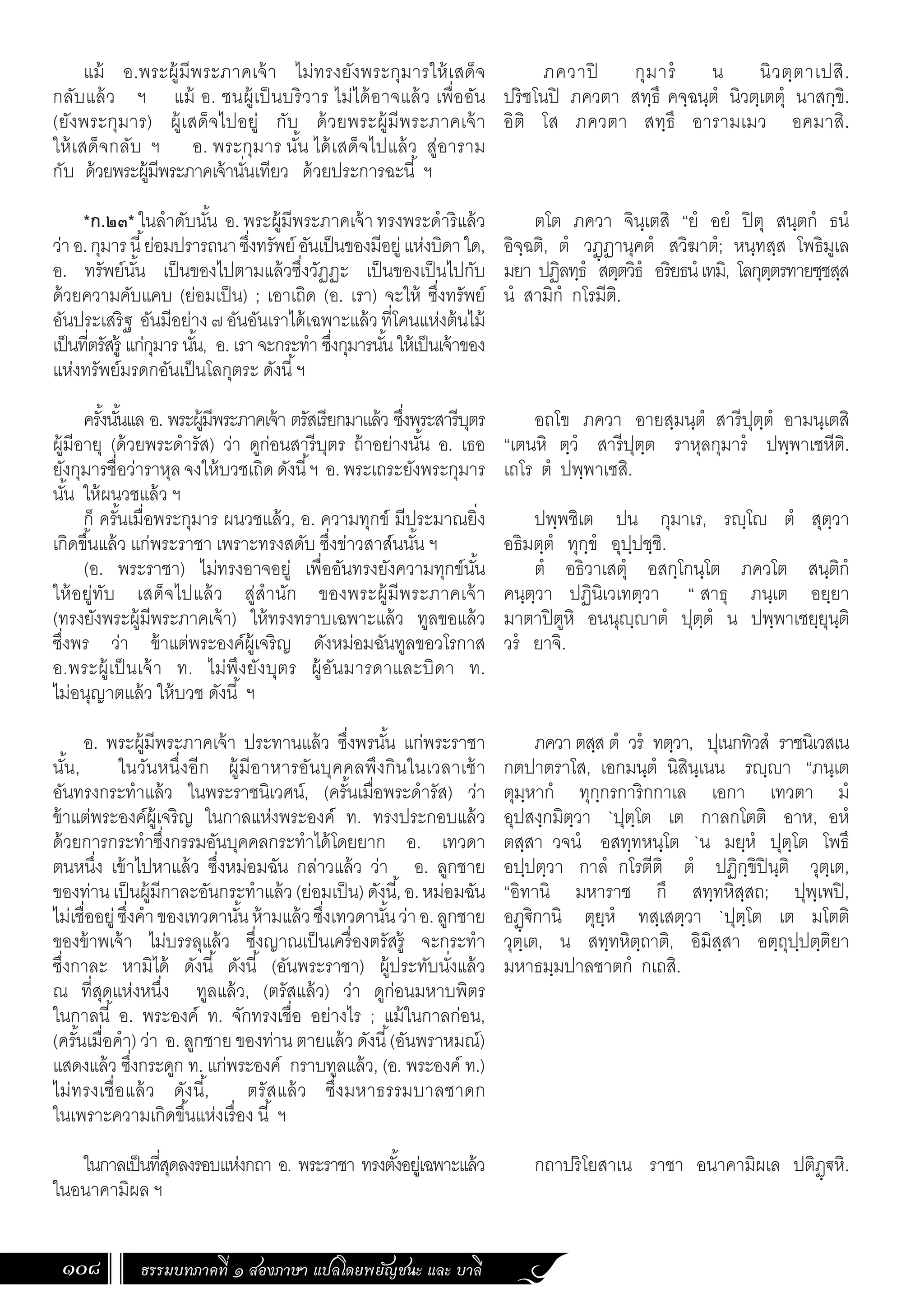 ธรรมบทภาคที่ ๑ สองภาษา แปลโดยพยัญชนะ และ บาลี
108
ภควาปิ กุมารํ น นิวตฺตาเปสิ.
ปริชโนปิ ภควตา สทฺธึ คจฺฉนฺตํ นิวตฺเตตุํ นาสกฺขิ.
อิติ โส ภควตา สทฺธึ อารามเมว อคมาสิ.
ตโต ภควา จินฺเตสิ “ยํ อยํ ปิตุ สนฺตกํ ธนํ
อิจฺฉติ, ตํ วฏฺฏานุคตํ สวิฆาตํ; หนฺทสฺส โพธิมูเล
มยา ปฏิลทฺธํ สตฺตวิธํ อริยธนํเทมิ, โลกุตฺตรทายชฺชสฺส
นํ สามิกํ กโรมีติ.
อถโข ภควา อายสฺมนฺตํ สารีปุตฺตํ อามนฺเตสิ
“เตนหิ ตฺวํ สารีปุตฺต ราหุลกุมารํ ปพฺพาเชหีติ.
เถโร ตํ ปพฺพาเชสิ.
ปพฺพชิเต ปน กุมาเร, รฺโ ตํ สุตฺวา
อธิมตฺตํ ทุกฺขํ อุปฺปชฺชิ.
ตํ อธิวาเสตุํ อสกฺโกนฺโต ภควโต สนฺติกํ
คนฺตฺวา ปฏินิเวเทตฺวา “ สาธุ ภนฺเต อยฺยา
มาตาปิตูหิ อนนุฺาตํ ปุตฺตํ น ปพฺพาเชยฺยุนฺติ
วรํ ยาจิ.
ภควา ตสฺส ตํ วรํ ทตฺวา, ปุเนกทิวสํ ราชนิเวสเน
กตปาตราโส, เอกมนฺตํ นิสินฺเนน รฺา “ภนฺเต
ตุมฺหากํ ทุกฺกรการิกกาเล เอกา เทวตา มํ
อุปสงฺกมิตฺวา `ปุตฺโต เต กาลกโตติ อาห, อหํ
ตสฺสา วจนํ อสทฺทหนฺโต `น มยฺหํ ปุตฺโต โพธึ
อปฺปตฺวา กาลํ กโรตีติ ตํ ปฏิกฺขิปินฺติ วุตฺเต,
“อิทานิ มหาราช กึ สทฺทหิสฺสถ; ปุพฺเพปิ,
อฏฺ€ิกานิ ตุยฺหํ ทสฺเสตฺวา `ปุตฺโต เต มโตติ
วุตฺเต, น สทฺทหิตฺถาติ, อิมิสฺสา อตฺถุปฺปตฺติยา
มหาธมฺมปาลชาตกํ กเถสิ.
กถาปริโยสาเน ราชา อนาคามิผเล ปติฏฺ€หิ.
แม้ อ.พระผู้มีพระภาคเจ้า ไม่ทรงยังพระกุมารให้เสด็จ
กลับแล้ว ฯ แม้ อ. ชนผู้เป็นบริวาร ไม่ได้อาจแล้ว เพื่ออัน
(ยังพระกุมาร) ผู้เสด็จไปอยู่ กับ ด้วยพระผู้มีพระภาคเจ้า
ให้เสด็จกลับ ฯ อ. พระกุมาร นั้น ได้เสด็จไปแล้ว สู่อาราม
กับ ด้วยพระผู้มีพระภาคเจ้านั่นเทียว ด้วยประการฉะนี้ ฯ
*ก.๒๓* ในล�ำดับนั้น อ. พระผู้มีพระภาคเจ้า ทรงพระด�ำริแล้ว
ว่าอ.กุมารนี้ย่อมปรารถนาซึ่งทรัพย์อันเป็นของมีอยู่แห่งบิดาใด,
อ. ทรัพย์นั้น เป็นของไปตามแล้วซึ่งวัฏฏะ เป็นของเป็นไปกับ
ด้วยความคับแคบ (ย่อมเป็น) ; เอาเถิด (อ. เรา) จะให้ ซึ่งทรัพย์
อันประเสริฐ อันมีอย่าง๗อันอันเราได้เฉพาะแล้วที่โคนแห่งต้นไม้
เป็นที่ตรัสรู้ แก่กุมาร นั้น, อ. เรา จะกระท�ำ ซึ่งกุมารนั้น ให้เป็นเจ้าของ
แห่งทรัพย์มรดกอันเป็นโลกุตระ ดังนี้ฯ
ครั้งนั้นแล อ. พระผู้มีพระภาคเจ้า ตรัสเรียกมาแล้ว ซึ่งพระสารีบุตร
ผู้มีอายุ (ด้วยพระด�ำรัส) ว่า ดูก่อนสารีบุตร ถ้าอย่างนั้น อ. เธอ
ยังกุมารชื่อว่าราหุลจงให้บวชเถิดดังนี้ฯ อ.พระเถระยังพระกุมาร
นั้น ให้ผนวชแล้ว ฯ
ก็ ครั้นเมื่อพระกุมาร ผนวชแล้ว, อ. ความทุกข์ มีประมาณยิ่ง
เกิดขึ้นแล้ว แก่พระราชา เพราะทรงสดับ ซึ่งข่าวสาส์นนั้น ฯ
(อ. พระราชา) ไม่ทรงอาจอยู่ เพื่ออันทรงยังความทุกข์นั้น
ให้อยู่ทับ เสด็จไปแล้ว สู่ส�ำนัก ของพระผู้มีพระภาคเจ้า
(ทรงยังพระผู้มีพระภาคเจ้า) ให้ทรงทราบเฉพาะแล้ว ทูลขอแล้ว
ซึ่งพร ว่า ข้าแต่พระองค์ผู้เจริญ ดังหม่อมฉันทูลขอวโรกาส
อ.พระผู้เป็นเจ้า ท. ไม่พึงยังบุตร ผู้อันมารดาและบิดา ท.
ไม่อนุญาตแล้ว ให้บวช ดังนี้ ฯ
อ. พระผู้มีพระภาคเจ้า ประทานแล้ว ซึ่งพรนั้น แก่พระราชา
นั้น, ในวันหนึ่งอีก ผู้มีอาหารอันบุคคลพึงกินในเวลาเช้า
อันทรงกระท�ำแล้ว ในพระราชนิเวศน์, (ครั้นเมื่อพระด�ำรัส) ว่า
ข้าแต่พระองค์ผู้เจริญ ในกาลแห่งพระองค์ ท. ทรงประกอบแล้ว
ด้วยการกระท�ำซึ่งกรรมอันบุคคลกระท�ำได้โดยยาก อ. เทวดา
ตนหนึ่ง เข้าไปหาแล้ว ซึ่งหม่อมฉัน กล่าวแล้ว ว่า อ. ลูกชาย
ของท่านเป็นผู้มีกาละอันกระท�ำแล้ว(ย่อมเป็น)ดังนี้,อ.หม่อมฉัน
ไม่เชื่ออยู่ซึ่งค�ำของเทวดานั้นห้ามแล้วซึ่งเทวดานั้นว่าอ.ลูกชาย
ของข้าพเจ้า ไม่บรรลุแล้ว ซึ่งญาณเป็นเครื่องตรัสรู้ จะกระท�ำ
ซึ่งกาละ หามิได้ ดังนี้ ดังนี้ (อันพระราชา) ผู้ประทับนั่งแล้ว
ณ ที่สุดแห่งหนึ่ง ทูลแล้ว, (ตรัสแล้ว) ว่า ดูก่อนมหาบพิตร
ในกาลนี้ อ. พระองค์ ท. จักทรงเชื่อ อย่างไร ; แม้ในกาลก่อน,
(ครั้นเมื่อค�ำ) ว่า อ. ลูกชาย ของท่าน ตายแล้ว ดังนี้(อันพราหมณ์)
แสดงแล้ว ซึ่งกระดูก ท. แก่พระองค์ กราบทูลแล้ว, (อ. พระองค์ ท.)
ไม่ทรงเชื่อแล้ว ดังนี้, ตรัสแล้ว ซึ่งมหาธรรมบาลชาดก
ในเพราะความเกิดขึ้นแห่งเรื่อง นี้ ฯ
ในกาลเป็นที่สุดลงรอบแห่งกถา อ. พระราชา ทรงตั้งอยู่เฉพาะแล้ว
ในอนาคามิผล ฯ
 