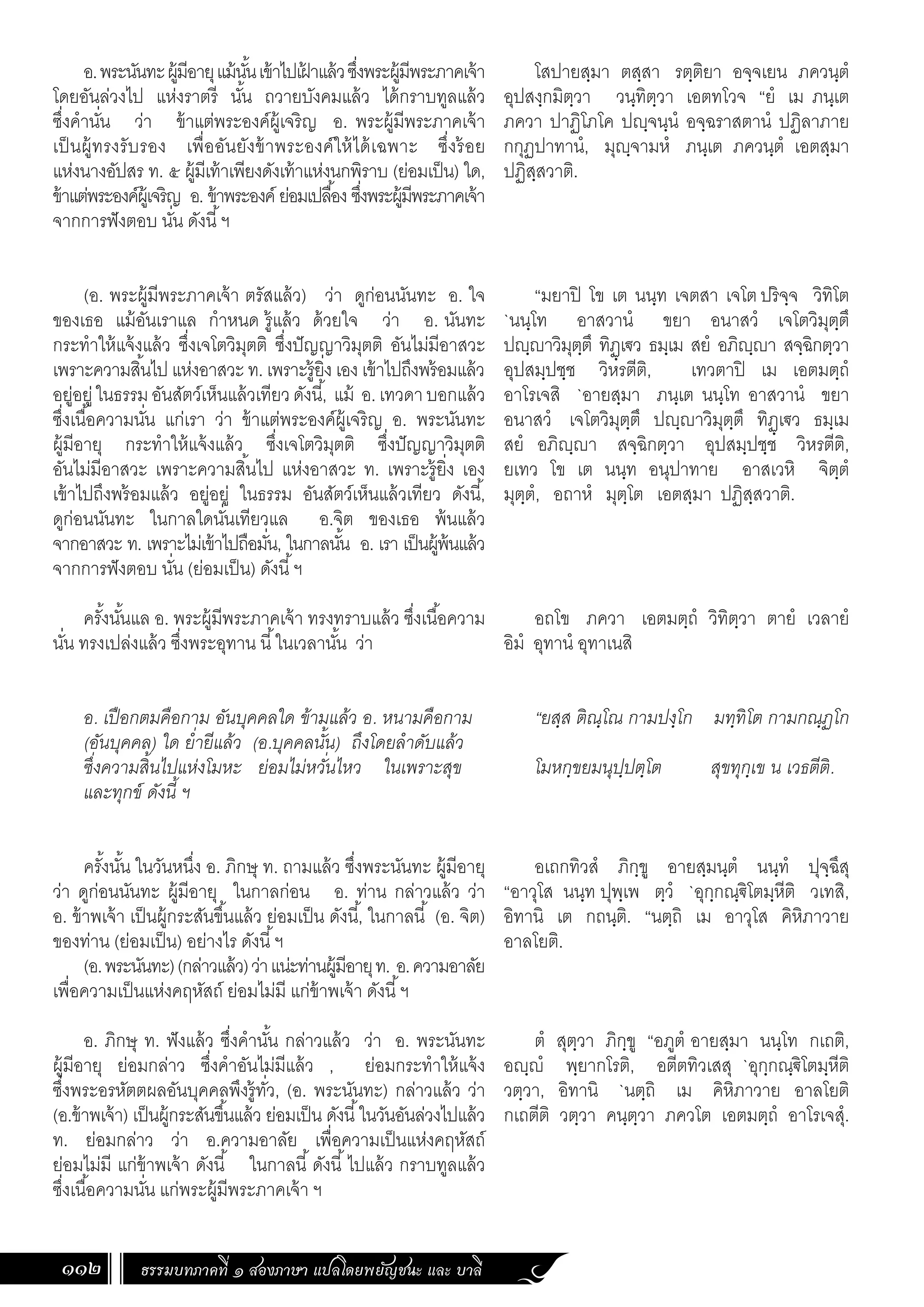 ธรรมบทภาคที่ ๑ สองภาษา แปลโดยพยัญชนะ และ บาลี
112
โสปายสฺมา ตสฺสา รตฺติยา อจฺจเยน ภควนฺตํ
อุปสงฺกมิตฺวา วนฺทิตฺวา เอตทโวจ “ยํ เม ภนฺเต
ภควา ปาฏิโภโค ปฺจนฺนํ อจฺฉราสตานํ ปฏิลาภาย
กกุฏปาทานํ, มุฺจามหํ ภนฺเต ภควนฺตํ เอตสฺมา
ปฏิสฺสวาติ.
“มยาปิ โข เต นนฺท เจตสา เจโต ปริจฺจ วิทิโต
`นนฺโท อาสวานํ ขยา อนาสวํ เจโตวิมุตฺตึ
ปฺาวิมุตฺตึ ทิฏฺเ€ว ธมฺเม สยํ อภิฺา สจฺฉิกตฺวา
อุปสมฺปชฺช วิหรตีติ, เทวตาปิ เม เอตมตฺถํ
อาโรเจสิ `อายสฺมา ภนฺเต นนฺโท อาสวานํ ขยา
อนาสวํ เจโตวิมุตฺตึ ปฺาวิมุตฺตึ ทิฏฺเ€ว ธมฺเม
สยํ อภิฺา สจฺฉิกตฺวา อุปสมฺปชฺช วิหรตีติ,
ยเทว โข เต นนฺท อนุปาทาย อาสเวหิ จิตฺตํ
มุตฺตํ, อถาหํ มุตฺโต เอตสฺมา ปฏิสฺสวาติ.
อถโข ภควา เอตมตฺถํ วิทิตฺวา ตายํ เวลายํ
อิมํ อุทานํ อุทาเนสิ
“ยสฺส ติณฺโณ กามปงฺโก มทฺทิโต กามกณฺฏโก
โมหกฺขยมนุปฺปตฺโต สุขทุกฺเข น เวธตีติ.
อเถกทิวสํ ภิกฺขู อายสฺมนฺตํ นนฺทํ ปุจฺฉึสุ
“อาวุโส นนฺท ปุพฺเพ ตฺวํ `อุกฺกณฺ€ิโตมฺหีติ วเทสิ,
อิทานิ เต กถนฺติ. “นตฺถิ เม อาวุโส คิหิภาวาย
อาลโยติ.
ตํ สุตฺวา ภิกฺขู “อภูตํ อายสฺมา นนฺโท กเถติ,
อฺํ พฺยากโรติ, อตีตทิวเสสุ `อุกฺกณฺ€ิโตมฺหีติ
วตฺวา, อิทานิ `นตฺถิ เม คิหิภาวาย อาลโยติ
กเถตีติ วตฺวา คนฺตฺวา ภควโต เอตมตฺถํ อาโรเจสุํ.
อ.พระนันทะผู้มีอายุแม้นั้นเข้าไปเฝ
้ าแล้วซึ่งพระผู้มีพระภาคเจ้า
โดยอันล่วงไป แห่งราตรี นั้น ถวายบังคมแล้ว ได้กราบทูลแล้ว
ซึ่งค�ำนั่น ว่า ข้าแต่พระองค์ผู้เจริญ อ. พระผู้มีพระภาคเจ้า
เป็นผู้ทรงรับรอง เพื่ออันยังข้าพระองค์ให้ได้เฉพาะ ซึ่งร้อย
แห่งนางอัปสร ท. ๕ ผู้มีเท้าเพียงดังเท้าแห่งนกพิราบ (ย่อมเป็น) ใด,
ข้าแต่พระองค์ผู้เจริญ อ. ข้าพระองค์ ย่อมเปลื้อง ซึ่งพระผู้มีพระภาคเจ้า
จากการฟังตอบ นั่น ดังนี้ฯ
(อ. พระผู้มีพระภาคเจ้า ตรัสแล้ว) ว่า ดูก่อนนันทะ อ. ใจ
ของเธอ แม้อันเราแล ก�ำหนด รู้แล้ว ด้วยใจ ว่า อ. นันทะ
กระท�ำให้แจ้งแล้ว ซึ่งเจโตวิมุตติ ซึ่งปัญญาวิมุตติ อันไม่มีอาสวะ
เพราะความสิ้นไป แห่งอาสวะ ท. เพราะรู้ยิ่ง เอง เข้าไปถึงพร้อมแล้ว
อยู่อยู่ในธรรมอันสัตว์เห็นแล้วเทียวดังนี้, แม้ อ.เทวดาบอกแล้ว
ซึ่งเนื้อความนั่น แก่เรา ว่า ข้าแต่พระองค์ผู้เจริญ อ. พระนันทะ
ผู้มีอายุ กระท�ำให้แจ้งแล้ว ซึ่งเจโตวิมุตติ ซึ่งปัญญาวิมุตติ
อันไม่มีอาสวะ เพราะความสิ้นไป แห่งอาสวะ ท. เพราะรู้ยิ่ง เอง
เข้าไปถึงพร้อมแล้ว อยู่อยู่ ในธรรม อันสัตว์เห็นแล้วเทียว ดังนี้,
ดูก่อนนันทะ ในกาลใดนั่นเทียวแล อ.จิต ของเธอ พ้นแล้ว
จากอาสวะ ท. เพราะไม่เข้าไปถือมั่น, ในกาลนั้น อ. เรา เป็นผู้พ้นแล้ว
จากการฟังตอบ นั่น (ย่อมเป็น) ดังนี้ฯ
ครั้งนั้นแล อ. พระผู้มีพระภาคเจ้า ทรงทราบแล้ว ซึ่งเนื้อความ
นั่น ทรงเปล่งแล้ว ซึ่งพระอุทาน นี้ในเวลานั้น ว่า
อ. เปือกตมคือกาม อันบุคคลใด ข้ามแล้ว อ. หนามคือกาม
(อันบุคคล) ใด ย�่ำยีแล้ว (อ.บุคคลนั้น) ถึงโดยล�ำดับแล้ว
ซึ่งความสิ้นไปแห่งโมหะ ย่อมไม่หวั่นไหว ในเพราะสุข
และทุกข์ ดังนี้ ฯ
ครั้งนั้น ในวันหนึ่ง อ. ภิกษุ ท. ถามแล้ว ซึ่งพระนันทะ ผู้มีอายุ
ว่า ดูก่อนนันทะ ผู้มีอายุ ในกาลก่อน อ. ท่าน กล่าวแล้ว ว่า
อ. ข้าพเจ้า เป็นผู้กระสันขึ้นแล้ว ย่อมเป็น ดังนี้, ในกาลนี้ (อ. จิต)
ของท่าน (ย่อมเป็น) อย่างไร ดังนี้ฯ
(อ.พระนันทะ)(กล่าวแล้ว)ว่าแน่ะท่านผู้มีอายุท. อ.ความอาลัย
เพื่อความเป็นแห่งคฤหัสถ์ ย่อมไม่มี แก่ข้าพเจ้า ดังนี้ฯ
อ. ภิกษุ ท. ฟังแล้ว ซึ่งค�ำนั้น กล่าวแล้ว ว่า อ. พระนันทะ
ผู้มีอายุ ย่อมกล่าว ซึ่งค�ำอันไม่มีแล้ว , ย่อมกระท�ำให้แจ้ง
ซึ่งพระอรหัตตผลอันบุคคลพึงรู้ทั่ว, (อ. พระนันทะ) กล่าวแล้ว ว่า
(อ.ข้าพเจ้า) เป็นผู้กระสันขึ้นแล้ว ย่อมเป็น ดังนี้ในวันอันล่วงไปแล้ว
ท. ย่อมกล่าว ว่า อ.ความอาลัย เพื่อความเป็นแห่งคฤหัสถ์
ย่อมไม่มี แก่ข้าพเจ้า ดังนี้ ในกาลนี้ดังนี้ไปแล้ว กราบทูลแล้ว
ซึ่งเนื้อความนั่น แก่พระผู้มีพระภาคเจ้า ฯ
 