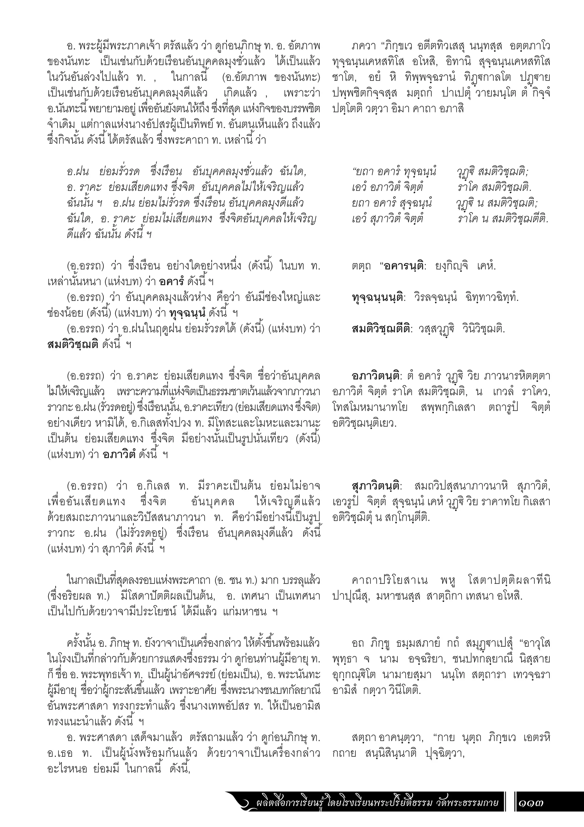 ผลิตสื่อการเรียนรู้ โดยโรงเรียนพระปริยัติธรรม วัดพระธรรมกาย 113
ภควา “ภิกฺขเว อตีตทิวเสสุ นนฺทสฺส อตฺตภาโว
ทุจฺฉนฺนเคหสทิโส อโหสิ, อิทานิ สุจฺฉนฺนเคหสทิโส
ชาโต, อยํ หิ ทิพฺพจฺฉรานํ ทิฏฺ€กาลโต ปฏฺ€าย
ปพฺพชิตกิจฺจสฺส มตฺถกํ ปาเปตุํ วายมนฺโต ตํ กิจฺจํ
ปตฺโตติ วตฺวา อิมา คาถา อภาสิ
“ยถา อคารํ ทุจฺฉนฺนํ วุฏฺ€ิ สมติวิชฺฌติ;
เอวํ อภาวิตํ จิตฺตํ ราโค สมติวิชฺฌติ.
ยถา อคารํ สุจฺฉนฺนํ วุฏฺ€ิ น สมติวิชฺฌติ;
เอวํ สุภาวิตํ จิตฺตํ ราโค น สมติวิชฺฌตีติ.
ตตฺถ “อคารนฺติ: ยงฺกิฺจิ เคหํ.
ทุจฺฉนฺนนฺติ: วิรลจฺฉนฺนํ ฉิทฺทาวฉิทฺทํ.
สมติวิชฺฌตีติ: วสฺสวุฏฺ€ิ วินิวิชฺฌติ.
อภาวิตนฺติ: ตํ อคารํ วุฏฺ€ิ วิย ภาวนารหิตตฺตา
อภาวิตํ จิตฺตํ ราโค สมติวิชฺฌติ, น เกวลํ ราโคว,
โทสโมหมานาทโย สพฺพกฺกิเลสา ตถารูปํ จิตฺตํ
อติวิชฺฌนฺติเยว.
สุภาวิตนฺติ: สมถวิปสฺสนาภาวนาหิ สุภาวิตํ,
เอวรูปํ จิตฺตํ สุจฺฉนฺนํ เคหํ วุฏฺ€ิ วิย ราคาทโย กิเลสา
อติวิชฺฌิตุํ น สกฺโกนฺตีติ.
คาถาปริโยสาเน พหู โสตาปตฺติผลาทีนิ
ปาปุณึสุ, มหาชนสฺส สาตฺถิกา เทสนา อโหสิ.
อถ ภิกฺขู ธมฺมสภายํ กถํ สมุฏฺ€าเปสุํ “อาวุโส
พุทฺธา จ นาม อจฺฉริยา, ชนปทกลฺยาณึ นิสฺสาย
อุกฺกณฺ€ิโต นามายสฺมา นนฺโท สตฺถารา เทวจฺฉรา
อามิสํ กตฺวา วินีโตติ.
สตฺถาอาคนฺตฺวา, “กาย นุตฺถ ภิกฺขเว เอตรหิ
กถาย สนฺนิสินฺนาติ ปุจฺฉิตฺวา,
อ. พระผู้มีพระภาคเจ้า ตรัสแล้ว ว่า ดูก่อนภิกษุ ท. อ. อัตภาพ
ของนันทะ เป็นเช่นกับด้วยเรือนอันบุคคลมุงชั่วแล้ว ได้เป็นแล้ว
ในวันอันล่วงไปแล้ว ท. , ในกาลนี้ (อ.อัตภาพ ของนันทะ)
เป็นเช่นกับด้วยเรือนอันบุคคลมุงดีแล้ว เกิดแล้ว , เพราะว่า
อ.นันทะนี้พยายามอยู่เพื่ออันยังตนให้ถึงซึ่งที่สุดแห่งกิจของบรรพชิต
จ�ำเดิม แต่กาลแห่งนางอัปสรผู้เป็นทิพย์ ท. อันตนเห็นแล้ว ถึงแล้ว
ซึ่งกิจนั้น ดังนี้ได้ตรัสแล้ว ซึ่งพระคาถา ท. เหล่านี้ว่า
อ.ฝน ย่อมรั่วรด ซึ่งเรือน อันบุคคลมุงชั่วแล้ว ฉันใด,
อ. ราคะ ย่อมเสียดแทง ซึ่งจิต อันบุคคลไม่ให้เจริญแล้ว
ฉันนั้น ฯ อ.ฝน ย่อมไม่รั่วรด ซึ่งเรือน อันบุคคลมุงดีแล้ว
ฉันใด, อ. ราคะ ย่อมไม่เสียดแทง ซึ่งจิตอันบุคคลให้เจริญ
ดีแล้ว ฉันนั้น ดังนี้ ฯ
	
(อ.อรรถ) ว่า ซึ่งเรือน อย่างใดอย่างหนึ่ง (ดังนี้) ในบท ท.
เหล่านั้นหนา (แห่งบท) ว่า อคารํ ดังนี้ฯ
(อ.อรรถ) ว่า อันบุคคลมุงแล้วห่าง คือว่า อันมีช่องใหญ่และ
ช่องน้อย (ดังนี้) (แห่งบท) ว่า ทุจฺฉนฺนํ ดังนี้ ฯ
(อ.อรรถ) ว่า อ.ฝนในฤดูฝน ย่อมรั่วรดได้ (ดังนี้) (แห่งบท) ว่า
สมติวิชฺฌติ ดังนี้ ฯ
(อ.อรรถ) ว่า อ.ราคะ ย่อมเสียดแทง ซึ่งจิต ชื่อว่าอันบุคคล
ไม่ให้เจริญแล้ว เพราะความที่แห่งจิตเป็นธรรมชาตเว้นแล้วจากภาวนา
ราวกะอ.ฝน(รั่วรดอยู่)ซึ่งเรือนนั้น,อ.ราคะเทียว(ย่อมเสียดแทงซึ่งจิต)
อย่างเดียว หามิได้, อ.กิเลสทั้งปวง ท. มีโทสะและโมหะและมานะ
เป็นต้น ย่อมเสียดแทง ซึ่งจิต มีอย่างนั้นเป็นรูปนั่นเทียว (ดังนี้)
(แห่งบท) ว่า อภาวิตํ ดังนี้ ฯ
(อ.อรรถ) ว่า อ.กิเลส ท. มีราคะเป็นต้น ย่อมไม่อาจ
เพื่ออันเสียดแทง ซึ่งจิต อันบุคคล ให้เจริญดีแล้ว
ด้วยสมถะภาวนาและวิปัสสนาภาวนา ท. คือว่ามีอย่างนี้เป็นรูป
ราวกะ อ.ฝน (ไม่รั่วรดอยู่) ซึ่งเรือน อันบุคคลมุงดีแล้ว ดังนี้
(แห่งบท) ว่า สุภาวิตํ ดังนี้ ฯ
ในกาลเป็นที่สุดลงรอบแห่งพระคาถา (อ. ชน ท.) มาก บรรลุแล้ว
(ซึ่งอริยผล ท.) มีโสดาปัตติผลเป็นต้น, อ. เทศนา เป็นเทศนา
เป็นไปกับด้วยวาจามีประโยชน์ ได้มีแล้ว แก่มหาชน ฯ
ครั้งนั้น อ. ภิกษุ ท. ยังวาจาเป็นเครื่องกล่าว ให้ตั้งขึ้นพร้อมแล้ว
ในโรงเป็นที่กล่าวกับด้วยการแสดงซึ่งธรรม ว่า ดูก่อนท่านผู้มีอายุท.
ก็ชื่ออ.พระพุทธเจ้าท. เป็นผู้น่าอัศจรรย์(ย่อมเป็น), อ.พระนันทะ
ผู้มีอายุ ชื่อว่าผู้กระสันขึ้นแล้ว เพราะอาศัย ซึ่ง