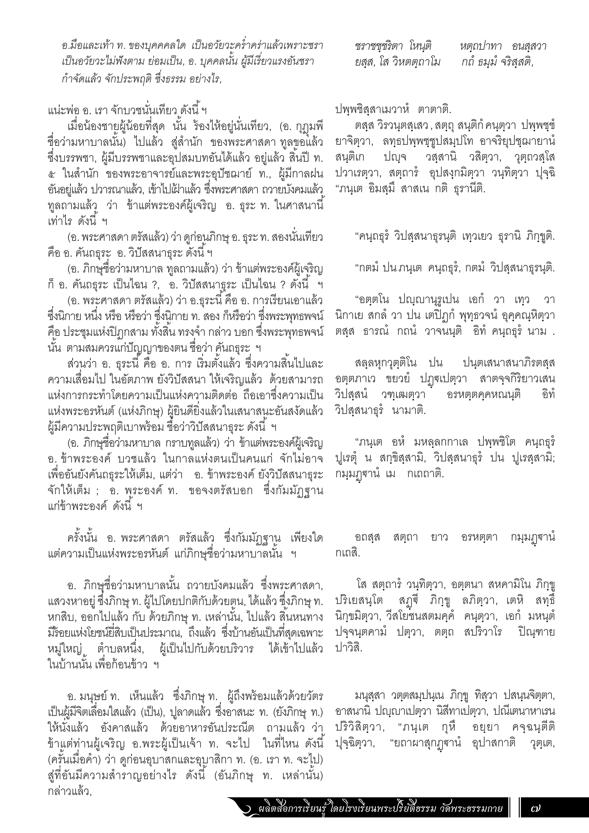 ผลิตสื่อการเรียนรู้ โดยโรงเรียนพระปริยัติธรรม วัดพระธรรมกาย 7
ชราชชฺชริตา โหนฺติ หตฺถปาทา อนสฺสวา
ยสฺส, โส วิหตตฺถาโม กถํ ธมฺมํ จริสฺสติ,
ปพฺพชิสฺสาเมวาหํ ตาตาติ.
ตสฺส วิรวนฺตสฺเสว,สตฺถุ สนฺติกํคนฺตฺวา ปพฺพชฺชํ
ยาจิตฺวา, ลทฺธปพฺพชฺชูปสมฺปโท อาจริยุปชฺฌายานํ
สนฺติเก ปญฺจ วสฺสานิ วสิตฺวา, วุตฺถวสฺโส
ปวาเรตฺวา, สตฺถารํ อุปสงฺกมิตฺวา วนฺทิตฺวา ปุจฺฉิ
“ภนฺเต อิมสฺมึ สาสเน กติ ธุรานีติ.
“คนฺถธุรํ วิปสฺสนาธุรนฺติ เทฺวเยว ธุรานิ ภิกฺขูติ.
“กตมํ ปนภนฺเต คนฺถธุรํ, กตมํ วิปสฺสนาธุรนฺติ.
“อตฺตโน ปญฺญานุรูเปน เอกํ วา เทฺว วา
นิกาเย สกลํ วา ปน เตปิฏกํ พุทฺธวจนํ อุคฺคณฺหิตฺวา
ตสฺส ธารณํ กถนํ วาจนนฺติ อิทํ คนฺถธุรํ นาม .
สลฺลหุกวุตฺติโน ปน ปนฺตเสนาสนาภิรตสฺส
อตฺตภาเว ขยวยํ ปฏฺ€เปตฺวา สาตจฺจกิริยาวเสน
วิปสฺสนํ วฑฺเฒตฺวา อรหตฺตคฺคหณนฺติ อิทํ
วิปสฺสนาธุรํ นามาติ.
“ภนฺเต อหํ มหลฺลกกาเล ปพฺพชิโต คนฺถธุรํ
ปูเรตุํ น สกฺขิสฺสามิ, วิปสฺสนาธุรํ ปน ปูเรสฺสามิ;
กมฺมฏฺ€านํ เม กเถถาติ.
อถสฺส สตฺถา ยาว อรหตฺตา กมฺมฏฺฐานํ
กเถสิ.
โส สตฺถารํ วนฺทิตฺวา, อตฺตนา สหคามิโน ภิกฺขู
ปริเยสนฺโต สฏฺ€ี ภิกฺขู ลภิตฺวา, เตหิ สทฺธึ
นิกฺขมิตฺวา, วีสโยชนสตมคฺคํ คนฺตฺวา, เอกํ มหนฺตํ
ปจฺจนฺตคามํ ปตฺวา, ตตฺถ สปริวาโร ปิณฺฑาย
ปาวิสิ.
มนุสฺสา วตฺตสมฺปนฺเน ภิกฺขู ทิสฺวา ปสนฺนจิตฺตา,
อาสนานิ ปญฺญาเปตฺวา นิสีทาเปตฺวา, ปณีเตนาหาเรน
ปริวิสิตฺวา, “ภนฺเต กุหึ อยฺยา คจฺฉนฺตีติ
ปุจฺฉิตฺวา, “ยถาผาสุกฏฺ€านํ อุปาสกาติ วุตฺเต,
อ.มือและเท้า ท. ของบุคคคลใด เป็นอวัยวะคร�่ำคร่าแล้วเพราะชรา
เป็นอวัยวะไม่ฟังตาม ย่อมเป็น, อ. บุคคลนั้น ผู้มีเรี่ยวแรงอันชรา
ก�ำจัดแล้ว จักประพฤติ ซึ่งธรรม อย่างไร,
แน่ะพ่อ อ. เรา จักบวชนั่นเทียว ดังนี้ฯ
เมื่อน้องชายผู้น้อยที่สุด นั้น ร้องไห้อยู่นั่นเทียว, (อ. กุฎุมพี
ชื่อว่ามหาบาลนั้น) ไปแล้ว สู่ส�ำนัก ของพระศาสดา ทูลขอแล้ว
ซึ่งบรรพชา, ผู้มีบรรพชาและอุปสมบทอันได้แล้ว อยู่แล้ว สิ้นปี ท.
๕ ในส�ำนัก ของพระอาจารย์และพระอุปัชฌาย์ ท., ผู้มีกาลฝน
อันอยู่แล้ว ปวารณาแล้ว, เข้าไปเฝ
้ าแล้ว ซึ่งพระศาสดา ถวายบังคมแล้ว
ทูลถามแล้ว ว่า ข้าแต่พระองค์ผู้เจริญ อ. ธุระ ท. ในศาสนานี้
เท่าไร ดังนี้ ฯ
(อ.พระศาสดาตรัสแล้ว)ว่าดูก่อนภิกษุอ.ธุระท.สองนั่นเทียว
คือ อ. คันถธุระ อ. วิปัสสนาธุระ ดังนี้ฯ
(อ. ภิกษุชื่อว่ามหาบาล ทูลถามแล้ว) ว่า ข้าแต่พระองค์ผู้เจริญ
ก็ อ. คันถธุระ เป็นไฉน ?, อ. วิปัสสนาธุระ เป็นไฉน ? ดังนี้ ฯ
(อ. พระศาสดา ตรัสแล้ว) ว่า อ.ธุระนี้คือ อ. การเรียนเอาแล้ว
ซึ่งนิกาย หนึ่ง หรือ หรือว่า ซึ่งนิกาย ท. สอง ก็หรือว่า ซึ่งพระพุทธพจน์
คือ ประชุมแห่งปิฎกสาม ทั้งสิ้น ทรงจ�ำ กล่าว บอก ซึ่งพระพุทธพจน์
นั้น ตามสมควรแก่ปัญญาของตน ชื่อว่า คันถธุระ ฯ
ส่วนว่า อ. ธุระนี้ คือ อ. การ เริ่มตั้งแล้ว ซึ่งความสิ้นไปและ
ความเสื่อมไป ในอัตภาพ ยังวิปัสสนา ให้เจริญแล้ว ด้วยสามารถ
แห่งการกระท�ำโดยความเป็นแห่งความติดต่อ ถือเอาซึ่งความเป็น
แห่งพระอรหันต์ (แห่งภิกษุ) ผู้ยินดียิ่งแล้วในเสนาสนะอันสงัดแล้ว
ผู้มีความประพฤติเบาพร้อม ชื่อว่าวิปัสสนาธุระ ดังนี้ ฯ
(อ. ภิกษุชื่อว่ามหาบาล กราบทูลแล้ว) ว่า ข้าแต่พระองค์ผู้เจริญ
อ. ข้าพระองค์ บวชแล้ว ในกาลแห่งตนเป็นคนแก่ จักไม่อาจ
เพื่ออันยังคันถธุระให้เต็ม, แต่ว่า อ. ข้าพระองค์ ยังวิปัสสนาธุระ
จักให้เต็ม ; อ. พระองค์ ท. ขอจงตรัสบอก ซึ่งกัมมัฏฐาน
แก่ข้าพระองค์ ดังนี้ ฯ
ครั้งนั้น อ. พระศาสดา ตรัสแล้ว ซึ่งกัมมัฏฐาน เพียงใด
แต่ความเป็นแห่งพระอรหันต์ แก่ภิกษุชื่อว่ามหาบาลนั้น ฯ
อ. ภิกษุชื่อว่ามหาบาลนั้น ถวายบังคมแล้ว ซึ่งพระศาสดา,
แสวงหาอยู่ซึ่งภิกษุ ท.ผู้ไปโดยปกติกับด้วยตน,ได้แล้วซึ่งภิกษุ ท.
หกสิบ, ออกไปแล้ว กับ ด้วยภิกษุ ท. เหล่านั้น, ไปแล้ว สิ้นหนทาง
มีร้อยแห่งโยชน์ยี่สิบเป็นประมาณ, ถึงแล้ว ซึ่งบ้านอันเป็นที่สุดเฉพาะ
หมู่ใหญ่ ต�ำบลหนึ่ง, ผู้เป็นไปกับด้วยบริวาร ได้เข้าไปแล้ว
ในบ้านนั้น เพื่อก้อนข้าว ฯ
	
อ. มนุษย์ ท. เห็นแล้ว ซึ่งภิกษุ ท. ผู้ถึงพร้อมแล้วด้วยวัตร
เป็นผู้มีจิตเลื่อมใสแล้ว (เป็น), ปูลาดแล้ว ซึ่งอาสนะ ท. (ยังภิกษุ ท.)
ให้นั่งแล้ว อังคาสแล้ว ด้วยอาหารอันประณีต ถามแล้ว ว่า
ข้าแต่ท่านผู้เจริญ อ.พระผู้เป็นเจ้า ท. จะไป ในที่ไหน ดังนี้
(ครั้นเมื่อค�ำ) ว่า ดูก่อนอุบาสกและอุบาสิกา ท. (อ. เรา ท. จะไป)
สู่ที่อันมีความส�ำราญอย่างไร ดังนี้ (อันภิกษุ ท. เหล่านั้น)
กล่าวแล้ว,
 