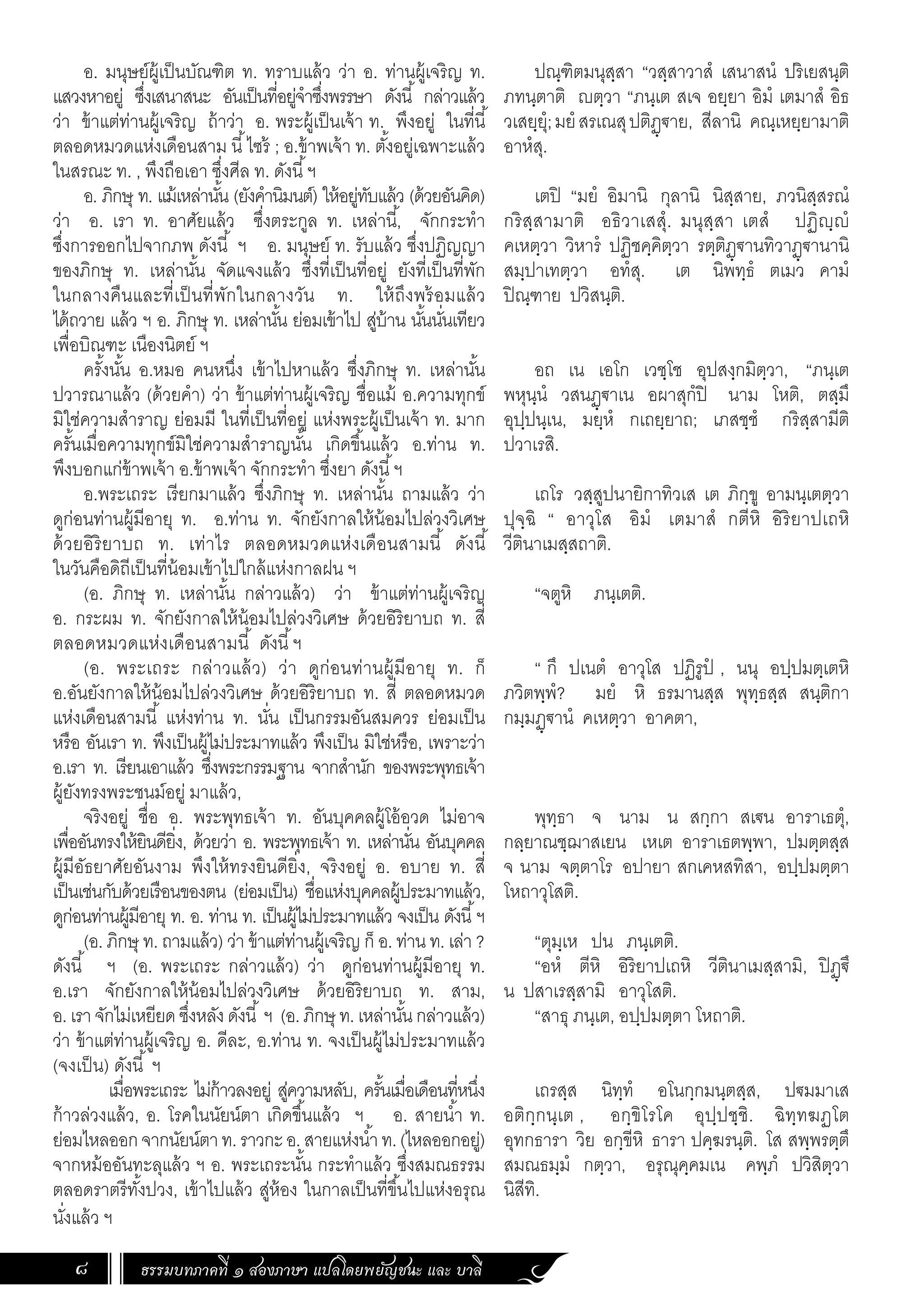 ธรรมบทภาคที่ ๑ สองภาษา แปลโดยพยัญชนะ และ บาลี
8
ปณฺฑิตมนุสฺสา “วสฺสาวาสํ เสนาสนํ ปริเยสนฺติ
ภทนฺตาติ ญตฺวา “ภนฺเต สเจ อยฺยา อิมํ เตมาสํ อิธ
วเสยฺยุํ;มยํสรเณสุปติฏฺ€าย, สีลานิ คณฺเหยฺยามาติ
อาหํสุ.
เตปิ “มยํ อิมานิ กุลานิ นิสฺสาย, ภวนิสฺสรณํ
กริสฺสามาติ อธิวาเสสุํ. มนุสฺสา เตสํ ปฏิญฺญํ
คเหตฺวา วิหารํ ปฏิชคฺคิตฺวา รตฺติฏฺ€านทิวาฏฺ€านานิ
สมฺปาเทตฺวา อทํสุ. เต นิพทฺธํ ตเมว คามํ
ปิณฺฑาย ปวิสนฺติ.
อถ เน เอโก เวชฺโช อุปสงฺกมิตฺวา, “ภนฺเต
พหุนฺนํ วสนฏฺฐาเน อผาสุกํปิ นาม โหติ, ตสฺมึ
อุปฺปนฺเน, มยฺหํ กเถยฺยาถ; เภสชฺชํ กริสฺสามีติ
ปวาเรสิ.
เถโร วสฺสูปนายิกาทิวเส เต ภิกฺขู อามนฺเตตฺวา
ปุจฺฉิ “ อาวุโส อิมํ เตมาสํ กตีหิ อิริยาปเถหิ
วีตินาเมสฺสถาติ.
“จตูหิ ภนฺเตติ.
“ กึ ปเนตํ อาวุโส ปฏิรูปํ , นนุ อปฺปมตฺเตหิ
ภวิตพฺพํ? มยํ หิ ธรมานสฺส พุทฺธสฺส สนฺติกา
กมฺมฏฺ€านํ คเหตฺวา อาคตา,
พุทฺธา จ นาม น สกฺกา สเ€น อาราเธตุํ,
กลฺยาณชฺฌาสเยน เหเต อาราเธตพฺพา, ปมตฺตสฺส
จ นาม จตฺตาโร อปายา สกเคหสทิสา, อปฺปมตฺตา
โหถาวุโสติ.
“ตุมฺเห ปน ภนฺเตติ.
“อหํ ตีหิ อิริยาปเถหิ วีตินาเมสฺสามิ, ปิฏฺฐึ
น ปสาเรสฺสามิ อาวุโสติ.
“สาธุ ภนฺเต, อปฺปมตฺตา โหถาติ.
เถรสฺส นิทฺทํ อโนกฺกมนฺตสฺส, ปฐมมาเส
อติกฺกนฺเต , อกฺขิโรโค อุปฺปชฺชิ. ฉิทฺทฆฏโต
อุทกธารา วิย อกฺขีหิ ธารา ปคฺฆรนฺติ. โส สพฺพรตฺตึ
สมณธมฺมํ กตฺวา, อรุณุคฺคมเน คพฺภํ ปวิสิตฺวา
นิสีทิ.
อ. มนุษย์ผู้เป็นบัณฑิต ท. ทราบแล้ว ว่า อ. ท่านผู้เจริญ ท.
แสวงหาอยู่ ซึ่งเสนาสนะ อันเป็นที่อยู่จ�ำซึ่งพรรษา ดังนี้ กล่าวแล้ว
ว่า ข้าแต่ท่านผู้เจริญ ถ้าว่า อ. พระผู้เป็นเจ้า ท. พึงอยู่ ในที่นี้
ตลอดหมวดแห่งเดือนสาม นี้ไซร้ ; อ.ข้าพเจ้า ท. ตั้งอยู่เฉพาะแล้ว
ในสรณะ ท. , พึงถือเอา ซึ่งศีล ท. ดังนี้ฯ
อ. ภิกษุ ท. แม้เหล่านั้น (ยังค�ำนิมนต์) ให้อยู่ทับแล้ว (ด้วยอันคิด)
ว่า อ. เรา ท. อาศัยแล้ว ซึ่งตระกูล ท. เหล่านี้, จักกระท�ำ
ซึ่งการออกไปจากภพ ดังนี้ ฯ อ. มนุษย์ ท. รับแล้ว ซึ่งปฏิญญา
ของภิกษุ ท. เหล่านั้น จัดแจงแล้ว ซึ่งที่เป็นที่อยู่ ยังที่เป็นที่พัก
ในกลางคืนและที่เป็นที่พักในกลางวัน ท. ให้ถึงพร้อมแล้ว
ได้ถวาย แล้ว ฯ อ. ภิกษุ ท. เหล่านั้น ย่อมเข้าไป สู่บ้าน นั้นนั่นเทียว
เพื่อบิณฑะ เนืองนิตย์ ฯ
ครั้งนั้น อ.หมอ คนหนึ่ง เข้าไปหาแล้ว ซึ่งภิกษุ ท. เหล่านั้น
ปวารณาแล้ว (ด้วยค�ำ) ว่า ข้าแต่ท่านผู้เจริญ ชื่อแม้ อ.ความทุกข์
มิใช่ความส�ำราญ ย่อมมี ในที่เป็นที่อยู่ แห่งพระผู้เป็นเจ้า ท. มาก
ครั้นเมื่อความทุกข์มิใช่ความส�ำราญนั้น เกิดขึ้นแล้ว อ.ท่าน ท.
พึงบอกแก่ข้าพเจ้า อ.ข้าพเจ้า จักกระท�ำ ซึ่งยา ดังนี้ฯ
อ.พระเถระ เรียกมาแล้ว ซึ่งภิกษุ ท. เหล่านั้น ถามแล้ว ว่า
ดูก่อนท่านผู้มีอายุ ท. อ.ท่าน ท. จักยังกาลให้น้อมไปล่วงวิเศษ
ด้วยอิริยาบถ ท. เท่าไร ตลอดหมวดแห่งเดือนสามนี้ ดังนี้
ในวันคือดิถีเป็นที่น้อมเข้าไปใกล้แห่งกาลฝน ฯ
(อ. ภิกษุ ท. เหล่านั้น กล่าวแล้ว) ว่า ข้าแต่ท่านผู้เจริญ
อ. กระผม ท. จักยังกาลให้น้อมไปล่วงวิเศษ ด้วยอิริยาบถ ท. สี่
ตลอดหมวดแห่งเดือนสามนี้ ดังนี้ฯ
(อ. พระเถระ กล่าวแล้ว) ว่า ดูก่อนท่านผู้มีอายุ ท. ก็
อ.อันยังกาลให้น้อมไปล่วงวิเศษ ด้วยอิริยาบถ ท. สี่ ตลอดหมวด
แห่งเดือนสามนี้ แห่งท่าน ท. นั่น เป็นกรรมอันสมควร ย่อมเป็น
หรือ อันเรา ท. พึงเป็นผู้ไม่ประมาทแล้ว พึงเป็น มิใช่หรือ, เพราะว่า
อ.เรา ท. เรียนเอาแล้ว ซึ่งพระกรรมฐาน จากส�ำนัก ของพระพุทธเจ้า
ผู้ยังทรงพระชนม์อยู่ มาแล้ว,
จริงอยู่ ชื่อ อ. พระพุทธเจ้า ท. อันบุคคลผู้โอ้อวด ไม่อาจ
เพื่ออันทรงให้ยินดียิ่ง, ด้วยว่า อ. พระพุทธเจ้า ท. เหล่านั่น อันบุคคล
ผู้มีอัธยาศัยอันงาม พึงให้ทรงยินดียิ่ง, จริงอยู่ อ. อบาย ท. สี่
เป็นเช่นกับด้วยเรือนของตน (ย่อมเป็น) ชื่อแห่งบุคคลผู้ประมาทแล้ว,
ดูก่อนท่านผู้มีอายุ ท. อ. ท่าน ท. เป็นผู้ไม่ประมาทแล้ว จงเป็น ดังนี้ฯ
(อ. ภิกษุ ท. ถามแล้ว) ว่า ข้าแต่ท่านผู้เจริญ ก็ อ. ท่าน ท. เล่า ?
ดังนี้ ฯ (อ. พระเถระ กล่าวแล้ว) ว่า ดูก่อนท่านผู้มีอายุ ท.
อ.เรา จักยังกาลให้น้อมไปล่วงวิเศษ ด้วยอิริยาบถ ท. สาม,
อ. เรา จักไม่เหยียด ซึ่งหลัง ดังนี้ ฯ (อ. ภิกษุ ท. เหล่านั้น กล่าวแล้ว)
ว่า ข้าแต่ท่านผู้เจริญ อ. ดีละ, อ.ท่าน ท. จงเป็นผู้ไม่ประมาทแล้ว
(จงเป็น) ดังนี้ ฯ
	 เมื่อพระเถระ ไม่ก้าวลงอยู่ สู่ความหลับ, ครั้นเมื่อเดือนที่หนึ่ง
ก้าวล่วงแล้ว, อ. โรคในนัยน์ตา เกิดขึ้นแล้ว ฯ อ. สายน�้ำ ท.
ย่อมไหลออกจากนัยน์ตาท.ราวกะอ.สายแห่งน�้ำท.(ไหลออกอยู่)
จากหม้ออันทะลุแล้ว ฯ อ. พระเถระนั้น กระท�ำแล้ว ซึ่งสมณธรรม
ตลอดราตรีทั้งปวง, เข้าไปแล้ว สู่ห้อง ในกาลเป็นที่ขึ้นไปแห่งอรุณ
นั่งแล้ว ฯ
 