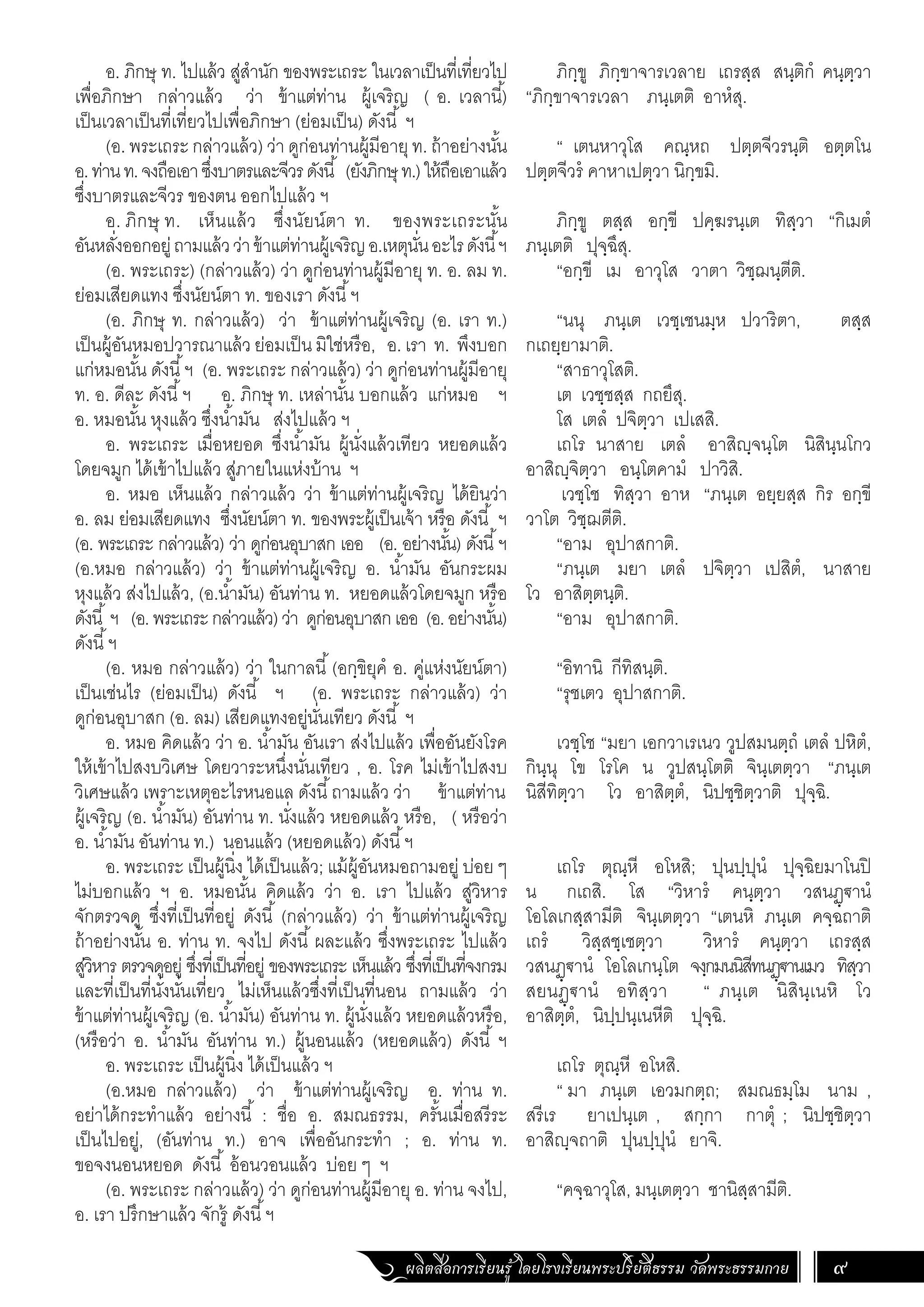ผลิตสื่อการเรียนรู้ โดยโรงเรียนพระปริยัติธรรม วัดพระธรรมกาย 9
ภิกฺขู ภิกฺขาจารเวลาย เถรสฺส สนฺติกํ คนฺตฺวา
“ภิกฺขาจารเวลา ภนฺเตติ อาหํสุ.
“ เตนหาวุโส คณฺหถ ปตฺตจีวรนฺติ อตฺตโน
ปตฺตจีวรํ คาหาเปตฺวา นิกฺขมิ.
ภิกฺขู ตสฺส อกฺขี ปคฺฆรนฺเต ทิสฺวา “กิเมตํ
ภนฺเตติ ปุจฺฉึสุ.
“อกฺขี เม อาวุโส วาตา วิชฺฌนฺตีติ.
“นนุ ภนฺเต เวชฺเชนมฺห ปวาริตา, ตสฺส
กเถยฺยามาติ.
“สาธาวุโสติ.
เต เวชฺชสฺส กถยึสุ.
โส เตลํ ปจิตฺวา เปเสสิ.
เถโร นาสาย เตลํ อาสิญฺจนฺโต นิสินฺนโกว
อาสิญฺจิตฺวา อนฺโตคามํ ปาวิสิ.
เวชฺโช ทิสฺวา อาห “ภนฺเต อยฺยสฺส กิร อกฺขี
วาโต วิชฺฌตีติ.
“อาม อุปาสกาติ.
“ภนฺเต มยา เตลํ ปจิตฺวา เปสิตํ, นาสาย
โว อาสิตฺตนฺติ.
“อาม อุปาสกาติ.
“อิทานิ กีทิสนฺติ.
“รุชเตว อุปาสกาติ.
เวชฺโช “มยา เอกวาเรเนว วูปสมนตฺถํ เตลํ ปหิตํ,
กินฺนุ โข โรโค น วูปสนฺโตติ จินฺเตตฺวา “ภนฺเต
นิสีทิตฺวา โว อาสิตฺตํ, นิปชฺชิตฺวาติ ปุจฺฉิ.
เถโร ตุณฺหี อโหสิ; ปุนปฺปุนํ ปุจฺฉิยมาโนปิ
น กเถสิ. โส “วิหารํ คนฺตฺวา วสนฏฺ€านํ
โอโลเกสฺสามีติ จินฺเตตฺวา “เตนหิ ภนฺเต คจฺฉถาติ
เถรํ วิสฺสชฺเชตฺวา วิหารํ คนฺตฺวา เถรสฺส
วสนฏฺ€านํ โอโลเกนฺโต จงฺกมนนิสีทนฏฺ€านเมว ทิสฺวา
สยนฏฺ€านํ อทิสฺวา “ ภนฺเต นิสินฺเนหิ โว
อาสิตฺตํ, นิปฺปนฺเนหีติ ปุจฺฉิ.
เถโร ตุณฺหี อโหสิ.
“ มา ภนฺเต เอวมกตฺถ; สมณธมฺโม นาม ,
สรีเร ยาเปนฺเต , สกฺกา กาตุํ ; นิปชฺชิตฺวา
อาสิญฺจถาติ ปุนปฺปุนํ ยาจิ.
“คจฺฉาวุโส, มนฺเตตฺวา ชานิสฺสามีติ.
อ. ภิกษุ ท. ไปแล้ว สู่ส�ำนัก ของพระเถระ ในเวลาเป็นที่เที่ยวไป
เพื่อภิกษา กล่าวแล้ว ว่า ข้าแต่ท่าน ผู้เจริญ ( อ. เวลานี้)
เป็นเวลาเป็นที่เที่ยวไปเพื่อภิกษา (ย่อมเป็น) ดังนี้ ฯ
(อ. พระเถระ กล่าวแล้ว) ว่า ดูก่อนท่านผู้มีอายุท. ถ้าอย่างนั้น
อ.ท่านท.จงถือเอาซึ่งบาตรและจีวรดังนี้ (ยังภิกษุท.)ให้ถือเอาแล้ว
ซึ่งบาตรและจีวร ของตน ออกไปแล้ว ฯ
อ. ภิกษุ ท. เห็นแล้ว ซึ่งนัยน์ตา ท. ของพระเถระนั้น
อันหลั่งออกอยู่ถามแล้วว่าข้าแต่ท่านผู้เจริญอ.เหตุนั่นอะไรดังนี้ฯ
(อ. พระเถระ) (กล่าวแล้ว) ว่า ดูก่อนท่านผู้มีอายุ ท. อ. ลม ท.
ย่อมเสียดแทง ซึ่งนัยน์ตา ท. ของเรา ดังนี้ฯ
(อ. ภิกษุ ท. กล่าวแล้ว) ว่า ข้าแต่ท่านผู้เจริญ (อ. เรา ท.)
เป็นผู้อันหมอปวารณาแล้ว ย่อมเป็น มิใช่หรือ, อ. เรา ท. พึงบอก
แก่หมอนั้น ดังนี้ฯ (อ. พระเถระ กล่าวแล้ว) ว่า ดูก่อนท่านผู้มีอายุ
ท. อ. ดีละ ดังนี้ฯ อ. ภิกษุ ท. เหล่านั้น บอกแล้ว แก่หมอ ฯ
อ. หมอนั้น หุงแล้ว ซึ่งน�้ำมัน ส่งไปแล้ว ฯ
อ. พระเถระ เมื่อหยอด ซึ่งน�้ำมัน ผู้นั่งแล้วเทียว หยอดแล้ว
โดยจมูก ได้เข้าไปแล้ว สู่ภายในแห่งบ้าน ฯ
อ. หมอ เห็นแล้ว กล่าวแล้ว ว่า ข้าแต่ท่านผู้เจริญ ได้ยินว่า
อ. ลม ย่อมเสียดแทง ซึ่งนัยน์ตา ท. ของพระผู้เป็นเจ้า หรือ ดังนี้ ฯ
(อ. พระเถระ กล่าวแล้ว) ว่า ดูก่อนอุบาสก เออ (อ. อย่างนั้น) ดังนี้ฯ
(อ.หมอ กล่าวแล้ว) ว่า ข้าแต่ท่านผู้เจริญ อ. น�้ำมัน อันกระผม
หุงแล้ว ส่งไปแล้ว, (อ.น�้ำมัน) อันท่าน ท. หยอดแล้วโดยจมูก หรือ
ดังนี้ ฯ (อ.พระเถระกล่าวแล้ว)ว่า ดูก่อนอุบาสกเออ (อ.อย่างนั้น)
ดังนี้ฯ
(อ. หมอ กล่าวแล้ว) ว่า ในกาลนี้(อกฺขิยุคํ อ. คู่แห่งนัยน์ตา)
เป็นเช่นไร (ย่อมเป็น) ดังนี้ ฯ (อ. พระเถระ กล่าวแล้ว) ว่า
ดูก่อนอุบาสก (อ. ลม) เสียดแทงอยู่นั่นเทียว ดังนี้ ฯ
อ. หมอ คิดแล้ว ว่า อ. น�้ำมัน อันเรา ส่งไปแล้ว เพื่ออันยังโรค
ให้เข้าไปสงบวิเศษ โดยวาระหนึ่งนั่นเทียว , อ. โรค ไม่เข้าไปสงบ
วิเศษแล้ว เพราะเหตุอะไรหนอแล ดังนี้ถามแล้ว ว่า ข้าแต่ท่าน
ผู้เจริญ (อ. น�้ำมัน) อันท่าน ท. นั่งแล้ว หยอดแล้ว หรือ, ( หรือว่า
อ. น�้ำมัน อันท่าน ท.) นอนแล้ว (หยอดแล้ว) ดังนี้ฯ
อ. พระเถระ เป็นผู้นิ่ง ได้เป็นแล้ว; แม้ผู้อันหมอถามอยู่ บ่อย ๆ
ไม่บอกแล้ว ฯ อ. หมอนั้น คิดแล้ว ว่า อ. เรา ไปแล้ว สู่วิหาร
จักตรวจดู ซึ่งที่เป็นที่อยู่ ดังนี้ (กล่าวแล้ว) ว่า ข้าแต่ท่านผู้เจริญ
ถ้าอย่างนั้น อ. ท่าน ท. จงไป ดังนี้ ผละแล้ว ซึ่งพระเถระ ไปแล้ว
สู่วิหาร ตรวจดูอยู่ ซึ่งที่เป็นที่อยู่ ของพระเถระ เห็นแล้ว ซึ่งที่เป็นที่จงกรม
และที่เป็นที่นั่งนั่นเที่ยว ไม่เห็นแล้วซึ่งที่เป็นที่นอน ถามแล้ว ว่า
ข้าแต่ท่านผู้เจริญ (อ. น�้ำมัน) อันท่าน ท. ผู้นั่งแล้ว หยอดแล้วหรือ,
(หรือว่า อ. น�้ำมัน อันท่าน ท.) ผู้นอนแล้ว (หยอดแล้ว) ดังนี้ ฯ
อ. พระเถระ เป็นผู้นิ่ง ได้เป็นแล้ว ฯ
(อ.หมอ กล่าวแล้ว) ว่า ข้าแต่ท่านผู้เจริญ อ. ท่าน ท.
อย่าได้กระท�ำแล้ว อย่างนี้ : ชื่อ อ. สมณธรรม, ครั้นเมื่อสรีระ
เป็นไปอยู่, (อันท่าน ท.) อาจ เพื่ออันกระท�ำ ; อ. ท่าน ท.
ขอจงนอนหยอด ดังนี้ อ้อนวอนแล้ว บ่อย ๆ ฯ
(อ. พระเถระ กล่าวแล้ว) ว่า ดูก่อนท่านผู้มีอายุ อ. ท่าน จงไป,
อ. เรา ปรึกษาแล้ว จักรู้ ดังนี้ฯ
 