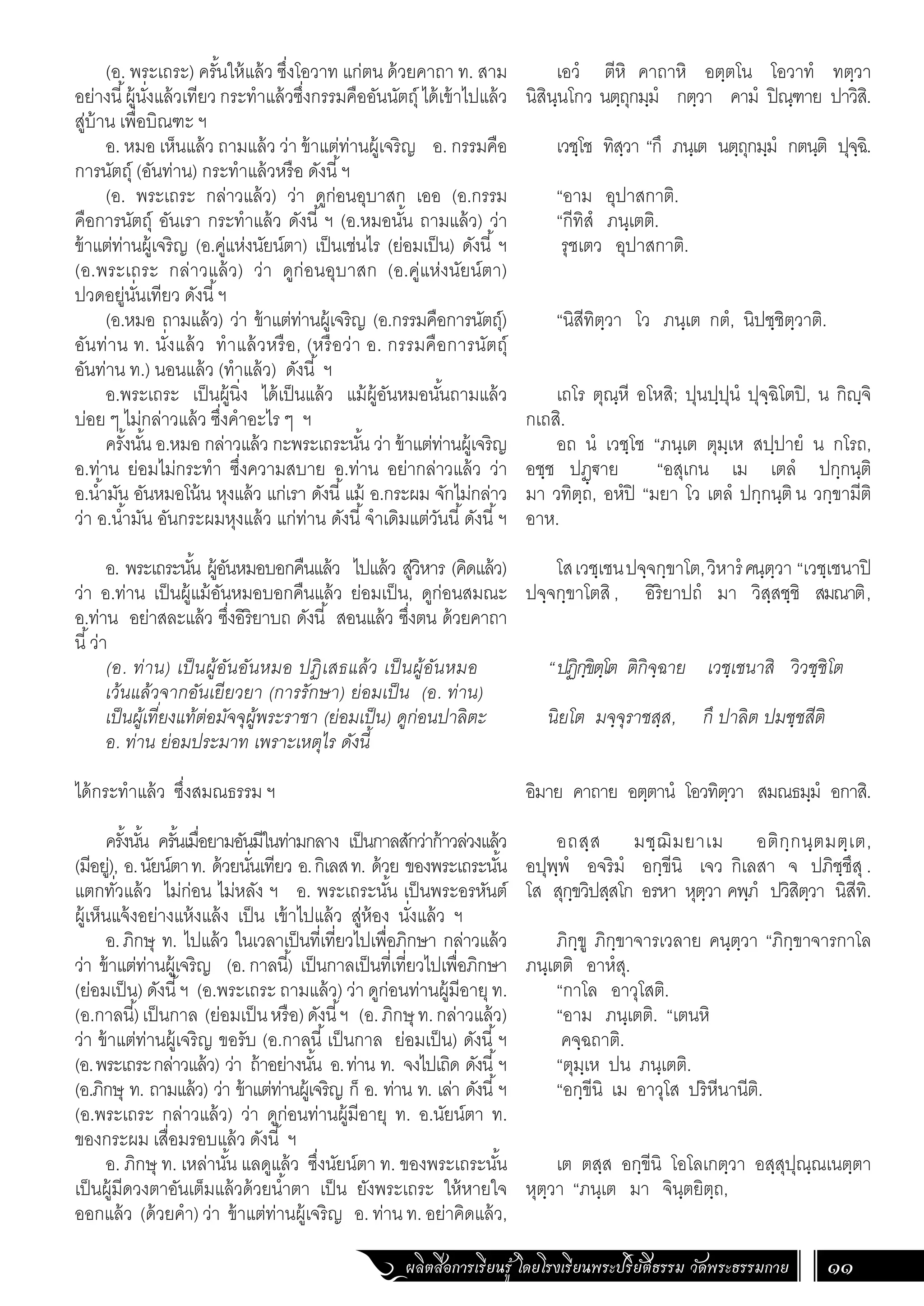 ผลิตสื่อการเรียนรู้ โดยโรงเรียนพระปริยัติธรรม วัดพระธรรมกาย 11
เอวํ ตีหิ คาถาหิ อตฺตโน โอวาทํ ทตฺวา
นิสินฺนโกว นตฺถุกมฺมํ กตฺวา คามํ ปิณฺฑาย ปาวิสิ.
เวชฺโช ทิสฺวา “กึ ภนฺเต นตฺถุกมฺมํ กตนฺติ ปุจฺฉิ.
“อาม อุปาสกาติ.
“กีทิสํ ภนฺเตติ.
รุชเตว อุปาสกาติ.
“นิสีทิตฺวา โว ภนฺเต กตํ, นิปชฺชิตฺวาติ.
เถโร ตุณฺหี อโหสิ; ปุนปฺปุนํ ปุจฺฉิโตปิ, น กิญฺจิ
กเถสิ.
อถ นํ เวชฺโช “ภนฺเต ตุมฺเห สปฺปายํ น กโรถ,
อชฺช ปฏฺ€าย “อสุเกน เม เตลํ ปกฺกนฺติ
มา วทิตฺถ, อหํปิ “มยา โว เตลํ ปกฺกนฺติน วกฺขามีติ
อาห.
โสเวชฺเชนปจฺจกฺขาโต,วิหารํคนฺตฺวา “เวชฺเชนาปิ
ปจฺจกฺขาโตสิ , อิริยาปถํ มา วิสฺสชฺชิ สมณาติ,
“ปฏิกฺขิตฺโต ติกิจฺฉาย เวชฺเชนาสิ วิวชฺชิโต
นิยโต มจฺจุราชสฺส, กึ ปาลิต ปมชฺชสีติ
อิมาย คาถาย อตฺตานํ โอวทิตฺวา สมณธมฺมํ อกาสิ.
อถสฺส มชฺฌิมยาเม อติกฺกนฺตมตฺเต,
อปุพฺพํ อจริมํ อกฺขีนิ เจว กิเลสา จ ปภิชฺชึสุ .
โส สุกฺขวิปสฺสโก อรหา หุตฺวา คพฺภํ ปวิสิตฺวา นิสีทิ.
ภิกฺขู ภิกฺขาจารเวลาย คนฺตฺวา “ภิกฺขาจารกาโล
ภนฺเตติ อาหํสุ.
“กาโล อาวุโสติ.
“อาม ภนฺเตติ. “เตนหิ
คจฺฉถาติ.
“ตุมฺเห ปน ภนฺเตติ.
“อกฺขีนิ เม อาวุโส ปริหีนานีติ.
เต ตสฺส อกฺขีนิ โอโลเกตฺวา อสฺสุปุณฺณเนตฺตา
หุตฺวา “ภนฺเต มา จินฺตยิตฺถ,
(อ. พระเถระ) ครั้นให้แล้ว ซึ่งโอวาท แก่ตน ด้วยคาถา ท. สาม
อย่างนี้ผู้นั่งแล้วเทียว กระท�ำแล้วซึ่งกรรมคืออันนัตถุ์ ได้เข้าไปแล้ว
สู่บ้าน เพื่อบิณฑะ ฯ
อ. หมอ เห็นแล้ว ถามแล้ว ว่า ข้าแต่ท่านผู้เจริญ อ. กรรมคือ
การนัตถุ์ (อันท่าน) กระท�ำแล้วหรือ ดังนี้ฯ
(อ. พระเถระ กล่าวแล้ว) ว่า ดูก่อนอุบาสก เออ (อ.กรรม
คือการนัตถุ์ อันเรา กระท�ำแล้ว ดังนี้ ฯ (อ.หมอนั้น ถามแล้ว) ว่า
ข้าแต่ท่านผู้เจริญ (อ.คู่แห่งนัยน์ตา) เป็นเช่นไร (ย่อมเป็น) ดังนี้ ฯ
(อ.พระเถระ กล่าวแล้ว) ว่า ดูก่อนอุบาสก (อ.คู่แห่งนัยน์ตา)
ปวดอยู่นั่นเทียว ดังนี้ฯ
(อ.หมอ ถามแล้ว) ว่า ข้าแต่ท่านผู้เจริญ (อ.กรรมคือการนัตถุ์)
อันท่าน ท. นั่งแล้ว ท�ำแล้วหรือ, (หรือว่า อ. กรรมคือการนัตถุ์
อันท่าน ท.) นอนแล้ว (ท�ำแล้ว) ดังนี้ ฯ
อ.พระเถระ เป็นผู้นิ่ง ได้เป็นแล้ว แม้ผู้อันหมอนั้นถามแล้ว
บ่อย ๆ ไม่กล่าวแล้ว ซึ่งค�ำอะไร ๆ ฯ
ครั้งนั้น อ.หมอ กล่าวแล้ว กะพระเถระนั้น ว่า ข้าแต่ท่านผู้เจริญ
อ.ท่าน ย่อมไม่กระท�ำ ซึ่งความสบาย อ.ท่าน อย่ากล่าวแล้ว ว่า
อ.น�้ำมัน อันหมอโน้น หุงแล้ว แก่เรา ดังนี้แม้ อ.กระผม จักไม่กล่าว
ว่า อ.น�้ำมัน อันกระผมหุงแล้ว แก่ท่าน ดังนี้จ�ำเดิมแต่วันนี้ดังนี้ฯ
อ. พระเถระนั้น ผู้อันหมอบอกคืนแล้ว ไปแล้ว สู่วิหาร (คิดแล้ว)
ว่า อ.ท่าน เป็นผู้แม้อันหมอบอกคืนแล้ว ย่อมเป็น, ดูก่อนสมณะ
อ.ท่าน อย่าสละแล้ว ซึ่งอิริยาบถ ดังนี้ สอนแล้ว ซึ่งตน ด้วยคาถา
นี้ว่า
(อ. ท่าน) เป็นผู้อันอันหมอ ปฏิเสธแล้ว เป็นผู้อันหมอ
เว้นแล้วจากอันเยียวยา (การรักษา) ย่อมเป็น (อ. ท่าน)
เป็นผู้เที่ยงแท้ต่อมัจจุผู้พระราชา (ย่อมเป็น) ดูก่อนปาลิตะ
อ. ท่าน ย่อมประมาท เพราะเหตุไร ดังนี้
ได้กระท�ำแล้ว ซึ่งสมณธรรม ฯ
ครั้งนั้น ครั้นเมื่อยามอันมีในท่ามกลาง เป็นกาลสักว่าก้าวล่วงแล้ว
(มีอยู่), อ.นัยน์ตาท. ด้วยนั่นเทียว อ.กิเลสท. ด้วย ของพระเถระนั้น
แตกทั่วแล้ว ไม่ก่อน ไม่หลัง ฯ อ. พระเถระนั้น เป็นพระอรหันต์
ผู้เห็นแจ้งอย่างแห้งแล้ง เป็น เข้าไปแล้ว สู่ห้อง นั่งแล้ว ฯ
อ.ภิกษุ ท. ไปแล้ว ในเวลาเป็นที่เที่ยวไปเพื่อภิกษา กล่าวแล้ว
ว่า ข้าแต่ท่านผู้เจริญ (อ.กาลนี้) เป็นกาลเป็นที่เที่ยวไปเพื่อภิกษา
(ย่อมเป็น) ดังนี้ฯ (อ.พระเถระ ถามแล้ว) ว่า ดูก่อนท่านผู้มีอายุท.
(อ.กาลนี้)เป็นกาล (ย่อมเป็นหรือ)ดังนี้ฯ (อ.ภิกษุ ท.กล่าวแล้ว)
ว่า ข้าแต่ท่านผู้เจริญ ขอรับ (อ.กาลนี้เป็นกาล ย่อมเป็น) ดังนี้ฯ
(อ.พระเถระกล่าวแล้ว) ว่า ถ้าอย่างนั้น อ.ท่าน ท. จงไปเถิด ดังนี้ฯ
(อ.ภิกษุ ท. ถามแล้ว) ว่า ข้าแต่ท่านผู้เจริญ ก็ อ. ท่าน ท. เล่า ดังนี้ฯ
(อ.พระเถระ กล่าวแล้ว) ว่า ดูก่อนท่านผู้มีอายุ ท. อ.นัยน์ตา ท.
ของกระผม เสื่อมรอบแล้ว ดังนี้ ฯ
อ. ภิกษุ ท. เหล่านั้น แลดูแล้ว ซึ่งนัยน์ตา ท. ของพระเถระนั้น
เป็นผู้มีดวงตาอันเต็มแล้วด้วยน�้ำตา เป็น ยังพระเถระ ให้หายใจ
ออกแล้ว (ด้วยค�ำ) ว่า ข้าแต่ท่านผู้เจริญ อ. ท่าน ท. อย่าคิดแล้ว,
 