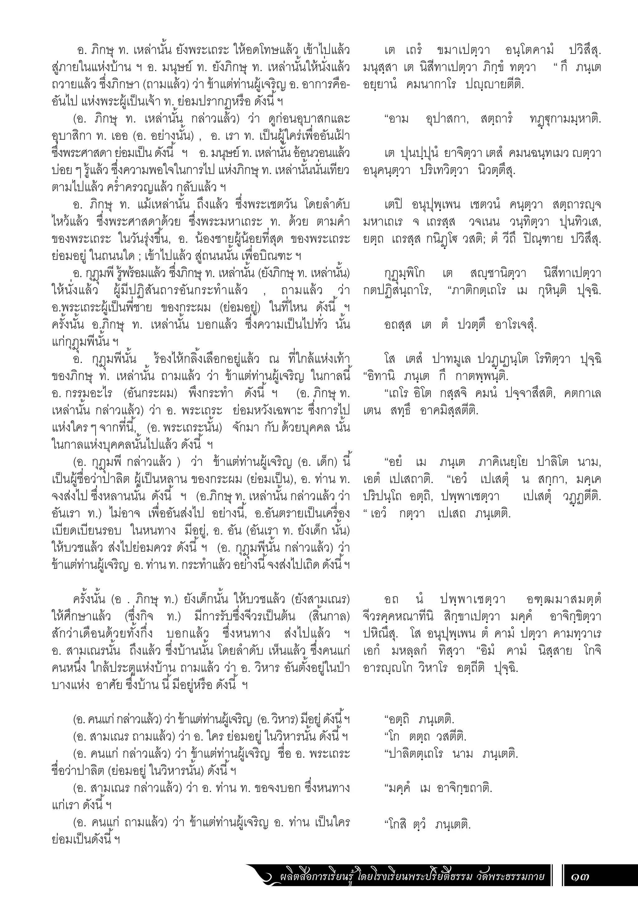 ผลิตสื่อการเรียนรู้ โดยโรงเรียนพระปริยัติธรรม วัดพระธรรมกาย 13
เต เถรํ ขมาเปตฺวา อนฺโตคามํ ปวิสึสุ.
มนุสฺสา เต นิสีทาเปตฺวา ภิกฺขํ ทตฺวา “ กึ ภนฺเต
อยฺยานํ คมนากาโร ปญฺญายตีติ.
“อาม อุปาสกา, สตฺถารํ ทฏฺ€ุกามมฺหาติ.
เต ปุนปฺปุนํ ยาจิตฺวา เตสํ คมนฉนฺทเมว ญตฺวา
อนุคนฺตฺวา ปริเทวิตฺวา นิวตฺตึสุ.
เตปิ อนุปุพฺเพน เชตวนํ คนฺตฺวา สตฺถารญฺจ
มหาเถเร จ เถรสฺส วจเนน วนฺทิตฺวา ปุนทิวเส,
ยตฺถ เถรสฺส กนิฏฺโ€ วสติ; ตํ วีถึ ปิณฺฑาย ปวิสึสุ.
กุฏุมฺพิโก เต สญฺชานิตฺวา นิสีทาเปตฺวา
กตปฏิสนฺถาโร, “ภาติกตฺเถโร เม กุหินฺติ ปุจฺฉิ.
อถสฺส เต ตํ ปวตฺตึ อาโรเจสุํ.
โส เตสํ ปาทมูเล ปวฏฺเฏนฺโต โรทิตฺวา ปุจฺฉิ
“อิทานิ ภนฺเต กึ กาตพฺพนฺติ.
“เถโร อิโต กสฺสจิ คมนํ ปจฺจาสึสติ, คตกาเล
เตน สทฺธึ อาคมิสฺสตีติ.
“อยํ เม ภนฺเต ภาคิเนยฺโย ปาลิโต นาม,
เอตํ เปเสถาติ. “เอวํ เปเสตุํ น สกฺกา, มคฺเค
ปริปนฺโถ อตฺถิ, ปพฺพาเชตฺวา เปเสตุํ วฏฺฏตีติ.
“ เอวํ กตฺวา เปเสถ ภนฺเตติ.
อถ นํ ปพฺพาเชตฺวา อฑฺฒมาสมตฺตํ
จีวรคฺคหณาทีนิ สิกฺขาเปตฺวา มคฺคํ อาจิกฺขิตฺวา
ปหิณึสุ. โส อนุปุพฺเพน ตํ คามํ ปตฺวา คามทฺวาเร
เอกํ มหลฺลกํ ทิสฺวา “อิมํ คามํ นิสฺสาย โกจิ
อารญฺญโก วิหาโร อตฺถีติ ปุจฺฉิ.
“อตฺถิ ภนฺเตติ.
“โก ตตฺถ วสตีติ.
“ปาลิตตฺเถโร นาม ภนฺเตติ.
“มคฺคํ เม อาจิกฺขถาติ.
“โกสิ ตฺวํ ภนฺเตติ.
อ. ภิกษุ ท. เหล่านั้น ยังพระเถระ ให้อดโทษแล้ว เข้าไปแล้ว
สู่ภายในแห่งบ้าน ฯ อ. มนุษย์ ท. ยังภิกษุ ท. เหล่านั้นให้นั่งแล้ว
ถวายแล้ว ซึ่งภิกษา (ถามแล้ว) ว่า ข้าแต่ท่านผู้เจริญ อ. อาการคือ-
อันไป แห่งพระผู้เป็นเจ้า ท. ย่อมปรากฏหรือ ดังนี้ฯ
(อ. ภิกษุ ท. เหล่านั้น กล่าวแล้ว) ว่า ดูก่อนอุบาสกและ
อุบาสิกา ท. เออ (อ. อย่างนั้น) , อ. เรา ท. เป็นผู้ใคร่เพื่ออันเฝ
้ า
ซึ่งพระศาสดาย่อมเป็นดังนี้ ฯ อ.มนุษย์ ท.เหล่านั้นอ้อนวอนแล้ว
บ่อย ๆ รู้แล้ว ซึ่งความพอใจในการไป แห่งภิกษุ ท. เหล่านั้นนั่นเทียว
ตามไปแล้ว คร�่ำครวญแล้ว กลับแล้ว ฯ
อ. ภิกษุ ท. แม้เหล่านั้น ถึงแล้ว ซึ่งพระเชตวัน โดยล�ำดับ
ไหว้แล้ว ซึ่งพระศาสดาด้วย ซึ่งพระมหาเถระ ท. ด้วย ตามค�ำ
ของพระเถระ ในวันรุ่งขึ้น, อ. น้องชายผู้น้อยที่สุด ของพระเถระ
ย่อมอยู่ ในถนนใด ; เข้าไปแล้ว สู่ถนนนั้น เพื่อบิณฑะ ฯ
อ. กุฎุมพี รู้พร้อมแล้ว ซึ่งภิกษุ ท. เหล่านั้น (ยังภิกษุ ท. เหล่านั้น)
ให้นั่งแล้ว ผู้มีปฏิสันถารอันกระท�ำแล้ว , ถามแล้ว ว่า
อ.พระเถระผู้เป็นพี่ชาย ของกระผม (ย่อมอยู่) ในที่ไหน ดังนี้ ฯ
ครั้งนั้น อ.ภิกษุ ท. เหล่านั้น บอกแล้ว ซึ่งความเป็นไปทั่ว นั้น
แก่กุฎุมพีนั้น ฯ
อ. กุฎุมพีนั้น ร้องไห้กลิ้งเลือกอยู่แล้ว ณ ที่ใกล้แห่งเท้า
ของภิกษุ ท. เหล่านั้น ถามแล้ว ว่า ข้าแต่ท่านผู้เจริญ ในกาลนี้
อ. กรรมอะไร (อันกระผม) พึงกระท�ำ ดังนี้ ฯ (อ. ภิกษุ ท.
เหล่านั้น กล่าวแล้ว) ว่า อ. พระเถระ ย่อมหวังเฉพาะ ซึ่งการไป
แห่งใครๆจากที่นี้, (อ.พระเถระนั้น) จักมา กับด้วยบุคคล นั้น
ในกาลแห่งบุคคลนั้นไปแล้ว ดังนี้ ฯ
(อ. กุฎุมพี กล่าวแล้ว ) ว่า ข้าแต่ท่านผู้เจริญ (อ. เด็ก) นี้
เป็นผู้ชื่อว่าปาลิต ผู้เป็นหลาน ของกระผม (ย่อมเป็น), อ. ท่าน ท.
จงส่งไป ซึ่งหลานนั่น ดังนี้ ฯ (อ.ภิกษุ ท. เหล่านั้น กล่าวแล้ว ว่า
อันเรา ท.) ไม่อาจ เพื่ออันส่งไป อย่างนี้, อ.อันตรายเป็นเครื่อง
เบียดเบียนรอบ ในหนทาง มีอยู่, อ. อัน (อันเรา ท. ยังเด็ก นั้น)
ให้บวชแล้ว ส่งไปย่อมควร ดังนี้ ฯ (อ. กุฎุมพีนั้น กล่าวแล้ว) ว่า
ข้าแต่ท่านผู้เจริญ อ.ท่านท.กระท�ำแล้วอย่างนี้จงส่งไปเถิดดังนี้ฯ
ครั้งนั้น (อ . ภิกษุ ท.) ยังเด็กนั้น ให้บวชแล้ว (ยังสามเณร)
ให้ศึกษาแล้ว (ซึ่งกิจ ท.) มีการรับซึ่งจีวรเป็นต้น (สิ้นกาล)
สักว่าเดือนด้วยทั้งกึ่ง บอกแล้ว ซึ่งหนทาง ส่งไปแล้ว ฯ
อ. สามเณรนั้น ถึงแล้ว ซึ่งบ้านนั้น โดยล�ำดับ เห็นแล้ว ซึ่งคนแก่
คนหนึ่ง ใกล้ประตูแห่งบ้าน ถามแล้ว ว่า อ. วิหาร อันตั้งอยู่ในป่า
บางแห่ง อาศัย ซึ่งบ้าน นี้มีอยู่หรือ ดังนี้ ฯ
(อ.คนแก่กล่าวแล้ว)ว่าข้าแต่ท่านผู้เจริญ (อ.วิหาร)มีอยู่ดังนี้ฯ
(อ. สามเณร ถามแล้ว) ว่า อ. ใคร ย่อมอยู่ ในวิหารนั้น ดังนี้ฯ
(อ. คนแก่ กล่าวแล้ว) ว่า ข้าแต่ท่านผู้เจริญ ชื่อ อ. พระเถระ
ชื่อว่าปาลิต (ย่อมอยู่ ในวิหารนั้น) ดังนี้ฯ
(อ. สามเณร กล่าวแล้ว) ว่า อ. ท่าน ท. ขอจงบอก ซึ่งหนทาง
แก่เรา ดังนี้ฯ
(อ. คนแก่ ถามแล้ว) ว่า ข้าแต่ท่านผู้เจริญ อ. ท่าน เป็นใคร
ย่อมเป็นดังนี้ฯ
 