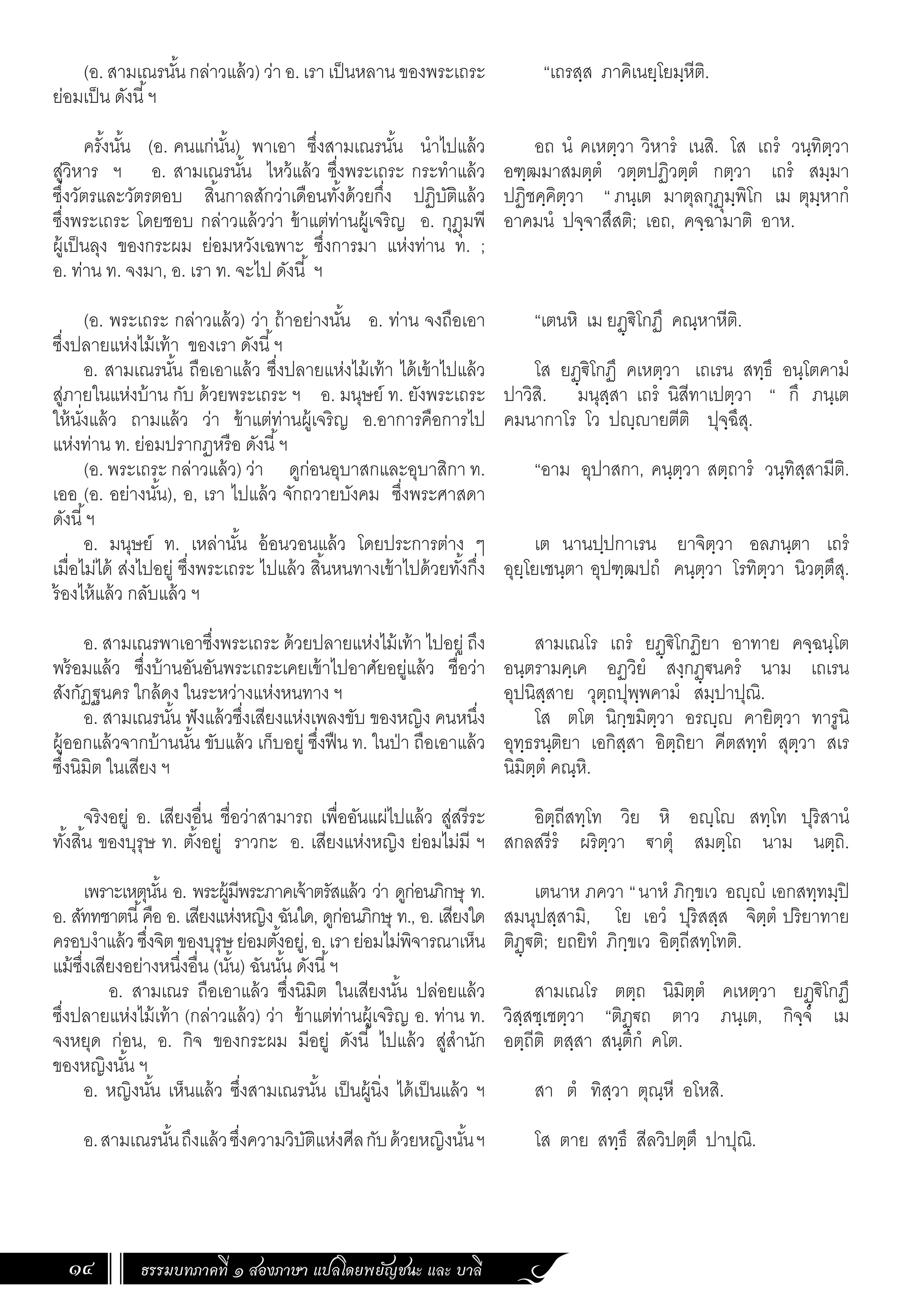 ธรรมบทภาคที่ ๑ สองภาษา แปลโดยพยัญชนะ และ บาลี
14
“เถรสฺส ภาคิเนยฺโยมฺหีติ.
อถ นํ คเหตฺวา วิหารํ เนสิ. โส เถรํ วนฺทิตฺวา
อฑฺฒมาสมตฺตํ วตฺตปฏิวตฺตํ กตฺวา เถรํ สมฺมา
ปฏิชคฺคิตฺวา “ ภนฺเต มาตุลกุฏุมฺพิโก เม ตุมฺหากํ
อาคมนํ ปจฺจาสึสติ; เอถ, คจฺฉามาติ อาห.
“เตนหิ เม ยฏฺ€ิโกฏึ คณฺหาหีติ.
โส ยฏฺ€ิโกฏึ คเหตฺวา เถเรน สทฺธึ อนฺโตคามํ
ปาวิสิ. มนุสฺสา เถรํ นิสีทาเปตฺวา “ กึ ภนฺเต
คมนากาโร โว ปญฺญายตีติ ปุจฺฉึสุ.
“อาม อุปาสกา, คนฺตฺวา สตฺถารํ วนฺทิสฺสามีติ.
เต นานปฺปกาเรน ยาจิตฺวา อลภนฺตา เถรํ
อุยฺโยเชนฺตา อุปฑฺฒปถํ คนฺตฺวา โรทิตฺวา นิวตฺตึสุ.
สามเณโร เถรํ ยฏฺ€ิโกฏิยา อาทาย คจฺฉนฺโต
อนฺตรามคฺเค อฏวิยํ สงฺกฏฺ€นครํ นาม เถเรน
อุปนิสฺสาย วุตฺถปุพฺพคามํ สมฺปาปุณิ.
โส ตโต นิกฺขมิตฺวา อรญฺญ คายิตฺวา ทารูนิ
อุทฺธรนฺติยา เอกิสฺสา อิตฺถิยา คีตสทฺทํ สุตฺวา สเร
นิมิตฺตํ คณฺหิ.
อิตฺถีสทฺโท วิย หิ อญฺโญ สทฺโท ปุริสานํ
สกลสรีรํ ผริตฺวา €าตุํ สมตฺโถ นาม นตฺถิ.
เตนาห ภควา “นาหํ ภิกฺขเว อญฺญํ เอกสทฺทมฺปิ
สมนุปสฺสามิ, โย เอวํ ปุริสสฺส จิตฺตํ ปริยาทาย
ติฏฺ€ติ; ยถยิทํ ภิกฺขเว อิตฺถีสทฺโทติ.
สามเณโร ตตฺถ นิมิตฺตํ คเหตฺวา ยฏฺ€ิโกฏึ
วิสฺสชฺเชตฺวา “ติฏฺ€ถ ตาว ภนฺเต, กิจฺจํ เม
อตฺถีติ ตสฺสา สนฺติกํ คโต.
สา ตํ ทิสฺวา ตุณฺหี อโหสิ.
โส ตาย สทฺธึ สีลวิปตฺตึ ปาปุณิ.
(อ. สามเณรนั้น กล่าวแล้ว) ว่า อ. เรา เป็นหลาน ของพระเถระ
ย่อมเป็น ดังนี้ฯ
ครั้งนั้น (อ. คนแก่นั้น) พาเอา ซึ่งสามเณรนั้น น�ำไปแล้ว
สู่วิหาร ฯ อ. สามเณรนั้น ไหว้แล้ว ซึ่งพระเถระ กระท�ำแล้ว
ซึ่งวัตรและวัตรตอบ สิ้นกาลสักว่าเดือนทั้งด้วยกึ่ง ปฏิบัติแล้ว
ซึ่งพระเถระ โดยชอบ กล่าวแล้วว่า ข้าแต่ท่านผู้เจริญ อ. กุฎุมพี
ผู้เป็นลุง ของกระผม ย่อมหวังเฉพาะ ซึ่งการมา แห่งท่าน ท. ;
อ. ท่าน ท. จงมา, อ. เรา ท. จะไป ดังนี้ ฯ
(อ. พระเถระ กล่าวแล้ว) ว่า ถ้าอย่างนั้น อ. ท่าน จงถือเอา
ซึ่งปลายแห่งไม้เท้า ของเรา ดังนี้ฯ
อ. สามเณรนั้น ถือเอาแล้ว ซึ่งปลายแห่งไม้เท้า ได้เข้าไปแล้ว
สู่ภายในแห่งบ้าน กับ ด้วยพระเถระ ฯ อ. มนุษย์ ท. ยังพระเถระ
ให้นั่งแล้ว ถามแล้ว ว่า ข้าแต่ท่านผู้เจริญ อ.อาการคือการไป
แห่งท่าน ท. ย่อมปรากฏหรือ ดังนี้ฯ
(อ. พระเถระ กล่าวแล้ว) ว่า ดูก่อนอุบาสกและอุบาสิกา ท.
เออ (อ. อย่างนั้น), อ, เรา ไปแล้ว จักถวายบังคม ซึ่งพระศาสดา
ดังนี้ฯ
อ. มนุษย์ ท. เหล่านั้น อ้อนวอนแล้ว โดยประการต่าง ๆ
เมื่อไม่ได้ ส่งไปอยู่ ซึ่งพระเถระ ไปแล้ว สิ้นหนทางเข้าไปด้วยทั้งกึ่ง
ร้องไห้แล้ว กลับแล้ว ฯ
อ. สามเณรพาเอาซึ่งพระเถระ ด้วยปลายแห่งไม้เท้า ไปอยู่ ถึง
พร้อมแล้ว ซึ่งบ้านอันอันพระเถระเคยเข้าไปอาศัยอยู่แล้ว ชื่อว่า
สังกัฏฐนคร ใกล้ดง ในระหว่างแห่งหนทาง ฯ
อ. สามเณรนั้น ฟังแล้วซึ่งเสียงแห่งเพลงขับ ของหญิง คนหนึ่ง
ผู้ออกแล้วจากบ้านนั้น ขับแล้ว เก็บอยู่ ซึ่งฟืน ท. ในป่า ถือเอาแล้ว
ซึ่งนิมิต ในเสียง ฯ
	
จริงอยู่ อ. เสียงอื่น ชื่อว่าสามารถ เพื่ออันแผ่ไปแล้ว สู่สรีระ
ทั้งสิ้น ของบุรุษ ท. ตั้งอยู่ ราวกะ อ. เสียงแห่งหญิง ย่อมไม่มี ฯ
เพราะเหตุนั้น อ. พระผู้มีพระภาคเจ้าตรัสแล้ว ว่า ดูก่อนภิกษุ ท.
อ. สัททชาตนี้คือ อ. เสียงแห่งหญิง ฉันใด, ดูก่อนภิกษุ ท., อ. เสียงใด
ครอบง�ำแล้วซึ่งจิตของบุรุษย่อมตั้งอยู่,อ.เราย่อมไม่พิจารณาเห็น
แม้ซึ่งเสียงอย่างหนึ่งอื่น (นั้น) ฉันนั้น ดังนี้ฯ
	 อ. สามเณร ถือเอาแล้ว ซึ่งนิมิต ในเสียงนั้น ปล่อยแล้ว
ซึ่งปลายแห่งไม้เท้า (กล่าวแล้ว) ว่า ข้าแต่ท่านผู้เจริญ อ. ท่าน ท.
จงหยุด ก่อน, อ. กิจ ของกระผม มีอยู่ ดังนี้ ไปแล้ว สู่ส�ำนัก
ของหญิงนั้น ฯ
อ. หญิงนั้น เห็นแล้ว ซึ่งสามเณรนั้น เป็นผู้นิ่ง ได้เป็นแล้ว ฯ
อ.สามเณรนั้นถึงแล้วซึ่งความวิบัติแห่งศีลกับด้วยหญิงนั้นฯ
 