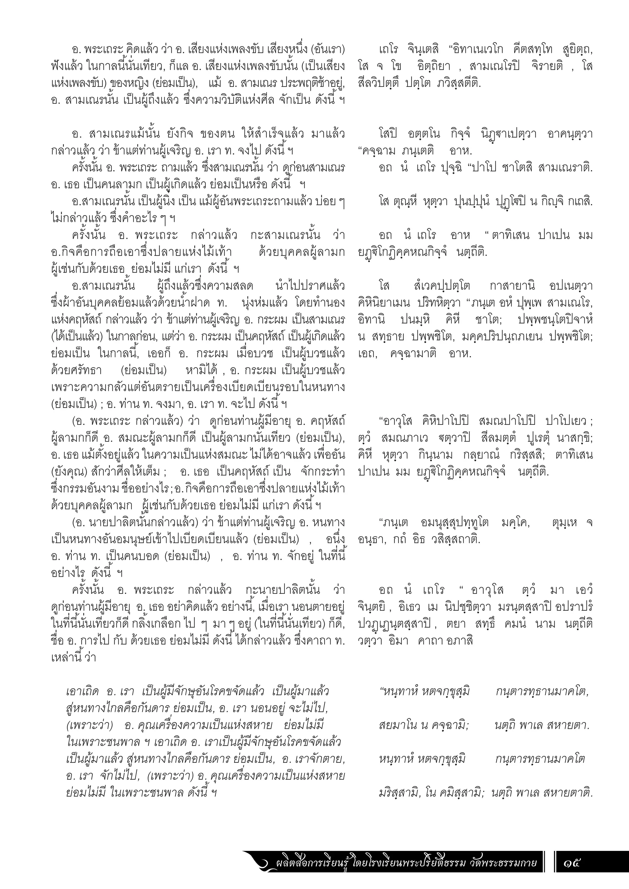 ผลิตสื่อการเรียนรู้ โดยโรงเรียนพระปริยัติธรรม วัดพระธรรมกาย 15
เถโร จินฺเตสิ “อิทาเนเวโก คีตสทฺโท สูยิตฺถ,
โส จ โข อิตฺถิยา , สามเณโรปิ จิรายติ , โส
สีลวิปตฺตึ ปตฺโต ภวิสฺสตีติ.
โสปิ อตฺตโน กิจฺจํ นิฏฺ€าเปตฺวา อาคนฺตฺวา
“คจฺฉาม ภนฺเตติ อาห.
อถ นํ เถโร ปุจฺฉิ “ปาโป ชาโตสิ สามเณราติ.
โส ตุณฺหี หุตฺวา ปุนปฺปุนํ ปุฏฺโ€ปิ น กิญฺจิ กเถสิ.
อถ นํ เถโร อาห “ ตาทิเสน ปาเปน มม
ยฏฺ€ิโกฏิคฺคหณกิจฺจํ นตฺถีติ.
โส สํเวคปฺปตฺโต กาสายานิ อปเนตฺวา
คิหินิยาเมน ปริทหิตฺวา “ภนฺเต อหํ ปุพฺเพ สามเณโร,
อิทานิ ปนมฺหิ คิหี ชาโต; ปพฺพชนฺโตปิจาหํ
น สทฺธาย ปพฺพชิโต, มคฺคปริปนฺถภเยน ปพฺพชิโต;
เอถ, คจฺฉามาติ อาห.
“อาวุโส คิหิปาโปปิ สมณปาโปปิ ปาโปเยว ;
ตฺวํ สมณภาเว €ตฺวาปิ สีลมตฺตํ ปูเรตุํ นาสกฺขิ;
คิหี หุตฺวา กินฺนาม กลฺยาณํ กริสฺสสิ; ตาทิเสน
ปาเปน มม ยฏฺ€ิโกฏิคฺคหณกิจฺจํ นตฺถีติ.
“ภนฺเต อมนุสฺสุปทฺทูโต มคฺโค, ตุมฺเห จ
อนฺธา, กถํ อิธ วสิสฺสถาติ.
อถ นํ เถโร “ อาวุโส ตฺวํ มา เอวํ
จินฺตยิ , อิเธว เม นิปชฺชิตฺวา มรนฺตสฺสาปิ อปราปรํ
ปวฏฺเฏนฺตสฺสาปิ , ตยา สทฺธึ คมนํ นาม นตฺถีติ
วตฺวา อิมา คาถา อภาสิ
“หนฺทาหํ หตจกฺขุสฺมิ กนฺตารทฺธานมาคโต,
สยมาโน น คจฺฉามิ; นตฺถิ พาเล สหายตา.
หนฺทาหํ หตจกฺขุสฺมิ กนฺตารทฺธานมาคโต
มริสฺสามิ, โน คมิสฺสามิ; นตฺถิ พาเล สหายตาติ.
อ. พระเถระ คิดแล้ว ว่า อ. เสียงแห่งเพลงขับ เสียงหนึ่ง (อันเรา)
ฟังแล้ว ในกาลนี้นั่นเทียว, ก็แล อ. เสียงแห่งเพลงขับนั้น (เป็นเสียง
แห่งเพลงขับ) ของหญิง (ย่อมเป็น), แม้ อ. สามเณร ประพฤติช้าอยู่,
อ. สามเณรนั้น เป็นผู้ถึงแล้ว ซึ่งความวิบัติแห่งศีล จักเป็น ดังนี้ฯ
อ. สามเณรแม้นั้น ยังกิจ ของตน ให้ส�ำเร็จแล้ว มาแล้ว
กล่าวแล้ว ว่า ข้าแต่ท่านผู้เจริญ อ. เรา ท. จงไป ดังนี้ฯ
ครั้งนั้น อ. พระเถระ ถามแล้ว ซึ่งสามเณรนั้น ว่า ดูก่อนสามเณร
อ. เธอ เป็นคนลามก เป็นผู้เกิดแล้ว ย่อมเป็นหรือ ดังนี้ ฯ
อ.สามเณรนั้น เป็นผู้นิ่ง เป็น แม้ผู้อันพระเถระถามแล้ว บ่อย ๆ
ไม่กล่าวแล้ว ซึ่งค�ำอะไร ๆ ฯ
ครั้งนั้น อ. พระเถระ กล่าวแล้ว กะสามเณรนั้น ว่า
อ.กิจคือการถือเอาซึ่งปลายแห่งไม้เท้า ด้วยบุคคลผู้ลามก
ผู้เช่นกับด้วยเธอ ย่อมไม่มี แก่เรา ดังนี้ ฯ
อ.สามเณรนั้น ผู้ถึงแล้วซึ่งความสลด น�ำไปปราศแล้ว
ซึ่งผ้าอันบุคคลย้อมแล้วด้วยน�้ำฝาด ท. นุ่งห่มแล้ว โดยท�ำนอง
แห่งคฤหัสถ์ กล่าวแล้ว ว่า ข้าแต่ท่านผู้เจริญ อ. กระผม เป็นสามเณร
(ได้เป็นแล้ว) ในกาลก่อน, แต่ว่า อ. กระผม เป็นคฤหัสถ์ เป็นผู้เกิดแล้ว
ย่อมเป็น ในกาลนี้, เออก็ อ. กระผม เมื่อบวช เป็นผู้บวชแล้ว
ด้วยศรัทธา (ย่อมเป็น) หามิได้ , อ. กระผม เป็นผู้บวชแล้ว
เพราะความกลัวแต่อันตรายเป็นเครื่องเบียดเบียนรอบในหนทาง
(ย่อมเป็น) ; อ. ท่าน ท. จงมา, อ. เรา ท. จะไป ดังนี้ฯ
(อ. พระเถระ กล่าวแล้ว) ว่า ดูก่อนท่านผู้มีอายุ อ. คฤหัสถ์
ผู้ลามกก็ดี อ. สมณะผู้ลามกก็ดี เป็นผู้ลามกนั่นเทียว (ย่อมเป็น),
อ.เธอแม้ตั้งอยู่แล้วในความเป็นแห่งสมณะไม่ได้อาจแล้วเพื่ออัน
(ยังคุณ) สักว่าศีลให้เต็ม ; อ. เธอ เป็นคฤหัสถ์ เป็น จักกระท�ำ
ซึ่งกรรมอันงามชื่ออย่างไร;อ.กิจคือการถือเอาซึ่งปลายแห่งไม้เท้า
ด้วยบุคคลผู้ลามก ผู้เช่นกับด้วยเธอ ย่อมไม่มี แก่เรา ดังนี้ฯ
(อ. นายปาลิตนั้นกล่าวแล้ว) ว่า ข้าแต่ท่านผู้เจริญ อ. หนทาง
เป็นหนทางอันอมนุษย์เข้าไปเบียดเบียนแล้ว (ย่อมเป็น) , อนึ่ง
อ. ท่าน ท. เป็นคนบอด (ย่อมเป็น) , อ. ท่าน ท. จักอยู่ ในที่นี้
อย่างไร ดังนี้ ฯ
ครั้งนั้น อ. พระเถระ กล่าวแล้ว กะนายปาลิตนั้น ว่า
ดูก่อนท่านผู้มีอายุ อ. เธอ อย่าคิดแล้ว อย่างนี้, เมื่อเรา นอนตายอยู่
ในที่นี้นั่นเทียวก็ดี กลิ้งเกลือก ไป ๆ มา ๆ อยู่ (ในที่นี้นั่นเทียว) ก็ดี,
ชื่อ อ. การไป กับ ด้วยเธอ ย่อมไม่มี ดังนี้ได้กล่าวแล้ว ซึ่งคาถา ท.
เหล่านี้ว่า
เอาเถิด อ. เรา เป็นผู้มีจักษุอันโรคขจัดแล้ว เป็นผู้มาแล้ว
สู่หนทางไกลคือกันดาร ย่อมเป็น, อ. เรา นอนอยู่ จะไม่ไป,
(เพราะว่า) อ. คุณเครื่องความเป็นแห่งสหาย ย่อมไม่มี
ในเพราะชนพาล ฯ เอาเถิด อ. เราเป็นผู้มีจักษุอันโรคขจัดแล้ว
เป็นผู้มาแล้ว สู่หนทางไกลคือกันดาร ย่อมเป็น, อ. เราจักตาย,
อ. เรา จักไม่ไป, (เพราะว่า) อ. คุณเครื่องความเป็นแห่งสหาย
ย่อมไม่มี ในเพราะชนพาล ดังนี้ ฯ
 