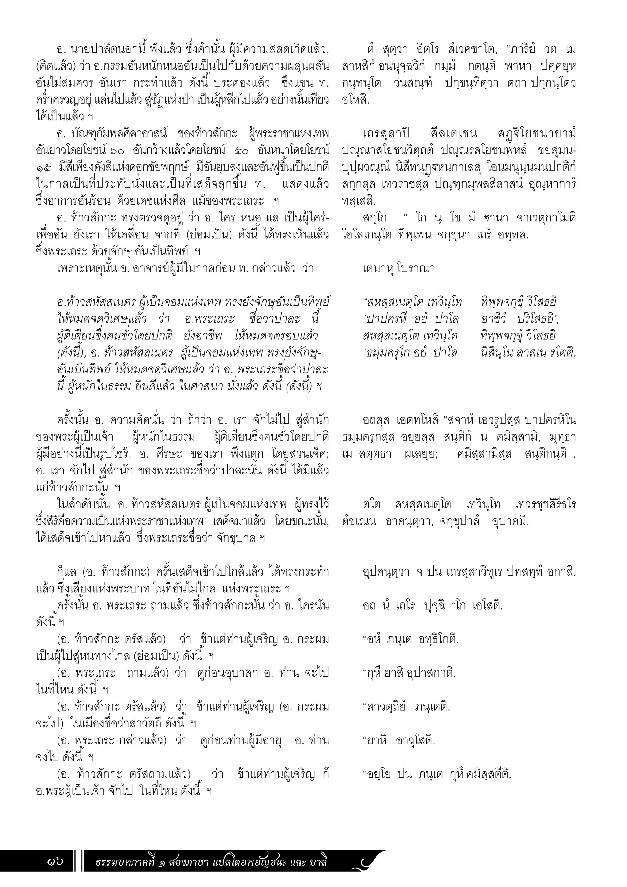 ธรรมบทภาคที่ ๑ สองภาษา แปลโดยพยัญชนะ และ บาลี
16
ตํ สุตฺวา อิตโร สํเวคชาโต, “ภาริยํ วต เม
สาหสิกํ อนนุจฺฉวิกํ กมฺมํ กตนฺติ พาหา ปคฺคยฺห
กนฺทนฺโต วนสณฺฑํ ปกฺขนฺทิตฺวา ตถา ปกฺกนฺโตว
อโหสิ.
เถรสฺสาปิ สีลเตเชน สฏฺ€ิโยชนายามํ
ปณฺณาสโยชนวิตฺถตํ ปณฺณรสโยชนพหลํ ชยสุมน-
ปุปฺผวณฺณํ นิสีทนุฏฺ€หนกาเลสุ โอนมนุนฺนมนปกติกํ
สกฺกสฺส เทวราชสฺส ปณฺฑุกมฺพลสิลาสนํ อุณฺหาการํ
ทสฺเสสิ.
สกฺโก “ โก นุ โข มํ €านา จาเวตุกาโมติ
โอโลเกนฺโต ทิพฺเพน จกฺขุนา เถรํ อทฺทส.
เตนาหุ โปราณา
“สหสฺสเนตฺโต เทวินฺโท ทิพฺพจกฺขุํ วิโสธยิ
`ปาปครหี อยํ ปาโล อาชีวํ ปริโสธยิ’,
สหสฺสเนตฺโต เทวินฺโท ทิพฺพจกฺขุํ วิโสธยิ
`ธมฺมครุโก อยํ ปาโล นิสินฺโน สาสเน รโตติ.
อถสฺส เอตทโหสิ “สจาหํ เอวรูปสฺส ปาปครหิโน
ธมฺมครุกสฺส อยฺยสฺส สนฺติกํ น คมิสฺสามิ, มุทฺธา
เม สตฺตธา ผเลยฺย; คมิสฺสามิสฺส สนฺติกนฺติ .
ตโต สหสฺสเนตฺโต เทวินฺโท เทวรชฺชสิรีธโร
ตํขเณน อาคนฺตฺวา, จกฺขุปาลํ อุปาคมิ.
อุปคนฺตฺวา จ ปน เถรสฺสาวิทูเร ปทสทฺทํ อกาสิ.
อถ นํ เถโร ปุจฺฉิ “โก เอโสติ.
“อหํ ภนฺเต อทฺธิโกติ.
“กุหึ ยาสิ อุปาสกาติ.
“สาวตฺถิยํ ภนฺเตติ.
“ยาหิ อาวุโสติ.
“อยฺโย ปน ภนฺเต กุหึ คมิสฺสตีติ.
อ. นายปาลิตนอกนี้ฟังแล้ว ซึ่งค�ำนั้น ผู้มีความสลดเกิดแล้ว,
(คิดแล้ว) ว่า อ.กรรมอันหนักหนออันเป็นไปกับด้วยความผลุนผลัน
อันไม่สมควร อันเรา กระท�ำแล้ว ดังนี้ ประคองแล้ว ซึ่งแขน ท.
คร�่ำครวญอยู่แล่นไปแล้วสู่ชัฏแห่งป่าเป็นผู้หลีกไปแล้วอย่างนั้นเทียว
ได้เป็นแล้ว ฯ
อ. บัณฑุกัมพลศิลาอาสน์ ของท้าวสักกะ ผู้พระราชาแห่งเทพ
อันยาวโดยโยชน์ ๖๐ อันกว้างแล้วโดยโยชน์ ๕๐ อันหนาโดยโยชน์
๑๕ มีสีเพียงดังสีแห่งดอกชัยพฤกษ์ มีอันยุบลงและอันฟูขึ้นเป็นปกติ
ในกาลเป็นที่ประทับนั่งและเป็นที่เสด็จลุกขึ้น ท. แสดงแล้ว
ซึ่งอาการอันร้อน ด้วยเดชแห่งศีล แม้ของพระเถระ ฯ
อ. ท้าวสักกะ ทรงตรวจดูอยู่ ว่า อ. ใคร หนอ แล เป็นผู้ใคร่-
เพื่ออัน ยังเรา ให้เคลื่อน จากที่ (ย่อมเป็น) ดังนี้ ได้ทรงเห็นแล้ว
ซึ่งพระเถระ ด้วยจักษุ อันเป็นทิพย์ ฯ
เพราะเหตุนั้น อ. อาจารย์ผู้มีในกาลก่อน ท. กล่าวแล้ว ว่า
อ.ท้าวสหัสสเนตร ผู้เป็นจอมแห่งเทพ ทรงยังจักษุอันเป็นทิพย์
ให้หมดจดวิเศษแล้ว ว่า อ.พระเถระ ชื่อว่าปาละ นี้
ผู้ติเตียนซึ่งคนชั่วโดยปกติ ยังอาชีพ ให้หมดจดรอบแล้ว
(ดังนี้), อ. ท้าวสหัสสเนตร ผู้เป็นจอมแห่งเทพ ทรงยังจักษุ-
อันเป็นทิพย์ ให้หมดจดวิเศษแล้ว ว่า อ. พระเถระชื่อว่าปาละ
นี้ ผู้หนักในธรรม ยินดีแล้ว ในศาสนา นั่งแล้ว ดังนี้ (ดังนี้) ฯ
	
ครั้งนั้น อ. ความคิดนั่น ว่า ถ้าว่า อ. เรา จักไม่ไป สู่ส�ำนัก
ของพระผู้เป็นเจ้า ผู้หนักในธรรม ผู้ติเตียนซึ่งคนชั่วโดยปกติ
ผู้มีอย่างนี้เป็นรูปไซร้, อ. ศีรษะ ของเรา พึงแตก โดยส่วนเจ็ด;
อ. เรา จักไป สู่ส�ำนัก ของพระเถระชื่อว่าปาละนั้น ดังนี้ ได้มีแล้ว
แก่ท้าวสักกะนั้น ฯ
ในล�ำดับนั้น อ. ท้าวสหัสสเนตร ผู้เป็นจอมแห่งเทพ ผู้ทรงไว้
ซึ่งสิริคือความเป็นแห่งพระราชาแห่งเทพ เสด็จมาแล้ว โดยขณะนั้น,
ได้เสด็จเข้าไปหาแล้ว ซึ่งพระเถระชื่อว่า จักขุบาล ฯ
ก็แล (อ. ท้าวสักกะ) ครั้นเสด็จเข้าไปใกล้แล้ว ได้ทรงกระท�ำ
แล้ว ซึ่งเสียงแห่งพระบาท ในที่อันไม่ไกล แห่งพระเถระ ฯ
ครั้งนั้น อ. พระเถระ ถามแล้ว ซึ่งท้าวสักกะนั้น ว่า อ. ใครนั่น
ดังนี้ฯ
(อ. ท้าวสักกะ ตรัสแล้ว) ว่า ข้าแต่ท่านผู้เจริญ อ. กระผม
เป็นผู้ไปสู่หนทางไกล (ย่อมเป็น) ดังนี้ ฯ
(อ. พระเถระ ถามแล้ว) ว่า ดูก่อนอุบาสก อ. ท่าน จะไป
ในที่ไหน ดังนี้ ฯ
(อ. ท้าวสักกะ ตรัสแล้ว) ว่า ข้าแต่ท่านผู้เจริญ (อ. กระผม
จะไป) ในเมืองชื่อว่าสาวัตถี ดังนี้ ฯ
(อ. พระเถระ กล่าวแล้ว) ว่า ดูก่อนท่านผู้มีอายุ อ. ท่าน
จงไป ดังนี้ ฯ
(อ. ท้าวสักกะ ตรัสถามแล้ว) ว่า ข้าแต่ท่านผู้เจริญ ก็
อ.พระผู้เป็นเจ้า จักไป ในที่ไหน ดังนี้ ฯ
 