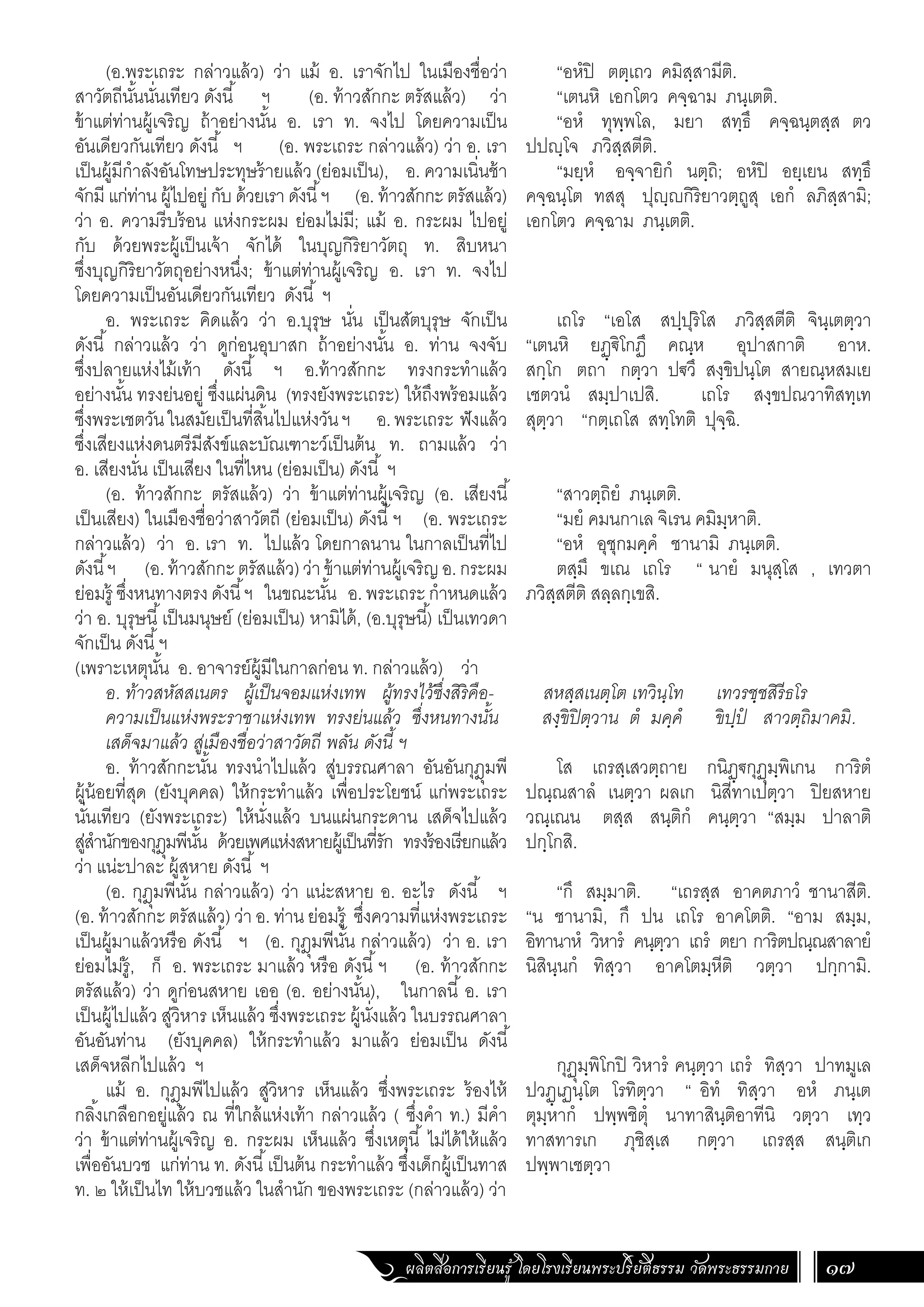 ผลิตสื่อการเรียนรู้ โดยโรงเรียนพระปริยัติธรรม วัดพระธรรมกาย 17
“อหํปิ ตตฺเถว คมิสฺสามีติ.
“เตนหิ เอกโตว คจฺฉาม ภนฺเตติ.
“อหํ ทุพฺพโล, มยา สทฺธึ คจฺฉนฺตสฺส ตว
ปปญฺโจ ภวิสฺสตีติ.
“มยฺหํ อจฺจายิกํ นตฺถิ; อหํปิ อยฺเยน สทฺธึ
คจฺฉนฺโต ทสสุ ปุญฺญกิริยาวตฺถูสุ เอกํ ลภิสฺสามิ;
เอกโตว คจฺฉาม ภนฺเตติ.
เถโร “เอโส สปฺปุริโส ภวิสฺสตีติ จินฺเตตฺวา
“เตนหิ ยฏฺ€ิโกฏึ คณฺห อุปาสกาติ อาห.
สกฺโก ตถา กตฺวา ป€วึ สงฺขิปนฺโต สายณฺหสมเย
เชตวนํ สมฺปาเปสิ. เถโร สงฺขปณวาทิสทฺเท
สุตฺวา “กตฺเถโส สทฺโทติ ปุจฺฉิ.
“สาวตฺถิยํ ภนฺเตติ.
“มยํ คมนกาเล จิเรน คมิมฺหาติ.
“อหํ อุชุกมคฺคํ ชานามิ ภนฺเตติ.
ตสฺมึ ขเณ เถโร “ นายํ มนุสฺโส , เทวตา
ภวิสฺสตีติ สลฺลกฺเขสิ.
สหสฺสเนตฺโต เทวินฺโท เทวรชฺชสิรีธโร
สงฺขิปิตฺวาน ตํ มคฺคํ ขิปฺปํ สาวตฺถิมาคมิ.
โส เถรสฺเสวตฺถาย กนิฏฺ€กุฏุมฺพิเกน การิตํ
ปณฺณสาลํ เนตฺวา ผลเก นิสีทาเปตฺวา ปิยสหาย
วณฺเณน ตสฺส สนฺติกํ คนฺตฺวา “สมฺม ปาลาติ
ปกฺโกสิ.
“กึ สมฺมาติ. “เถรสฺส อาคตภาวํ ชานาสีติ.
“น ชานามิ, กึ ปน เถโร อาคโตติ. “อาม สมฺม,
อิทานาหํ วิหารํ คนฺตฺวา เถรํ ตยา การิตปณฺณสาลายํ
นิสินฺนกํ ทิสฺวา อาคโตมฺหีติ วตฺวา ปกฺกามิ.
กุฏุมฺพิโกปิ วิหารํ คนฺตฺวา เถรํ ทิสฺวา ปาทมูเล
ปวฏฺเฏนฺโต โรทิตฺวา “ อิทํ ทิสฺวา อหํ ภนฺเต
ตุมฺหากํ ปพฺพชิตุํ นาทาสินฺติอาทีนิ วตฺวา เทฺว
ทาสทารเก ภุชิสฺเส กตฺวา เถรสฺส สนฺติเก
ปพฺพาเชตฺวา
(อ.พระเถระ กล่าวแล้ว) ว่า แม้ อ. เราจักไป ในเมืองชื่อว่า
สาวัตถีนั้นนั่นเทียว ดังนี้ ฯ (อ. ท้าวสักกะ ตรัสแล้ว) ว่า
ข้าแต่ท่านผู้เจริญ ถ้าอย่างนั้น อ. เรา ท. จงไป โดยความเป็น
อันเดียวกันเทียว ดังนี้ ฯ (อ. พระเถระ กล่าวแล้ว) ว่า อ. เรา
เป็นผู้มีก�ำลังอันโทษประทุษร้ายแล้ว (ย่อมเป็น), อ. ความเนิ่นช้า
จักมี แก่ท่าน ผู้ไปอยู่ กับ ด้วยเรา ดังนี้ฯ (อ. ท้าวสักกะ ตรัสแล้ว)
ว่า อ. ความรีบร้อน แห่งกระผม ย่อมไม่มี; แม้ อ. กระผม ไปอยู่
กับ ด้วยพระผู้เป็นเจ้า จักได้ ในบุญกิริยาวัตถุ ท. สิบหนา
ซึ่งบุญกิริยาวัตถุอย่างหนึ่ง; ข้าแต่ท่านผู้เจริญ อ. เรา ท. จงไป
โดยความเป็นอันเดียวกันเทียว ดังนี้ ฯ
อ. พระเถระ คิดแล้ว ว่า อ.บุรุษ นั่น เป็นสัตบุรุษ จักเป็น
ดังนี้ กล่าวแล้ว ว่า ดูก่อนอุบาสก ถ้าอย่างนั้น อ. ท่าน จงจับ
ซึ่งปลายแห่งไม้เท้า ดังนี้ ฯ อ.ท้าวสักกะ ทรงกระท�ำแล้ว
อย่างนั้น ทรงย่นอยู่ ซึ่งแผ่นดิน (ทรงยังพระเถระ) ให้ถึงพร้อมแล้ว
ซึ่งพระเชตวันในสมัยเป็นที่สิ้นไปแห่งวันฯ อ.พระเถระ ฟังแล้ว
ซึ่งเสียงแห่งดนตรีมีสังข์และบัณเฑาะว์เป็นต้น ท. ถามแล้ว ว่า
อ. เสียงนั่น เป็นเสียง ในที่ไหน (ย่อมเป็น) ดังนี้ ฯ
(อ. ท้าวสักกะ ตรัสแล้ว) ว่า ข้าแต่ท่านผู้เจริญ (อ. เสียงนี้
เป็นเสียง) ในเมืองชื่อว่าสาวัตถี (ย่อมเป็น) ดังนี้ฯ (อ. พระเถระ
กล่าวแล้ว) ว่า อ. เรา ท. ไปแล้ว โดยกาลนาน ในกาลเป็นที่ไป
ดังนี้ฯ (อ.ท้าวสักกะตรัสแล้ว)ว่าข้าแต่ท่านผู้เจริญอ.กระผม
ย่อมรู้ ซึ่งหนทางตรง ดังนี้ฯ ในขณะนั้น อ. พระเถระ ก�ำหนดแล้ว
ว่า อ. บุรุษนี้เป็นมนุษย์ (ย่อมเป็น) หามิได้, (อ.บุรุษนี้) เป็นเทวดา
จักเป็น ดังนี้ฯ 	
(เพราะเหตุนั้น อ. อาจารย์ผู้มีในกาลก่อน ท. กล่าวแล้ว) ว่า
อ. ท้าวสหัสสเนตร ผู้เป็นจอมแห่งเทพ ผู้ทรงไว้ซึ่งสิริคือ-
ความเป็นแห่งพระราชาแห่งเทพ ทรงย่นแล้ว ซึ่งหนทางนั้น
เสด็จมาแล้ว สู่เมืองชื่อว่าสาวัตถี พลัน ดังนี้ ฯ
อ. ท้าวสักกะนั้น ทรงน�ำไปแล้ว สู่บรรณศาลา อันอันกุฎุมพี
ผู้น้อยที่สุด (ยังบุคคล) ให้กระท�ำแล้ว เพื่อประโยชน์ แก่พระเถระ
นั่นเทียว (ยังพระเถระ) ให้นั่งแล้ว บนแผ่นกระดาน เสด็จไปแล้ว
สู่ส�ำนักของกุฎุมพีนั้น ด้วยเพศแห่งสหายผู้เป็นที่รัก ทรงร้องเรียกแล้ว
ว่า แน่ะปาละ ผู้สหาย ดังนี้ ฯ
(อ. กุฎุมพีนั้น กล่าวแล้ว) ว่า แน่ะสหาย อ. อะไร ดังนี้ ฯ
(อ. ท้าวสักกะ ตรัสแล้ว) ว่า อ. ท่าน ย่อมรู้ ซึ่งความที่แห่งพระเถระ
เป็นผู้มาแล้วหรือ ดังนี้ ฯ (อ. กุฎุมพีนั้น กล่าวแล้ว) ว่า อ. เรา
ย่อมไม่รู้, ก็ อ. พระเถระ มาแล้ว หรือ ดังนี้ฯ (อ. ท้าวสักกะ
ตรัสแล้ว) ว่า ดูก่อนสหาย เออ (อ. อย่างนั้น), ในกาลนี้ อ. เรา
เป็นผู้ไปแล้ว สู่วิหาร เห็นแล้ว ซึ่งพระเถระ ผู้นั่งแล้ว ในบรรณศาลา
อันอันท่าน (ยังบุคคล) ให้กระท�ำแล้ว มาแล้ว ย่อมเป็น ดังนี้
เสด็จหลีกไปแล้ว ฯ
แม้ อ. กุฎุมพีไปแล้ว สู่วิหาร เห็นแล้ว ซึ่งพระเถระ ร้องไห้
กลิ้งเกลือกอยู่แล้ว ณ ที่ใกล้แห่งเท้า กล่าวแล้ว ( ซึ่งค�ำ ท.) มีค�ำ
ว่า ข้าแต่ท่านผู้เจริญ อ. กระผม เห็นแล้ว ซึ่งเหตุนี้ ไม่ได้ให้แล้ว
เพื่ออันบวช แก่ท่าน ท. ดังนี้เป็นต้น กระท�ำแล้ว ซึ่งเด็กผู้เป็นทาส
ท. ๒ ให้เป็นไท ให้บวชแล้ว ในส�ำนัก ของพระเถระ (กล่าวแล้ว) ว่า
 
