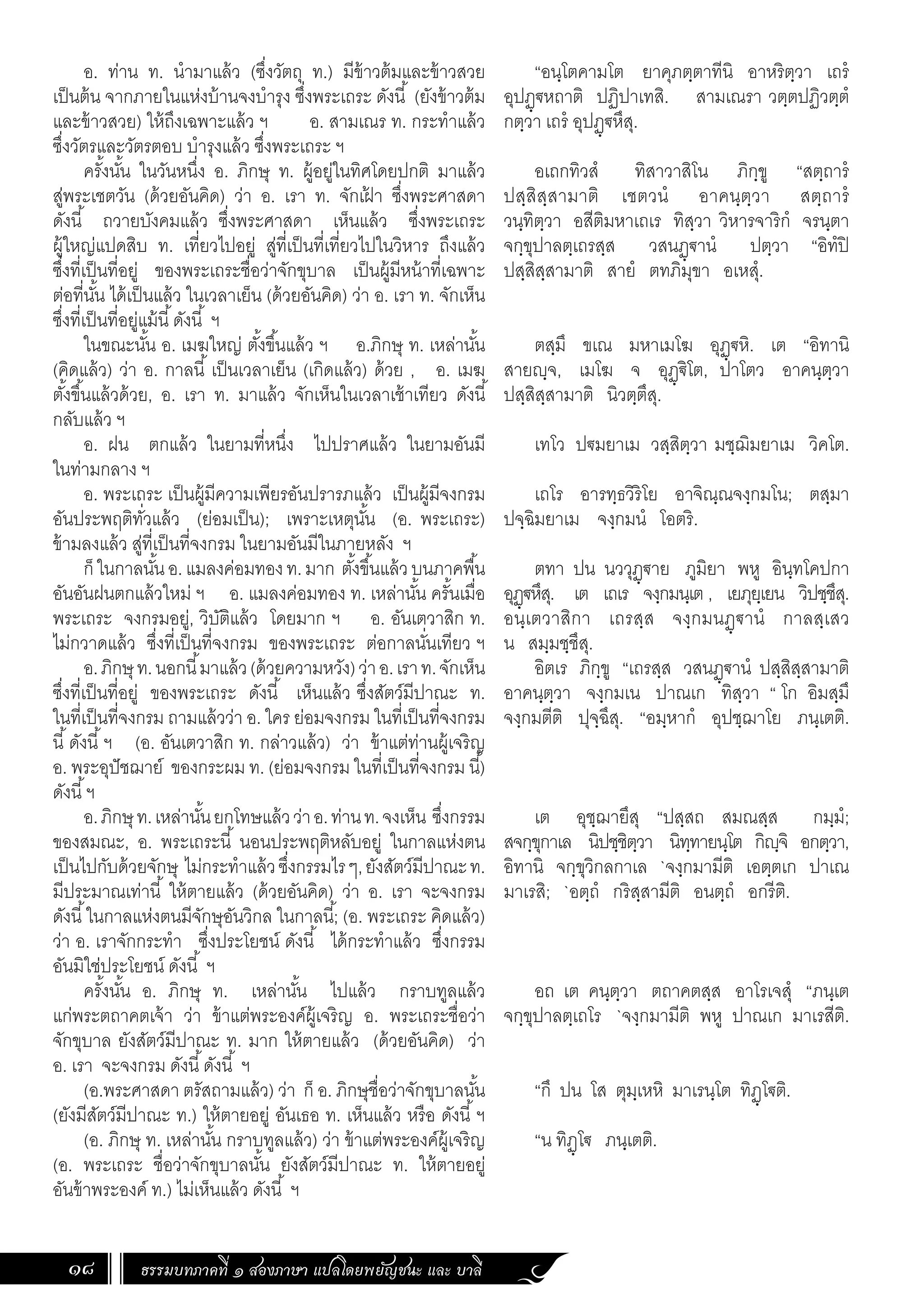 ธรรมบทภาคที่ ๑ สองภาษา แปลโดยพยัญชนะ และ บาลี
18
“อนฺโตคามโต ยาคุภตฺตาทีนิ อาหริตฺวา เถรํ
อุปฏฺ€หถาติ ปฏิปาเทสิ. สามเณรา วตฺตปฏิวตฺตํ
กตฺวา เถรํ อุปฏฺ€หึสุ.
อเถกทิวสํ ทิสาวาสิโน ภิกฺขู “สตฺถารํ
ปสฺสิสฺสามาติ เชตวนํ อาคนฺตฺวา สตฺถารํ
วนฺทิตฺวา อสีติมหาเถเร ทิสฺวา วิหารจาริกํ จรนฺตา
จกฺขุปาลตฺเถรสฺส วสนฏฺ€านํ ปตฺวา “อิทํปิ
ปสฺสิสฺสามาติ สายํ ตทภิมุขา อเหสุํ.
ตสฺมึ ขเณ มหาเมโฆ อุฏฺ€หิ. เต “อิทานิ
สายญฺจ, เมโฆ จ อุฏฺ€ิโต, ปาโตว อาคนฺตฺวา
ปสฺสิสฺสามาติ นิวตฺตึสุ.
เทโว ป€มยาเม วสฺสิตฺวา มชฺฌิมยาเม วิคโต.
เถโร อารทฺธวิริโย อาจิณฺณจงฺกมโน; ตสฺมา
ปจฺฉิมยาเม จงฺกมนํ โอตริ.
ตทา ปน นววุฏฺ€าย ภูมิยา พหู อินฺทโคปกา
อุฏฺ€หึสุ. เต เถเร จงฺกมนฺเต , เยภุยฺเยน วิปชฺชึสุ.
อนฺเตวาสิกา เถรสฺส จงฺกมนฏฺ€านํ กาลสฺเสว
น สมฺมชฺชึสุ.
อิตเร ภิกฺขู “เถรสฺส วสนฏฺ€านํ ปสฺสิสฺสามาติ
อาคนฺตฺวา จงฺกมเน ปาณเก ทิสฺวา “ โก อิมสฺมึ
จงฺกมตีติ ปุจฺฉึสุ. “อมฺหากํ อุปชฺฌาโย ภนฺเตติ.
เต อุชฺฌายึสุ “ปสฺสถ สมณสฺส กมฺมํ;
สจกฺขุกาเล นิปชฺชิตฺวา นิทฺทายนฺโต กิญฺจิ อกตฺวา,
อิทานิ จกฺขุวิกลกาเล `จงฺกมามีติ เอตฺตเก ปาเณ
มาเรสิ; `อตฺถํ กริสฺสามีติ อนตฺถํ อกรีติ.
อถ เต คนฺตฺวา ตถาคตสฺส อาโรเจสุํ “ภนฺเต
จกฺขุปาลตฺเถโร `จงฺกมามีติ พหู ปาณเก มาเรสีติ.
“กึ ปน โส ตุมฺเหหิ มาเรนฺโต ทิฏฺโ€ติ.
“น ทิฏฺโ€ ภนฺเตติ.
อ. ท่าน ท. น�ำมาแล้ว (ซึ่งวัตถุ ท.) มีข้าวต้มและข้าวสวย
เป็นต้น จากภายในแห่งบ้านจงบ�ำรุง ซึ่งพระเถระ ดังนี้ (ยังข้าวต้ม
และข้าวสวย) ให้ถึงเฉพาะแล้ว ฯ อ. สามเณร ท. กระท�ำแล้ว
ซึ่งวัตรและวัตรตอบ บ�ำรุงแล้ว ซึ่งพระเถระ ฯ
ครั้งนั้น ในวันหนึ่ง อ. ภิกษุ ท. ผู้อยู่ในทิศโดยปกติ มาแล้ว
สู่พระเชตวัน (ด้วยอันคิด) ว่า อ. เรา ท. จักเฝ
้ า ซึ่งพระศาสดา
ดังนี้ ถวายบังคมแล้ว ซึ่งพระศาสดา เห็นแล้ว ซึ่งพระเถระ
ผู้ใหญ่แปดสิบ ท. เที่ยวไปอยู่ สู่ที่เป็นที่เที่ยวไปในวิหาร ถึงแล้ว
ซึ่งที่เป็นที่อยู่ ของพระเถระชื่อว่าจักขุบาล เป็นผู้มีหน้าที่เฉพาะ
ต่อที่นั้น ได้เป็นแล้ว ในเวลาเย็น (ด้วยอันคิด) ว่า อ. เรา ท. จักเห็น
ซึ่งที่เป็นที่อยู่แม้นี้ดังนี้ ฯ
ในขณะนั้น อ. เมฆใหญ่ ตั้งขึ้นแล้ว ฯ อ.ภิกษุ ท. เหล่านั้น
(คิดแล้ว) ว่า อ. กาลนี้ เป็นเวลาเย็น (เกิดแล้ว) ด้วย , อ. เมฆ
ตั้งขึ้นแล้วด้วย, อ. เรา ท. มาแล้ว จักเห็นในเวลาเช้าเทียว ดังนี้
กลับแล้ว ฯ
อ. ฝน ตกแล้ว ในยามที่หนึ่ง ไปปราศแล้ว ในยามอันมี
ในท่ามกลาง ฯ
อ. พระเถระ เป็นผู้มีความเพียรอันปรารภแล้ว เป็นผู้มีจงกรม
อันประพฤติทั่วแล้ว (ย่อมเป็น); เพราะเหตุนั้น (อ. พระเถระ)
ข้ามลงแล้ว สู่ที่เป็นที่จงกรม ในยามอันมีในภายหลัง ฯ
ก็ในกาลนั้นอ.แมลงค่อมทองท.มาก ตั้งขึ้นแล้วบนภาคพื้น
อันอันฝนตกแล้วใหม่ ฯ อ. แมลงค่อมทอง ท. เหล่านั้น ครั้นเมื่อ
พระเถระ จงกรมอยู่, วิบัติแล้ว โดยมาก ฯ อ. อันเตวาสิก ท.
ไม่กวาดแล้ว ซึ่งที่เป็นที่จงกรม ของพระเถระ ต่อกาลนั่นเทียว ฯ
อ.ภิกษุท.นอกนี้มาแล้ว(ด้วยความหวัง)ว่าอ.เราท.จักเห็น
ซึ่งที่เป็นที่อยู่ ของพระเถระ ดังนี้ เห็นแล้ว ซึ่งสัตว์มีปาณะ ท.
ในที่เป็นที่จงกรม ถามแล้วว่า อ. ใคร ย่อมจงกรม ในที่เป็นที่จงกรม
นี้ดังนี้ฯ (อ. อันเตวาสิก ท. กล่าวแล้ว) ว่า ข้าแต่ท่านผู้เจริญ
อ. พระอุปัชฌาย์ ของกระผม ท. (ย่อมจงกรม ในที่เป็นที่จงกรม นี้)
ดังนี้ฯ
อ.ภิกษุท.เหล่านั้นยกโทษแล้วว่าอ.ท่านท.จงเห็น ซึ่งกรรม
ของสมณะ, อ. พระเถระนี้ นอนประพฤติหลับอยู่ ในกาลแห่งตน
เป็นไปกับด้วยจักษุ ไม่กระท�ำแล้วซึ่งกรรมไรๆ,ยังสัตว์มีปาณะท.
มีประมาณเท่านี้ ให้ตายแล้ว (ด้วยอันคิด) ว่า อ. เรา จะจงกรม
ดังนี้ในกาลแห่งตนมีจักษุอันวิกล ในกาลนี้; (อ. พระเถระ คิดแล้ว)
ว่า อ. เราจักกระท�ำ ซึ่งประโยชน์ ดังนี้ ได้กระท�ำแล้ว ซึ่งกรรม
อันมิใช่ประโยชน์ ดังนี้ ฯ
ครั้งนั้น อ. ภิกษุ ท. เหล่านั้น ไปแล้ว กราบทูลแล้ว
แก่พระตถาคตเจ้า ว่า ข้าแต่พระองค์ผู้เจริญ อ. พระเถระชื่อว่า
จักขุบาล ยังสัตว์มีปาณะ ท. มาก ให้ตายแล้ว (ด้วยอันคิด) ว่า
อ. เรา จะจงกรม ดังนี้ดังนี้ ฯ
(อ.พระศาสดา ตรัสถามแล้ว) ว่า ก็ อ. ภิกษุชื่อว่าจักขุบาลนั้น
(ยังมีสัตว์มีปาณะ ท.) ให้ตายอยู่ อันเธอ ท. เห็นแล้ว หรือ ดังนี้ฯ
(อ. ภิกษุ ท. เหล่านั้น กราบทูลแล้ว) ว่า ข้าแต่พระองค์ผู้เจริญ
(อ. พระเถระ ชื่อว่าจักขุบาลนั้น ยังสัตว์มีปาณะ ท. ให้ตายอยู่
อันข้าพระองค์ ท.) ไม่เห็นแล้ว ดังนี้ ฯ
 