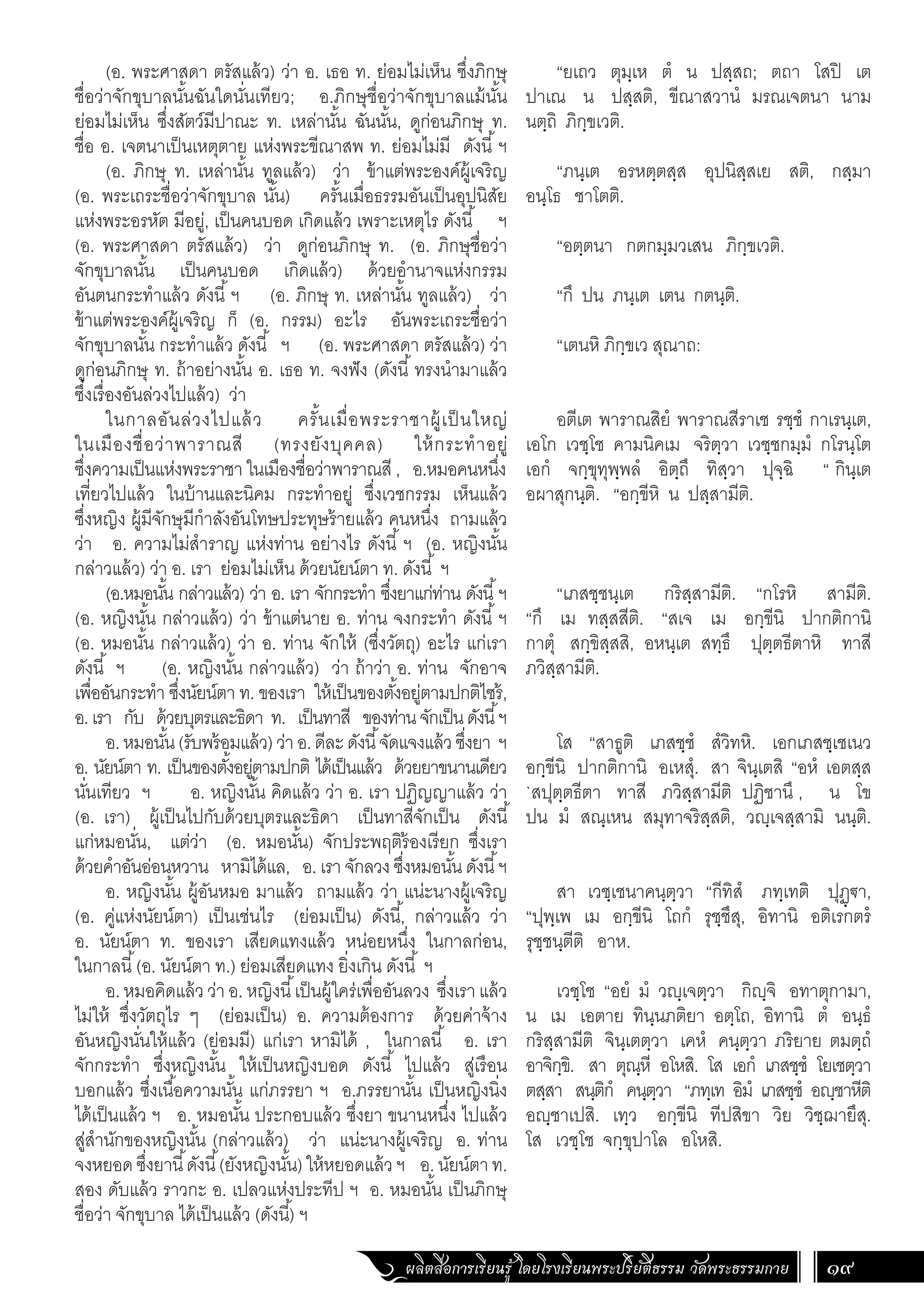 ผลิตสื่อการเรียนรู้ โดยโรงเรียนพระปริยัติธรรม วัดพระธรรมกาย 19
“ยเถว ตุมฺเห ตํ น ปสฺสถ; ตถา โสปิ เต
ปาเณ น ปสฺสติ, ขีณาสวานํ มรณเจตนา นาม
นตฺถิ ภิกฺขเวติ.
“ภนฺเต อรหตฺตสฺส อุปนิสฺสเย สติ, กสฺมา
อนฺโธ ชาโตติ.
“อตฺตนา กตกมฺมวเสน ภิกฺขเวติ.
“กึ ปน ภนฺเต เตน กตนฺติ.
“เตนหิ ภิกฺขเว สุณาถ:
อตีเต พาราณสิยํ พาราณสีราเช รชฺชํ กาเรนฺเต,
เอโก เวชฺโช คามนิคเม จริตฺวา เวชฺชกมฺมํ กโรนฺโต
เอกํ จกฺขุทุพฺพลํ อิตฺถึ ทิสฺวา ปุจฺฉิ “ กินฺเต
อผาสุกนฺติ. “อกฺขีหิ น ปสฺสามีติ.
“เภสชฺชนฺเต กริสฺสามีติ. “กโรหิ สามีติ.
“กึ เม ทสฺสสีติ. “สเจ เม อกฺขีนิ ปากติกานิ
กาตุํ สกฺขิสฺสสิ, อหนฺเต สทฺธึ ปุตฺตธีตาหิ ทาสี
ภวิสฺสามีติ.
โส “สาธูติ เภสชฺชํ สํวิทหิ. เอกเภสชฺเชเนว
อกฺขีนิ ปากติกานิ อเหสุํ. สา จินฺเตสิ “อหํ เอตสฺส
`สปุตฺตธีตา ทาสี ภวิสฺสามีติ ปฏิชานึ , น โข
ปน มํ สณฺเหน สมุทาจริสฺสติ, วญฺเจสฺสามิ นนฺติ.
สา เวชฺเชนาคนฺตฺวา “กีทิสํ ภทฺเทติ ปุฏฺ€า,
“ปุพฺเพ เม อกฺขีนิ โถกํ รุชฺชึสุ, อิทานิ อติเรกตรํ
รุชฺชนฺตีติ อาห.
เวชฺโช “อยํ มํ วญฺเจตฺวา กิญฺจิ อทาตุกามา,
น เม เอตาย ทินฺนภติยา อตฺโถ, อิทานิ ตํ อนฺธํ
กริสฺสามีติ จินฺเตตฺวา เคหํ คนฺตฺวา ภริยาย ตมตฺถํ
อาจิกฺขิ. สา ตุณฺหี อโหสิ. โส เอกํ เภสชฺชํ โยเชตฺวา
ตสฺสา สนฺติกํ คนฺตฺวา “ภทฺเท อิมํ เภสชฺชํ อญฺชาหีติ
อญฺชาเปสิ. เทฺว อกฺขีนิ ทีปสิขา วิย วิชฺฌายึสุ.
โส เวชฺโช จกฺขุปาโล อโหสิ.
(อ. พระศาสดา ตรัสแล้ว) ว่า อ. เธอ ท. ย่อมไม่เห็น ซึ่งภิกษุ
ชื่อว่าจักขุบาลนั้นฉันใดนั่นเทียว; อ.ภิกษุชื่อว่าจักขุบาลแม้นั้น
ย่อมไม่เห็น ซึ่งสัตว์มีปาณะ ท. เหล่านั้น ฉันนั้น, ดูก่อนภิกษุ ท.
ชื่อ อ. เจตนาเป็นเหตุตาย แห่งพระขีณาสพ ท. ย่อมไม่มี ดังนี้ฯ
(อ. ภิกษุ ท. เหล่านั้น ทูลแล้ว) ว่า ข้าแต่พระองค์ผู้เจริญ
(อ. พระเถระชื่อว่าจักขุบาล นั้น) ครั้นเมื่อธรรมอันเป็นอุปนิสัย
แห่งพระอรหัต มีอยู่, เป็นคนบอด เกิดแล้ว เพราะเหตุไร ดังนี้ ฯ
(อ. พระศาสดา ตรัสแล้ว) ว่า ดูก่อนภิกษุ ท. (อ. ภิกษุชื่อว่า
จักขุบาลนั้น เป็นคนบอด เกิดแล้ว) ด้วยอ�ำนาจแห่งกรรม
อันตนกระท�ำแล้ว ดังนี้ฯ (อ. ภิกษุ ท. เหล่านั้น ทูลแล้ว) ว่า
ข้าแต่พระองค์ผู้เจริญ ก็ (อ. กรรม) อะไร อันพระเถระชื่อว่า
จักขุบาลนั้น กระท�ำแล้ว ดังนี้ ฯ (อ. พระศาสดา ตรัสแล้ว) ว่า
ดูก่อนภิกษุ ท. ถ้าอย่างนั้น อ. เธอ ท. จงฟัง (ดังนี้ทรงน�ำมาแล้ว
ซึ่งเรื่องอันล่วงไปแล้ว) ว่า
ในกาลอันล่วงไปแล้ว ครั้นเมื่อพระราชาผู้เป็นใหญ่
ในเมืองชื่อว่าพาราณสี (ทรงยังบุคคล) ให้กระท�ำอยู่
ซึ่งความเป็นแห่งพระราชา ในเมืองชื่อว่าพาราณสี , อ.หมอคนหนึ่ง
เที่ยวไปแล้ว ในบ้านและนิคม กระท�ำอยู่ ซึ่งเวชกรรม เห็นแล้ว
ซึ่งหญิง ผู้มีจักษุมีก�ำลังอันโทษประทุษร้ายแล้ว คนหนึ่ง ถามแล้ว
ว่า อ. ความไม่ส�ำราญ แห่งท่าน อย่างไร ดังนี้ ฯ (อ. หญิงนั้น
กล่าวแล้ว) ว่า อ. เรา ย่อมไม่เห็น ด้วยนัยน์ตา ท. ดังนี้ ฯ
(อ.หมอนั้น กล่าวแล้ว) ว่า อ. เรา จักกระท�ำ ซึ่งยาแก่ท่าน ดังนี้ฯ
(อ. หญิงนั้น กล่าวแล้ว) ว่า ข้าแต่นาย อ. ท่าน จงกระท�ำ ดังนี้ฯ
(อ. หมอนั้น กล่าวแล้ว) ว่า อ. ท่าน จักให้ (ซึ่งวัตถุ) อะไร แก่เรา
ดังนี้ ฯ (อ. หญิงนั้น กล่าวแล้ว) ว่า ถ้าว่า อ. ท่าน จักอาจ
เพื่ออันกระท�ำ ซึ่งนัยน์ตา ท. ของเรา ให้เป็นของตั้งอยู่ตามปกติไซร้,
อ.เรา กับ ด้วยบุตรและธิดา ท. เป็นทาสี ของท่านจักเป็นดังนี้ฯ
อ.หมอนั้น(รับพร้อมแล้ว)ว่าอ.ดีละดังนี้จัดแจงแล้วซึ่งยา ฯ
อ. นัยน์ตา ท. เป็นของตั้งอยู่ตามปกติ ได้เป็นแล้ว ด้วยยาขนานเดียว
นั่นเทียว ฯ อ. หญิงนั้น คิดแล้ว ว่า อ. เรา ปฏิญญาแล้ว ว่า
(อ. เรา) ผู้เป็นไปกับด้วยบุตรและธิดา เป็นทาสีจักเป็น ดังนี้
แก่หมอนั่น, แต่ว่า (อ. หมอนั้น) จักประพฤติร้องเรียก ซึ่งเรา
ด้วยค�ำอันอ่อนหวาน หามิได้แล, อ. เรา จักลวง ซึ่งหมอนั้น ดังนี้ฯ
อ. หญิงนั้น ผู้อันหมอ มาแล้ว ถามแล้ว ว่า แน่ะนางผู้เจริญ
(อ. คู่แห่งนัยน์ตา) เป็นเช่นไร (ย่อมเป็น) ดังนี้, กล่าวแล้ว ว่า
อ. นัยน์ตา ท. ของเรา เสียดแทงแล้ว หน่อยหนึ่ง ในกาลก่อน,
ในกาลนี้(อ. นัยน์ตา ท.) ย่อมเสียดแทง ยิ่งเกิน ดังนี้ ฯ
อ. หมอคิดแล้ว ว่า อ. หญิงนี้เป็นผู้ใคร่เพื่ออันลวง ซึ่งเรา แล้ว
ไม่ให้ ซึ่งวัตถุไร ๆ (ย่อมเป็น) อ. ความต้องการ ด้วยค่าจ้าง
อันหญิงนั่นให้แล้ว (ย่อมมี) แก่เรา หามิได้ , ในกาลนี้ อ. เรา
จักกระท�ำ ซึ่งหญิงนั้น ให้เป็นหญิงบอด ดังนี้ ไปแล้ว สู่เรือน
บอกแล้ว ซึ่งเนื้อความนั้น แก่ภรรยา ฯ อ.ภรรยานั้น เป็นหญิงนิ่ง
ได้เป็นแล้ว ฯ อ. หมอนั้น ประกอบแล้ว ซึ่งยา ขนานหนึ่ง ไปแล้ว
สู่ส�ำนักของหญิงนั้น (กล่าวแล้ว) ว่า แน่ะนางผู้เจริญ อ. ท่าน
จงหยอดซึ่งยานี้ดังนี้(ยังหญิงนั้น)ให้หยอดแล้วฯ อ.นัยน์ตาท.
สอง ดับแล้ว ราวกะ อ. เปลวแห่งประทีป ฯ อ. หมอนั้น เป็นภิกษุ
ชื่อว่า จักขุบาล ได้เป็นแล้ว (ดังนี้) ฯ
 