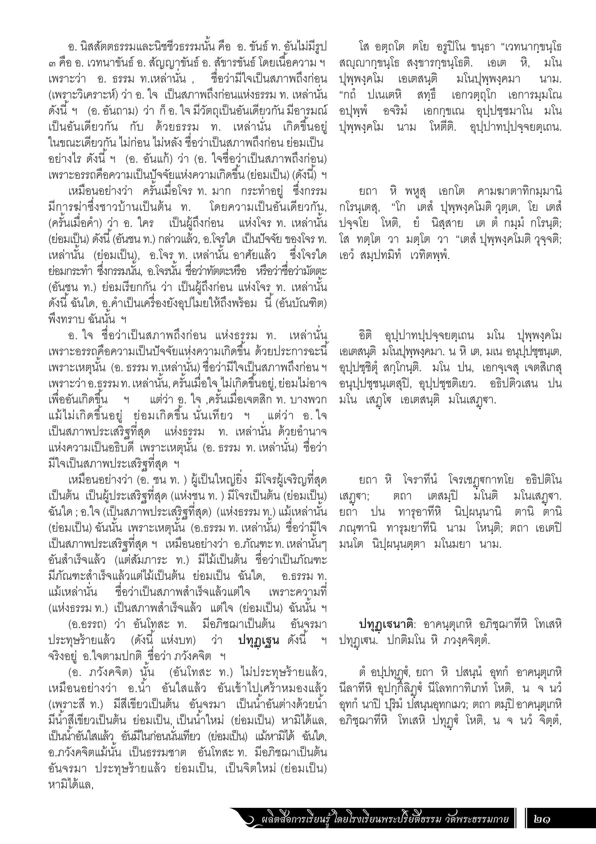 ผลิตสื่อการเรียนรู้ โดยโรงเรียนพระปริยัติธรรม วัดพระธรรมกาย 21
โส อตฺถโต ตโย อรูปิโน ขนฺธา “เวทนากฺขนฺโธ
สญฺญากฺขนฺโธ สงฺขารกฺขนฺโธติ. เอเต หิ, มโน
ปุพฺพงฺคโม เอเตสนฺติ มโนปุพฺพงฺคมา นาม.
“กถํ ปเนเตหิ สทฺธึ เอกวตฺถุโก เอการมฺมโณ
อปุพฺพํ อจริมํ เอกกฺขเณ อุปฺปชฺชมาโน มโน
ปุพฺพงฺคโม นาม โหตีติ. อุปฺปาทปฺปจฺจยตฺเถน.
ยถา หิ พหูสุ เอกโต คามฆาตาทิกมฺมานิ
กโรนฺเตสุ, “โก เตสํ ปุพฺพงฺคโมติ วุตฺเต, โย เตสํ
ปจฺจโย โหติ, ยํ นิสฺสาย เต ตํ กมฺมํ กโรนฺติ;
โส ทตฺโต วา มตฺโต วา “เตสํ ปุพฺพงฺคโมติ วุจฺจติ;
เอวํ สมฺปทมิทํ เวทิตพฺพํ.
อิติ อุปฺปาทปฺปจฺจยตฺเถน มโน ปุพฺพงฺคโม
เอเตสนฺติ มโนปุพฺพงฺคมา. น หิ เต, มเน อนุปฺปชฺชนฺเต,
อุปฺปชฺชิตุํ สกฺโกนฺติ. มโน ปน, เอกจฺเจสุ เจตสิเกสุ
อนุปฺปชฺชนฺเตสุปิ, อุปฺปชฺชติเยว. อธิปติวเสน ปน
มโน เสฏฺโ€ เอเตสนฺติ มโนเสฏฺ€า.
ยถา หิ โจราทีนํ โจรเชฏฺ€กาทโย อธิปติโน
เสฏฺ€า; ตถา เตสมฺปิ มโนติ มโนเสฏฺ€า.
ยถา ปน ทารุอาทีหิ นิปฺผนฺนานิ ตานิ ตานิ
ภณฺฑานิ ทารุมยาทีนิ นาม โหนฺติ; ตถา เอเตปิ
มนโต นิปฺผนฺนตฺตา มโนมยา นาม.
ปทุฏฺเฐนาติ: อาคนฺตุเกหิ อภิชฺฌาทีหิ โทเสหิ
ปทุฏฺเ€น. ปกติมโน หิ ภวงฺคจิตฺตํ.
ตํ อปฺปทุฏฺ€ํ, ยถา หิ ปสนฺนํ อุทกํ อาคนฺตุเกหิ
นีลาทีหิ อุปกฺกิลิฏฺ€ํ นีโลทกาทิเภทํ โหติ, น จ นวํ
อุทกํ นาปิ ปุริมํ ปสนฺนอุทกเมว; ตถา ตมฺปิ อาคนฺตุเกหิ
อภิชฺฌาทีหิ โทเสหิ ปทุฏฺ€ํ โหติ, น จ นวํ จิตฺตํ,
อ. นิสสัตตธรรมและนิชชีวธรรมนั้น คือ อ. ขันธ์ ท. อันไม่มีรูป
๓ คือ อ. เวทนาขันธ์ อ. สัญญาขันธ์ อ. สัขารขันธ์ โดยเนื้อความ ฯ
เพราะว่า อ. ธรรม ท.เหล่านั่น , ชื่อว่ามีใจเป็นสภาพถึงก่อน
(เพราะวิเคราะห์) ว่า อ. ใจ เป็นสภาพถึงก่อนแห่งธรรม ท. เหล่านั่น
ดังนี้ ฯ (อ. อันถาม) ว่า ก็ อ. ใจ มีวัตถุเป็นอันเดียวกัน มีอารมณ์
เป็นอันเดียวกัน กับ ด้วยธรรม ท. เหล่านั่น เกิดขึ้นอยู่
ในขณะเดียวกัน ไม่ก่อน ไม่หลัง ชื่อว่าเป็นสภาพถึงก่อน ย่อมเป็น
อย่างไร ดังนี้ ฯ (อ. อันแก้) ว่า (อ. ใจชื่อว่าเป็นสภาพถึงก่อน)
เพราะอรรถคือความเป็นปัจจัยแห่งความเกิดขึ้น(ย่อมเป็น)(ดังนี้) ฯ
เหมือนอย่างว่า ครั้นเมื่อโจร ท. มาก กระท�ำอยู่ ซึ่งกรรม
มีการฆ่าซึ่งชาวบ้านเป็นต้น ท. โดยความเป็นอันเดียวกัน,
(ครั้นเมื่อค�ำ) ว่า อ. ใคร เป็นผู้ถึงก่อน แห่งโจร ท. เหล่านั้น
(ย่อมเป็น) ดังนี้(อันชน ท.) กล่าวแล้ว, อ.โจรใด เป็นปัจจัย ของโจร ท.
เหล่านั้น (ย่อมเป็น), อ.โจร ท. เหล่านั้น อาศัยแล้ว ซึ่งโจรใด
ย่อมกระท�ำ ซึ่งกรรมนั้น, อ.โจรนั้น ชื่อว่าทัตตะหรือ หรือว่าชื่อว่ามัตตะ
(อันชน ท.) ย่อมเรียกกัน ว่า เป็นผู้ถึงก่อน แห่งโจร ท. เหล่านั้น
ดังนี้ฉันใด, อ.ค�ำเป็นเครื่องยังอุปไมยให้ถึงพร้อม นี้(อันบัณฑิต)
พึงทราบ ฉันนั้น ฯ
อ. ใจ ชื่อว่าเป็นสภาพถึงก่อน แห่งธรรม ท. เหล่านั่น
เพราะอรรถคือความเป็นปัจจัยแห่งความเกิดขึ้น ด้วยประการฉะนี้
เพราะเหตุนั้น (อ. ธรรม ท.เหล่านั่น) ชื่อว่ามีใจเป็นสภาพถึงก่อน ฯ
เพราะว่าอ.ธรรมท.เหล่านั้น,ครั้นเมื่อใจ ไม่เกิดขึ้นอยู่,ย่อมไม่อาจ
เพื่ออันเกิดขึ้น ฯ แต่ว่า อ. ใจ ,ครั้นเมื่อเจตสิก ท. บางพวก
แม้ไม่เกิดขึ้นอยู่ ย่อมเกิดขึ้น นั่นเทียว ฯ แต่ว่า อ. ใจ
เป็นสภาพประเสริฐที่สุด แห่งธรรม ท. เหล่านั่น ด้วยอ�ำนาจ
แห่งความเป็นอธิบดี เพราะเหตุนั้น (อ. ธรรม ท. เหล่านั่น) ชื่อว่า
มีใจเป็นสภาพประเสริฐที่สุด ฯ
เหมือนอย่างว่า (อ. ชน ท. ) ผู้เป็นใหญ่ยิ่ง มีโจรผู้เจริญที่สุด
เป็นต้น เป็นผู้ประเสริฐที่สุด (แห่งชน ท. ) มีโจรเป็นต้น (ย่อมเป็น)
ฉันใด;อ.ใจ(เป็นสภาพประเสริฐที่สุด) (แห่งธรรมท.)แม้เหล่านั้น
(ย่อมเป็น) ฉันนั้น เพราะเหตุนั้น (อ.ธรรม ท. เหล่านั้น) ชื่อว่ามีใจ
เป็นสภาพประเสริฐที่สุด ฯ เหมือนอย่างว่า อ.ภัณฑะท.เหล่านั้นๆ
อันส�ำเร็จแล้ว (แต่สัมภาระ ท.) มีไม้เป็นต้น ชื่อว่าเป็นภัณฑะ
มีภัณฑะส�ำเร็จแล้วแต่ไม้เป็นต้น ย่อมเป็น ฉันใด, อ.ธรรม ท.
แม้เหล่านั่น ชื่อว่าเป็นสภาพส�ำเร็จแล้วแต่ใจ เพราะความที่
(แห่งธรรม ท.) เป็นสภาพส�ำเร็จแล้ว แต่ใจ (ย่อมเป็น) ฉันนั้น ฯ
(อ.อรรถ) ว่า อันโทสะ ท. มีอภิชฌาเป็นต้น อันจรมา
ประทุษร้ายแล้ว (ดังนี้ แห่งบท) ว่า ปทุฏฺเฐน ดังนี้ ฯ
จริงอยู่ อ.ใจตามปกติ ชื่อว่า ภวังคจิต ฯ
(อ. ภวังคจิต) นั้น (อันโทสะ ท.) ไม่ประทุษร้ายแล้ว,
เหมือนอย่างว่า อ.น�้ำ อันใสแล้ว อันเข้าไปเศร้าหมองแล้ว
(เพราะสี ท.) มีสีเขียวเป็นต้น อันจรมา เป็นน�้ำอันต่างด้วยน�้ำ
มีน�้ำสีเขียวเป็นต้น ย่อมเป็น, เป็นน�้ำใหม่ (ย่อมเป็น) หามิได้แล,
เป็นน�้ำอันใสแล้ว อันมีในก่อนนั่นเทียว (ย่อมเป็น) แม้หามิได้ ฉันใด,
อ.ภวังคจิตแม้นั้น เป็นธรรมชาต อันโทสะ ท. มีอภิชฌาเป็นต้น
อันจรมา ประทุษร้ายแล้ว ย่อมเป็น, เป็นจิตใหม่ (ย่อมเป็น)
หามิได้แล,
 