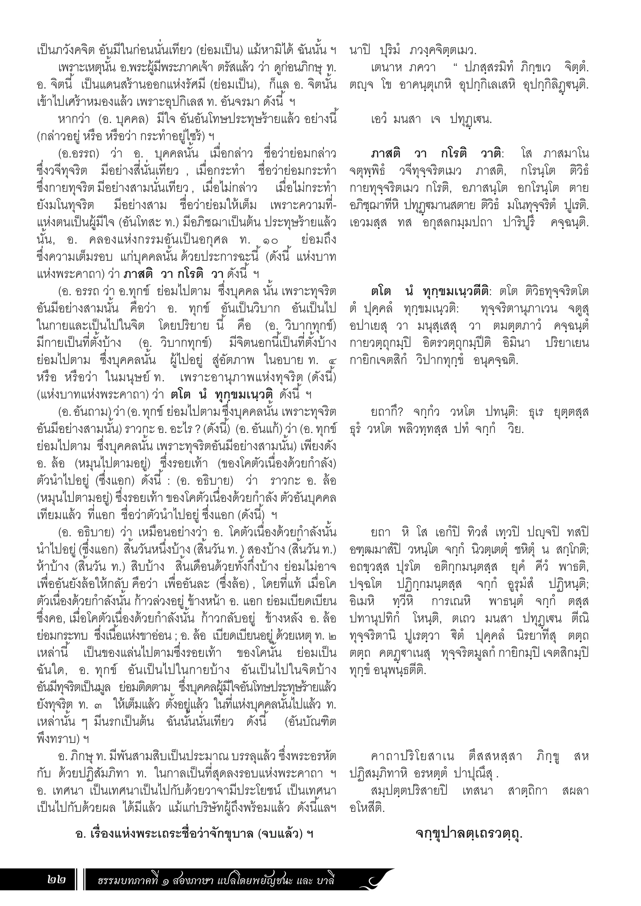ธรรมบทภาคที่ ๑ สองภาษา แปลโดยพยัญชนะ และ บาลี
22
นาปิ ปุริมํ ภวงฺคจิตฺตเมว.
เตนาห ภควา “ ปภสฺสรมิทํ ภิกฺขเว จิตฺตํ.
ตญฺจ โข อาคนฺตุเกหิ อุปกฺกิเลเสหิ อุปกฺกิลิฏฺ€นฺติ.
เอวํ มนสา เจ ปทุฏฺเ€น.
ภาสติ วา กโรติ วาติ: โส ภาสมาโน
จตุพฺพิธํ วจีทุจฺจริตเมว ภาสติ, กโรนฺโต ติวิธํ
กายทุจฺจริตเมว กโรติ, อภาสนฺโต อกโรนฺโต ตาย
อภิชฺฌาทีหิ ปทุฏฺ€มานสตาย ติวิธํ มโนทุจฺจริตํ ปูเรติ.
เอวมสฺส ทส อกุสลกมฺมปถา ปาริปูรึ คจฺฉนฺติ.
ตโต นํ ทุกฺขมเนฺวตีติ: ตโต ติวิธทุจฺจริตโต
ตํ ปุคฺคลํ ทุกฺขมเนฺวติ: ทุจฺจริตานุภาเวน จตูสุ
อปาเยสุ วา มนุสฺเสสุ วา ตมตฺตภาวํ คจฺฉนฺตํ
กายวตฺถุกมฺปิ อิตรวตฺถุกมฺปีติ อิมินา ปริยาเยน
กายิกเจตสิกํ วิปากทุกฺขํ อนุคจฺฉติ.
ยถากึ? จกฺกํว วหโต ปทนฺติ: ธุเร ยุตฺตสฺส
ธุรํ วหโต พลิวทฺทสฺส ปทํ จกฺกํ วิย.
ยถา หิ โส เอกํปิ ทิวสํ เทฺวปิ ปญฺจปิ ทสปิ
อฑฺฒมาสํปิ วหนฺโต จกฺกํ นิวตฺเตตุํ ชหิตุํ น สกฺโกติ;
อถขฺวสฺส ปุรโต อติกฺกมนฺตสฺส ยุคํ คีวํ พาธติ,
ปจฺฉโต ปฏิกฺกมนฺตสฺส จกฺกํ อูรุมํสํ ปฏิหนฺติ;
อิเมหิ ทฺวีหิ การเณหิ พาธนฺตํ จกฺกํ ตสฺส
ปทานุปทิกํ โหนฺติ, ตเถว มนสา ปทุฏฺเ€น ตีณิ
ทุจฺจริตานิ ปูเรตฺวา €ิตํ ปุคฺคลํ นิรยาทีสุ ตตฺถ
ตตฺถ คตฏฺ€าเนสุ ทุจฺจริตมูลกํ กายิกมฺปิ เจตสิกมฺปิ
ทุกฺขํ อนุพนฺธตีติ.
คาถาปริโยสาเน ตึสสหสฺสา ภิกฺขู สห
ปฏิสมฺภิทาหิ อรหตฺตํ ปาปุณึสุ .
สมฺปตฺตปริสายปิ เทสนา สาตฺถิกา สผลา
อโหสีติ.
จกฺขุปาลตฺเถรวตฺถุ.
เป็นภวังคจิต อันมีในก่อนนั่นเทียว (ย่อมเป็น) แม้หามิได้ ฉันนั้น ฯ
เพราะเหตุนั้น อ.พระผู้มีพระภาคเจ้า ตรัสแล้ว ว่า ดูก่อนภิกษุ ท.
อ. จิตนี้ เป็นแดนสร้านออกแห่งรัศมี (ย่อมเป็น), ก็แล อ. จิตนั้น
เข้าไปเศร้าหมองแล้ว เพราะอุปกิเลส ท. อันจรมา ดังนี้ ฯ
หากว่า (อ. บุคคล) มีใจ อันอันโทษประทุษร้ายแล้ว อย่างนี้
(กล่าวอยู่ หรือ หรือว่า กระท�ำอยู่ไซร้) ฯ
(อ.อรรถ) ว่า อ. บุคคลนั้น เมื่อกล่าว ชื่อว่าย่อมกล่าว
ซึ่งวจีทุจริต มีอย่างสี่นั่นเทียว , เมื่อกระท�ำ ชื่อว่าย่อมกระท�ำ
ซึ่งกายทุจริตมีอย่างสามนั่นเทียว, เมื่อไม่กล่าว เมื่อไม่กระท�ำ
ยังมโนทุจริต มีอย่างสาม ชื่อว่าย่อมให้เต็ม เพราะความที่-
แห่งตนเป็นผู้มีใจ (อันโทสะ ท.) มีอภิชฌาเป็นต้น ประทุษร้ายแล้ว
นั้น, อ. คลองแห่งกรรมอันเป็นอกุศล ท. ๑๐ ย่อมถึง
ซึ่งความเต็มรอบ แก่บุคคลนั้น ด้วยประการฉะนี้ (ดังนี้ แห่งบาท
แห่งพระคาถา) ว่า ภาสติ วา กโรติ วา ดังนี้ ฯ
(อ. อรรถ ว่า อ.ทุกข์ ย่อมไปตาม ซึ่งบุคคล นั้น เพราะทุจริต
อันมีอย่างสามนั้น คือว่า อ. ทุกข์ อันเป็นวิบาก อันเป็นไป
ในกายและเป็นไปในจิต โดยปริยาย นี้ คือ (อ. วิบากทุกข์)
มีกายเป็นที่ตั้งบ้าง (อ. วิบากทุกข์) มีจิตนอกนี้เป็นที่ตั้งบ้าง
ย่อมไปตาม ซึ่งบุคคลนั้น ผู้ไปอยู่ สู่อัตภาพ ในอบาย ท. ๔
หรือ หรือว่า ในมนุษย์ ท. เพราะอานุภาพแห่งทุจริต (ดังนี้)
(แห่งบาทแห่งพระคาถา) ว่า ตโต นํ ทุกฺขมเนฺวติ ดังนี้ ฯ
(อ.อันถาม)ว่า(อ.ทุกข์ ย่อมไปตามซึ่งบุคคลนั้น เพราะทุจริต
อันมีอย่างสามนั้น)ราวกะอ.อะไร?(ดังนี้) (อ.อันแก้)ว่า(อ.ทุกข์
ย่อมไปตาม ซึ่งบุคคลนั้น เพราะทุจริตอันมีอย่างสามนั้น) เพียงดัง
อ. ล้อ (หมุนไปตามอยู่) ซึ่งรอยเท้า (ของโคตัวเนื่องด้วยก�ำลัง)
ตัวน�ำไปอยู่ (ซึ่งแอก) ดังนี้ : (อ. อธิบาย) ว่า ราวกะ อ. ล้อ
(หมุนไปตามอยู่) ซึ่งรอยเท้า ของโคตัวเนื่องด้วยก�ำลัง ตัวอันบุคคล
เทียมแล้ว ที่แอก ชื่อว่าตัวน�ำไปอยู่ ซึ่งแอก (ดังนี้) ฯ
(อ. อธิบาย) ว่า เหมือนอย่างว่า อ. โคตัวเนื่องด้วยก�ำลังนั้น
น�ำไปอยู่ (ซึ่งแอก) สิ้นวันหนึ่งบ้าง (สิ้นวัน ท. ) สองบ้าง (สิ้นวัน ท.)
ห้าบ้าง (สิ้นวัน ท.) สิบบ้าง สิ้นเดือนด้วยทั้งกึ่งบ้าง ย่อมไม่อาจ
เพื่ออันยังล้อให้กลับ คือว่า เพื่ออันละ (ซึ่งล้อ) , โดยที่แท้ เมื่อโค
ตัวเนื่องด้วยก�ำลังนั้น ก้าวล่วงอยู่ ข้างหน้า อ. แอก ย่อมเบียดเบียน
ซึ่งคอ, เมื่อโคตัวเนื่องด้วยก�ำลังนั้น ก้าวกลับอยู่ ข้างหลัง อ. ล้อ
ย่อมกระทบ ซึ่งเนื้อแห่งขาอ่อน ; อ. ล้อ เบียดเบียนอยู่ ด้วยเหตุ ท. ๒
เหล่านี้ เป็นของแล่นไปตามซึ่งรอยเท้า ของโคนั้น ย่อมเป็น
ฉันใด, อ. ทุกข์ อันเป็นไปในกายบ้าง อันเป็นไปในจิตบ้าง
อันมีทุจริตเป็นมูล ย่อมติดตาม ซึ่งบุคคลผู้มีใจอันโทษประทุษร้ายแล้ว
ยังทุจริต ท. ๓ ให้เต็มแล้ว ตั้งอยู่แล้ว ในที่แห่งบุคคลนั้นไปแล้ว ท.
เหล่านั้น ๆ มีนรกเป็นต้น ฉันนั้นนั่นเทียว ดังนี้ (อันบัณฑิต
พึงทราบ) ฯ
อ. ภิกษุ ท. มีพันสามสิบเป็นประมาณ บรรลุแล้ว ซึ่งพระอรหัต
กับ ด้วยปฏิสัมภิทา ท. ในกาลเป็นที่สุดลงรอบแห่งพระคาถา ฯ
อ. เทศนา เป็นเทศนาเป็นไปกับด้วยวาจามีประโยชน์ เป็นเทศนา
เป็นไปกับด้วยผล ได้มีแล้ว แม้แก่บริษัทผู้ถึงพร้อมแล้ว ดังนี้แลฯ
	 อ. เรื่องแห่งพระเถระชื่อว่าจักขุบาล (จบแล้ว) ฯ
 