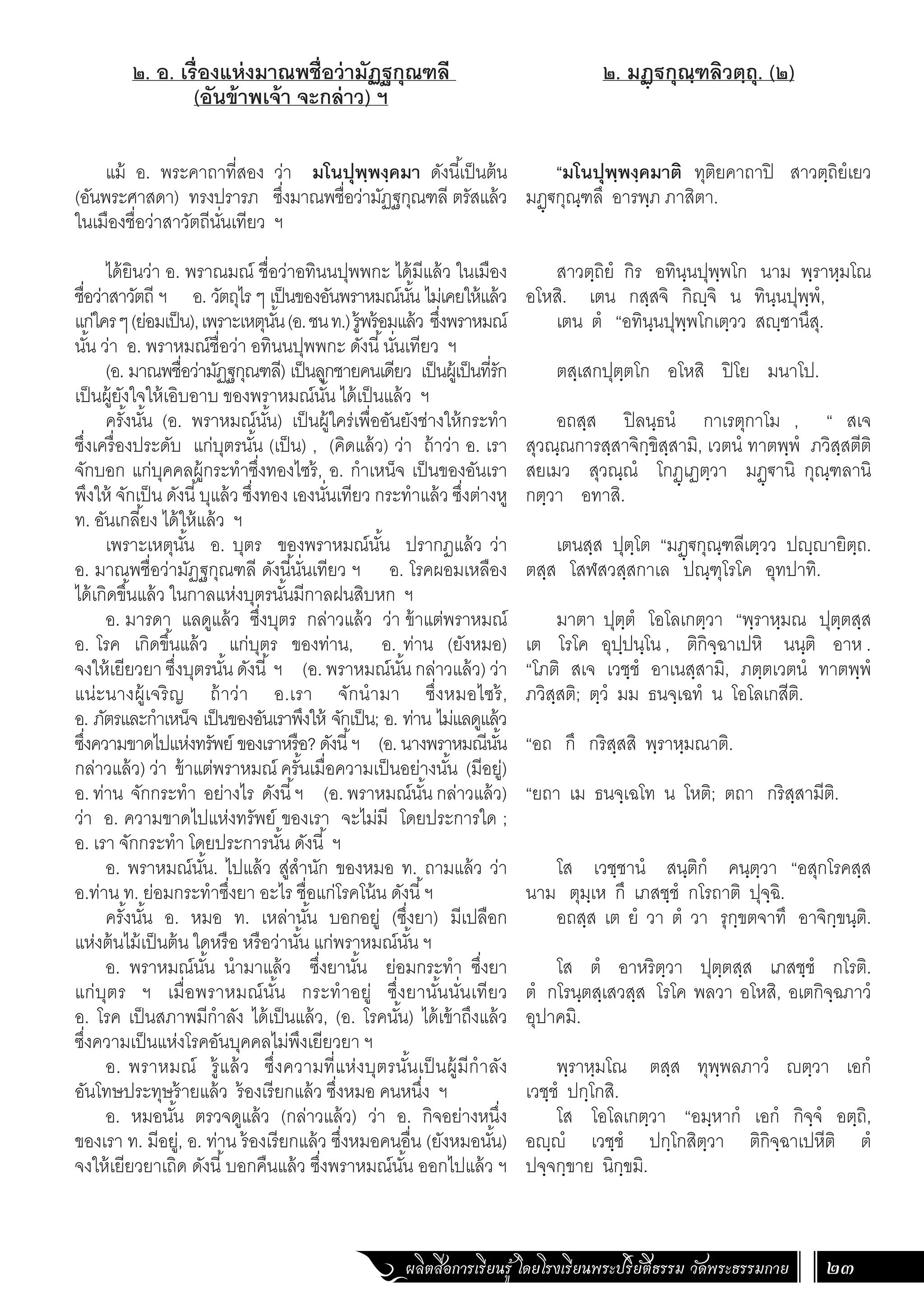 ผลิตสื่อการเรียนรู้ โดยโรงเรียนพระปริยัติธรรม วัดพระธรรมกาย 23
๒. มฏฺฐกุณฺฑลิวตฺถุ. (๒)
“มโนปุพฺพงฺคมาติ ทุติยคาถาปิ สาวตฺถิยํเยว
มฏฺ€กุณฺฑลึ อารพฺภ ภาสิตา.
สาวตฺถิยํ กิร อทินฺนปุพฺพโก นาม พฺราหฺมโณ
อโหสิ. เตน กสฺสจิ กิฺจิ น ทินฺนปุพฺพํ,
เตน ตํ “อทินฺนปุพฺพโกเตฺวว สฺชานึสุ.
ตสฺเสกปุตฺตโก อโหสิ ปิโย มนาโป.
อถสฺส ปิลนฺธนํ กาเรตุกาโม , “ สเจ
สุวณฺณการสฺสาจิกฺขิสฺสามิ, เวตนํ ทาตพฺพํ ภวิสฺสตีติ
สยเมว สุวณฺณํ โกฏฺเฏตฺวา มฏฺ€านิ กุณฺฑลานิ
กตฺวา อทาสิ.
เตนสฺส ปุตฺโต “มฏฺ€กุณฺฑลีเตฺวว ปฺายิตฺถ.
ตสฺส โสฬสวสฺสกาเล ปณฺฑุโรโค อุทปาทิ.
มาตา ปุตฺตํ โอโลเกตฺวา “พฺราหฺมณ ปุตฺตสฺส
เต โรโค อุปฺปนฺโน , ติกิจฺฉาเปหิ นนฺติ อาห .
“โภติ สเจ เวชฺชํ อาเนสฺสามิ, ภตฺตเวตนํ ทาตพฺพํ
ภวิสฺสติ; ตฺวํ มม ธนจฺเฉทํ น โอโลเกสีติ.
“อถ กึ กริสฺสสิ พฺราหฺมณาติ.
“ยถา เม ธนจฺเฉโท น โหติ; ตถา กริสฺสามีติ.
โส เวชฺชานํ สนฺติกํ คนฺตฺวา “อสุกโรคสฺส
นาม ตุมฺเห กึ เภสชฺชํ กโรถาติ ปุจฺฉิ.
อถสฺส เต ยํ วา ตํ วา รุกฺขตจาทึ อาจิกฺขนฺติ.
โส ตํ อาหริตฺวา ปุตฺตสฺส เภสชฺชํ กโรติ.
ตํ กโรนฺตสฺเสวสฺส โรโค พลวา อโหสิ, อเตกิจฺฉภาวํ
อุปาคมิ.
พฺราหฺมโณ ตสฺส ทุพฺพลภาวํ ตฺวา เอกํ
เวชฺชํ ปกฺโกสิ.
โส โอโลเกตฺวา “อมฺหากํ เอกํ กิจฺจํ อตฺถิ,
อฺํ เวชฺชํ ปกฺโกสิตฺวา ติกิจฺฉาเปหีติ ตํ
ปจฺจกฺขาย นิกฺขมิ.
๒. อ. เรื่องแห่งมาณพชื่อว่ามัฏฐกุณฑลี
(อันข้าพเจ้า จะกล่าว) ฯ
	
แม้ อ. พระคาถาที่สอง ว่า มโนปุพฺพงฺคมา ดังนี้เป็นต้น
(อันพระศาสดา) ทรงปรารภ ซึ่งมาณพชื่อว่ามัฏฐกุณฑลี ตรัสแล้ว
ในเมืองชื่อว่าสาวัตถีนั่นเทียว ฯ	
ได้ยินว่า อ. พราณมณ์ ชื่อว่าอทินนปุพพกะ ได้มีแล้ว ในเมือง
ชื่อว่าสาวัตถี ฯ อ. วัตถุไร ๆ เป็นของอันพราหมณ์นั้น ไม่เคยให้แล้ว
แก่ใครๆ(ย่อมเป็น),เพราะเหตุนั้น(อ.ชนท.)รู้พร้อมแล้ว ซึ่งพราหมณ์
นั้น ว่า อ. พราหมณ์ชื่อว่า อทินนปุพพกะ ดังนี้นั่นเทียว ฯ
(อ. มาณพชื่อว่ามัฏฐกุณฑลี) เป็นลูกชายคนเดียว เป็นผู้เป็นที่รัก
เป็นผู้ยังใจให้เอิบอาบ ของพราหมณ์นั้น ได้เป็นแล้ว ฯ
ครั้งนั้น (อ. พราหมณ์นั้น) เป็นผู้ใคร่เพื่ออันยังช่างให้กระท�ำ
ซึ่งเครื่องประดับ แก่บุตรนั้น (เป็น) , (คิดแล้ว) ว่า ถ้าว่า อ. เรา
จักบอก แก่บุคคลผู้กระท�ำซึ่งทองไซร้, อ. ก�ำเหน็จ เป็นของอันเรา
พึงให้ จักเป็น ดังนี้บุแล้ว ซึ่งทอง เองนั่นเทียว กระท�ำแล้ว ซึ่งต่างหู
ท. อันเกลี้ยง ได้ให้แล้ว ฯ
เพราะเหตุนั้น อ. บุตร ของพราหมณ์นั้น ปรากฏแล้ว ว่า
อ. มาณพชื่อว่ามัฏฐกุณฑลี ดังนี้นั่นเทียว ฯ อ. โรคผอมเหลือง
ได้เกิดขึ้นแล้ว ในกาลแห่งบุตรนั้นมีกาลฝนสิบหก ฯ
อ. มารดา แลดูแล้ว ซึ่งบุตร กล่าวแล้ว ว่า ข้าแต่พราหมณ์
อ. โรค เกิดขึ้นแล้ว แก่บุตร ของท่าน, อ. ท่าน (ยังหมอ)
จงให้เยียวยา ซึ่งบุตรนั้น ดังนี้ ฯ (อ. พราหมณ์นั้น กล่าวแล้ว) ว่า
แน่ะนางผู้เจริญ ถ้าว่า อ.เรา จักน�ำมา ซึ่งหมอไซร้,
อ. ภัตรและก�ำเหน็จ เป็นของอันเราพึงให้ จักเป็น; อ. ท่าน ไม่แลดูแล้ว
ซึ่งความขาดไปแห่งทรัพย์ ของเราหรือ? ดังนี้ฯ (อ. นางพราหมณีนั้น
กล่าวแล้ว) ว่า ข้าแต่พราหมณ์ ครั้นเมื่อความเป็นอย่างนั้น (มีอยู่)
อ. ท่าน จักกระท�ำ อย่างไร ดังนี้ฯ (อ. พราหมณ์นั้น กล่าวแล้ว)
ว่า อ. ความขาดไปแห่งทรัพย์ ของเรา จะไม่มี โดยประการใด ;
อ. เรา จักกระท�ำ โดยประการนั้น ดังนี้ ฯ
อ. พราหมณ์นั้น. ไปแล้ว สู่ส�ำนัก ของหมอ ท. ถามแล้ว ว่า
อ.ท่าน ท. ย่อมกระท�ำซึ่งยา อะไร ชื่อแก่โรคโน้น ดังนี้ฯ
ครั้งนั้น อ. หมอ ท. เหล่านั้น บอกอยู่ (ซึ่งยา) มีเปลือก
แห่งต้นไม้เป็นต้น ใดหรือ หรือว่านั้น แก่พราหมณ์นั้น ฯ
อ. พราหมณ์นั้น น�ำมาแล้ว ซึ่งยานั้น ย่อมกระท�ำ ซึ่งยา
แก่บุตร ฯ เมื่อพราหมณ์นั้น กระท�ำอยู่ ซึ่งยานั้นนั่นเทียว
อ. โรค เป็นสภาพมีก�ำลัง ได้เป็นแล้ว, (อ. โรคนั้น) ได้เข้าถึงแล้ว
ซึ่งความเป็นแห่งโรคอันบุคคลไม่พึงเยียวยา ฯ
อ. พราหมณ์ รู้แล้ว ซึ่งความที่แห่งบุตรนั้นเป็นผู้มีก�ำลัง
อันโทษประทุษร้ายแล้ว ร้องเรียกแล้ว ซึ่งหมอ คนหนึ่ง ฯ
อ. หมอนั้น ตรวจดูแล้ว (กล่าวแล้ว) ว่า อ. กิจอย่างหนึ่ง
ของเรา ท. มีอยู่, อ. ท่าน ร้องเรียกแล้ว ซึ่งหมอคนอื่น (ยังหมอนั้น)
จงให้เยียวยาเถิด ดังนี้บอกคืนแล้ว ซึ่งพราหมณ์นั้น ออกไปแล้ว ฯ
 