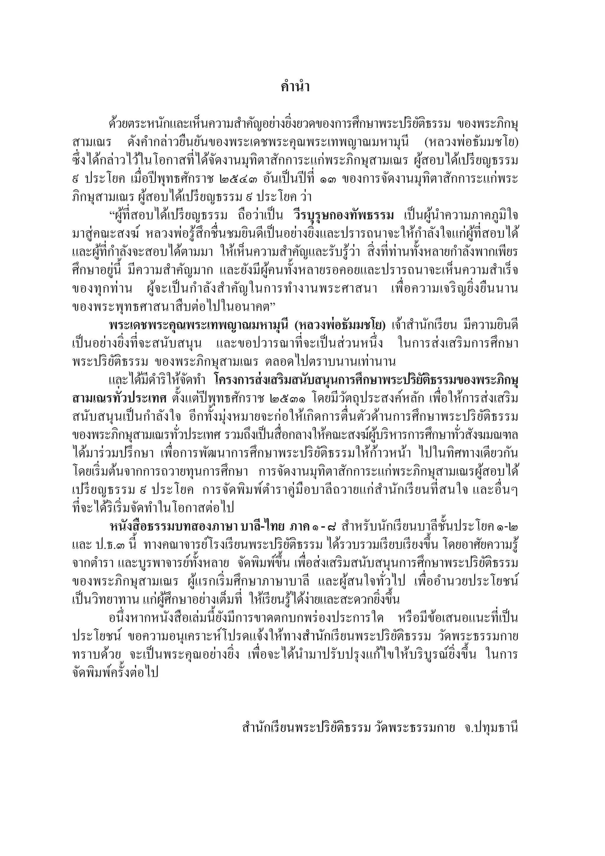 ธรรมบทภาคที่ ๑ สองภาษา แปลโดยพยัญชนะ และ บาลี
2
ค�ำน�ำ
	 ด้วยตระหนักและเห็นความส�ำคัญอย่างยิ่งยวดของการศึกษาพระปริยัติธรรม ของพระภิกษุ
สามเณร ดังค�ำกล่าวยืนยันของพระเดชพระคุณพระเทพญาณมหามุนี (หลวงพ่อธัมมชโย)  
ซึ่งได้กล่าวไว้ในโอกาสที่ได้จัดงานมุทิตาสักการะแก่พระภิกษุสามเณร ผู้สอบได้เปรียญธรรม
๙ ประโยค เมื่อปีพุทธศักราช ๒๕๔๓ อันเป็นปีที่ ๑๓ ของการจัดงานมุทิตาสักการะแก่พระ
ภิกษุสามเณร ผู้สอบได้เปรียญธรรม ๙ ประโยค ว่า
“ผู้ที่สอบได้เปรียญธรรม ถือว่าเป็น วีรบุรุษกองทัพธรรม เป็นผู้น�ำความภาคภูมิใจ
มาสู่คณะสงฆ์ หลวงพ่อรู้สึกชื่นชมยินดีเป็นอย่างยิ่งและปรารถนาจะให้ก�ำลังใจแก่ผู้ที่สอบได้
และผู้ที่ก�ำลังจะสอบได้ตามมา ให้เห็นความส�ำคัญและรับรู้ว่า สิ่งที่ท่านทั้งหลายก�ำลังพากเพียร
ศึกษาอยู่นี้ มีความส�ำคัญมาก และยังมีผู้คนทั้งหลายรอคอยและปรารถนาจะเห็นความส�ำเร็จ
ของทุกท่าน ผู้จะเป็นก�ำลังส�ำคัญในการท�ำงานพระศาสนา เพื่อความเจริญยิ่งยืนนาน
ของพระพุทธศาสนาสืบต่อไปในอนาคต”
	 พระเดชพระคุณพระเทพญาณมหามุนี (หลวงพ่อธัมมชโย) เจ้าส�ำนักเรียน มีความยินดี
เป็นอย่างยิ่งที่จะสนับสนุน และขอปวารณาที่จะเป็นส่วนหนึ่ง ในการส่งเสริมการศึกษา
พระปริยัติธรรม  ของพระภิกษุสามเณร  ตลอดไปตราบนานเท่านาน
	 และได้มีด�ำริให้จัดท�ำ  โครงการส่งเสริมสนับสนุนการศึกษาพระปริยัติธรรมของพระภิกษุ
สามเณรทั่วประเทศ ตั้งแต่ปีพุทธศักราช ๒๕๓๑ โดยมีวัตถุประสงค์หลัก เพื่อให้การส่งเสริม
สนับสนุนเป็นก�ำลังใจ อีกทั้งมุ่งหมายจะก่อให้เกิดการตื่นตัวด้านการศึกษาพระปริยัติธรรม
ของพระภิกษุสามเณรทั่วประเทศ  รวมถึงเป็นสื่อกลางให้คณะสงฆ์ผู้บริหารการศึกษาทั่วสังฆมณฑล
ได้มาร่วมปรึกษา เพื่อการพัฒนาการศึกษาพระปริยัติธรรมให้ก้าวหน้า ไปในทิศทางเดียวกัน
โดยเริ่มต้นจากการถวายทุนการศึกษา การจัดงานมุทิตาสักการะแก่พระภิกษุสามเณรผู้สอบได้
เปรียญธรรม ๙ ประโยค  การจัดพิมพ์ต�ำราคู่มือบาลีถวายแก่ส�ำนักเรียนที่สนใจ และอื่นๆ
ที่จะได้ริเริ่มจัดท�ำในโอกาสต่อไป
หนังสือธรรมบทสองภาษาบาลี-ไทย ภาค๑-๘  ส�ำหรับนักเรียนบาลีชั้นประโยค๑-๒
และ ป.ธ.๓ นี้  ทางคณาจารย์โรงเรียนพระปริยัติธรรม ได้รวบรวมเรียบเรียงขึ้น โดยอาศัยความรู้
จากต�ำรา และบูรพาจารย์ทั้งหลาย  จัดพิมพ์ขึ้น เพื่อส่งเสริมสนับสนุนการศึกษาพระปริยัติธรรม  
ของพระภิกษุสามเณร ผู้แรกเริ่มศึกษาภาษาบาลี และผู้สนใจทั่วไป เพื่ออ�ำนวยประโยชน์
เป็นวิทยาทาน แก่ผู้ศึกษาอย่างเต็มที่  ให้เรียนรู้ได้ง่ายและสะดวกยิ่งขึ้น
	 อนึ่งหากหนังสือเล่มนี้ยังมีการขาดตกบกพร่องประการใด หรือมีข้อเสนอแนะที่เป็น
ประโยชน์ ขอความอนุเคราะห์โปรดแจ้งให้ทางส�ำนักเรียนพระปริยัติธรรม วัดพระธรรมกาย
ทราบด้วย จะเป็นพระคุณอย่างยิ่ง เพื่อจะได้น�ำมาปรับปรุงแก้ไขให้บริบูรณ์ยิ่งขึ้น ในการ
จัดพิมพ์ครั้งต่อไป
ส�ำนักเรียนพระปริยัติธรรม วัดพระธรรมกาย   จ.ปทุมธานี
 