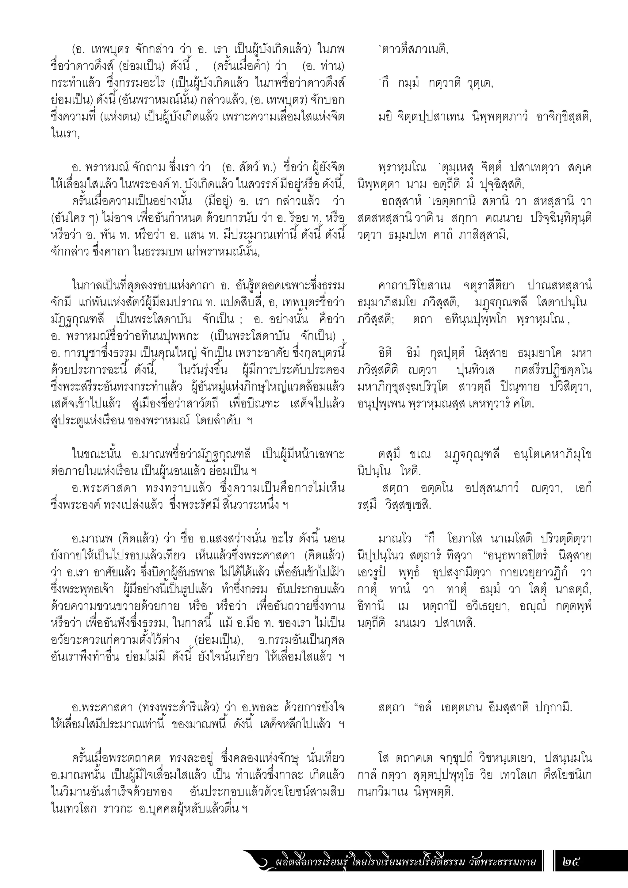 ผลิตสื่อการเรียนรู้ โดยโรงเรียนพระปริยัติธรรม วัดพระธรรมกาย 25
`ตาวตึสภวเนติ,
`กึ กมฺมํ กตฺวาติ วุตฺเต,
มยิ จิตฺตปฺปสาเทน นิพฺพตฺตภาวํ อาจิกฺขิสฺสติ,
พฺราหฺมโณ `ตุมฺเหสุ จิตฺตํ ปสาเทตฺวา สคฺเค
นิพฺพตฺตา นาม อตฺถีติ มํ ปุจฺฉิสฺสติ,
อถสฺสาหํ `เอตฺตกานิ สตานิ วา สหสฺสานิ วา
สตสหสฺสานิ วาติ น สกฺกา คณนาย ปริจฺฉินฺทิตุนฺติ
วตฺวา ธมฺมปเท คาถํ ภาสิสฺสามิ,
คาถาปริโยสาเน จตุราสีติยา ปาณสหสฺสานํ
ธมฺมาภิสมโย ภวิสฺสติ, มฏฺ€กุณฑลี โสตาปนฺโน
ภวิสฺสติ; ตถา อทินฺนปุพฺพโก พฺราหฺมโณ ,
อิติ อิมํ กุลปุตฺตํ นิสฺสาย ธมฺมยาโค มหา
ภวิสฺสตีติ ญตฺวา ปุนทิวเส กตสรีรปฏิชคฺคโน
มหาภิกฺขุสงฺฆปริวุโต สาวตฺถึ ปิณฺฑาย ปวิสิตฺวา,
อนุปุพฺเพน พฺราหฺมณสฺส เคหทฺวารํ คโต.
ตสฺมึ ขเณ มฏฺ€กุณฺฑลี อนฺโตเคหาภิมุโข
นิปนฺโน โหติ.
สตฺถา อตฺตโน อปสฺสนภาวํ ญตฺวา, เอกํ
รสฺมึ วิสฺสชฺเชสิ.
มาณโว “กึ โอภาโส นาเมโสติ ปริวตฺติตฺวา
นิปฺปนฺโนว สตฺถารํ ทิสฺวา “อนฺธพาลปิตรํ นิสฺสาย
เอวรูปํ พุทฺธํ อุปสงฺกมิตฺวา กายเวยฺยาวฏิกํ วา
กาตุํ ทานํ วา ทาตุํ ธมฺมํ วา โสตุํ นาลตฺถํ,
อิทานิ เม หตฺถาปิ อวิเธยฺยา, อญฺญํ กตฺตพฺพํ
นตฺถีติ มนเมว ปสาเทสิ.
สตฺถา “อลํ เอตฺตเกน อิมสฺสาติ ปกฺกามิ.
โส ตถาคเต จกฺขุปถํ วิชหนฺเตเยว, ปสนฺนมโน
กาลํ กตฺวา สุตฺตปฺปพุทฺโธ วิย เทวโลเก ตึสโยชนิเก
กนกวิมาเน นิพฺพตฺติ.
(อ. เทพบุตร จักกล่าว ว่า อ. เรา เป็นผู้บังเกิดแล้ว) ในภพ
ชื่อว่าดาวดึงส์ (ย่อมเป็น) ดังนี้ , (ครั้นเมื่อค�ำ) ว่า (อ. ท่าน)
กระท�ำแล้ว ซึ่งกรรมอะไร (เป็นผู้บังเกิดแล้ว ในภพชื่อว่าดาวดึงส์
ย่อมเป็น) ดังนี้(อันพราหมณ์นั้น) กล่าวแล้ว, (อ. เทพบุตร) จักบอก
ซึ่งความที่ (แห่งตน) เป็นผู้บังเกิดแล้ว เพราะความเลื่อมใสแห่งจิต
ในเรา,
อ. พราหมณ์ จักถาม ซึ่งเรา ว่า (อ. สัตว์ ท.) ชื่อว่า ผู้ยังจิต
ให้เลื่อมใสแล้วในพระองค์ท.บังเกิดแล้วในสวรรค์มีอยู่หรือดังนี้,
ครั้นเมื่อความเป็นอย่างนั้น (มีอยู่) อ. เรา กล่าวแล้ว ว่า
(อันใคร ๆ) ไม่อาจ เพื่ออันก�ำหนด ด้วยการนับ ว่า อ. ร้อย ท. หรือ
หรือว่า อ. พัน ท. หรือว่า อ. แสน ท. มีประมาณเท่านี้ดังนี้ดังนี้
จักกล่าว ซึ่งคาถา ในธรรมบท แก่พราหมณ์นั้น,
ในกาลเป็นที่สุดลงรอบแห่งคาถา อ. อันรู้ตลอดเฉพาะซึ่งธรรม
จักมี แก่พันแห่งสัตว์ผู้มีลมปราณ ท. แปดสิบสี่, อ, เทพบุตรชื่อว่า
มัฏฐกุณฑลี เป็นพระโสดาบัน จักเป็น ; อ. อย่างนั้น คือว่า
อ. พราหมณ์ชื่อว่าอทินนปุพพกะ (เป็นพระโสดาบัน จักเป็น) ,
อ. การบูชาซึ่งธรรม เป็นคุณใหญ่ จักเป็น เพราะอาศัย ซึ่งกุลบุตรนี้
ด้วยประการฉะนี้ ดังนี้, ในวันรุ่งขึ้น ผู้มีการประคับประคอง
ซึ่งพระสรีระอันทรงกระท�ำแล้ว ผู้อันหมู่แห่งภิกษุใหญ่แวดล้อมแล้ว
เสด็จเข้าไปแล้ว สู่เมืองชื่อว่าสาวัตถี เพื่อบิณฑะ เสด็จไปแล้ว
สู่ประตูแห่งเรือน ของพราหมณ์ โดยล�ำดับ ฯ
	
ในขณะนั้น อ.มาณพชื่อว่ามัฏฐกุณฑลี เป็นผู้มีหน้าเฉพาะ
ต่อภายในแห่งเรือน เป็นผู้นอนแล้ว ย่อมเป็น ฯ
อ.พระศาสดา ทรงทราบแล้ว ซึ่งความเป็นคือการไม่เห็น
ซึ่งพระองค์ ทรงเปล่งแล้ว ซึ่งพระรัศมี สิ้นวาระหนึ่ง ฯ
อ.มาณพ (คิดแล้ว) ว่า ชื่อ อ.แสงสว่างนั่น อะไร ดังนี้ นอน
ยังกายให้เป็นไปรอบแล้วเทียว เห็นแล้วซึ่งพระศาสดา (คิดแล้ว)
ว่า อ.เรา อาศัยแล้ว ซึ่งบิดาผู้อันธพาล ไม่ได้ได้แล้ว เพื่ออันเข้าไปเฝ
้ า
ซึ่งพระพุทธเจ้า ผู้มีอย่างนี้เป็นรูปแล้ว ท�ำซึ่งกรรม อันประกอบแล้ว
ด้วยความขวนขวายด้วยกาย หรือ หรือว่า เพื่ออันถวายซึ่งทาน
หรือว่า เพื่ออันฟังซึ่งธรรม, ในกาลนี้ แม้ อ.มือ ท. ของเรา ไม่เป็น
อวัยวะควรแก่ความตั้งไว้ต่าง (ย่อมเป็น), อ.กรรมอันเป็นกุศล
อันเราพึงท�ำอื่น ย่อมไม่มี ดังนี้ ยังใจนั่นเทียว ให้เลื่อมใสแล้ว ฯ
อ.พระศาสดา (ทรงพระด�ำริแล้ว) ว่า อ.พอละ ด้วยการยังใจ
ให้เลื่อมใสมีประมาณเท่านี้ ของมาณพนี้ ดังนี้ เสด็จหลีกไปแล้ว ฯ
ครั้นเมื่อพระตถาคต ทรงละอยู่ ซึ่งคลองแห่งจักษุ นั่นเทียว
อ.มาณพนั้น เป็นผู้มีใจเลื่อมใสแล้ว เป็น ท�ำแล้วซึ่งกาละ เกิดแล้ว
ในวิมานอันส�ำเร็จด้วยทอง อันประกอบแล้วด้วยโยชน์สามสิบ
ในเทวโลก ราวกะ อ.บุคคลผู้หลับแล้วตื่น ฯ
 
